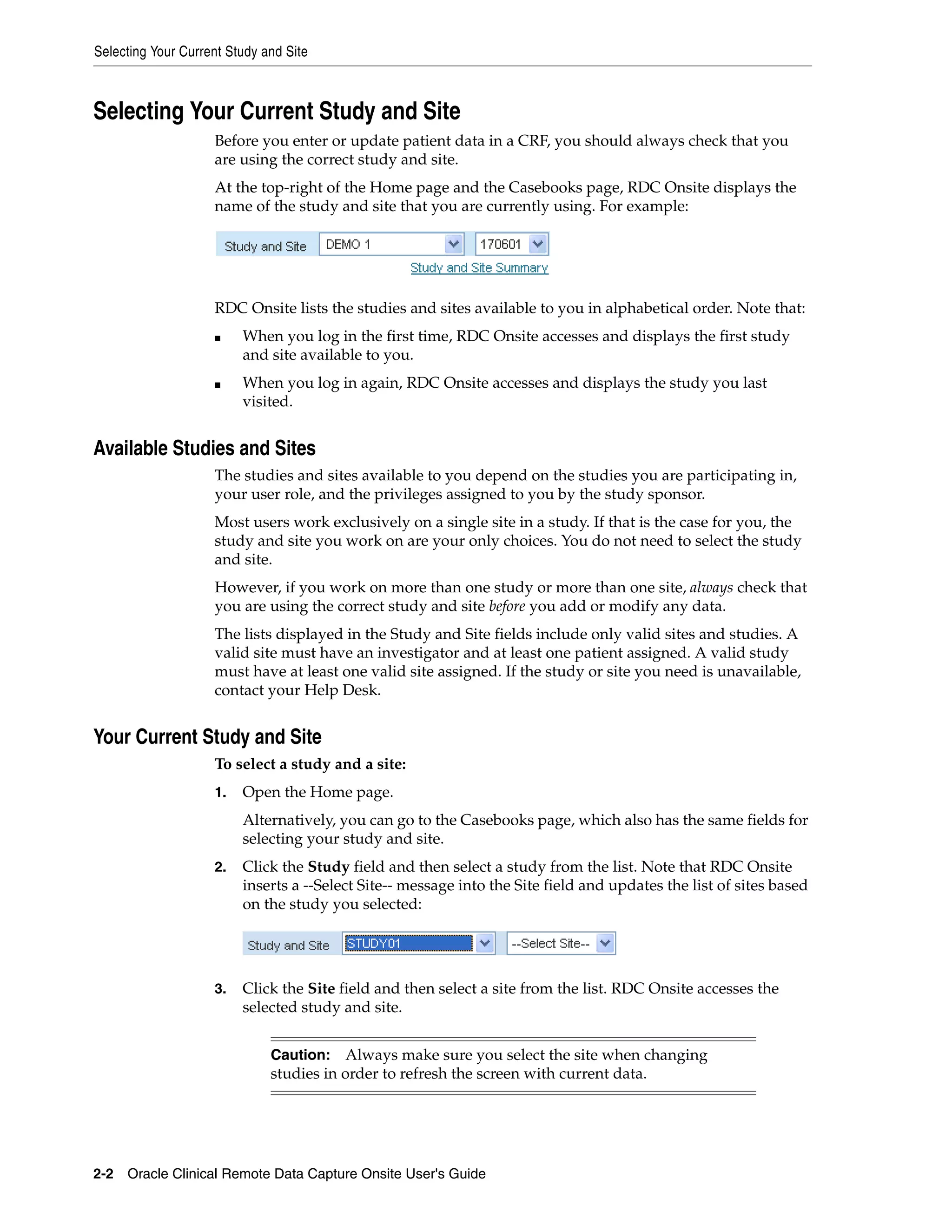 Selecting Your Current Study and Site 2-2 Oracle Clinical Remote Data Capture Onsite User's Guide Selecting Your Current Study and Site Before you enter or update patient data in a CRF, you should always check that you are using the correct study and site. At the top-right of the Home page and the Casebooks page, RDC Onsite displays the name of the study and site that you are currently using. For example: RDC Onsite lists the studies and sites available to you in alphabetical order. Note that: ■ When you log in the first time, RDC Onsite accesses and displays the first study and site available to you. ■ When you log in again, RDC Onsite accesses and displays the study you last visited. Available Studies and Sites The studies and sites available to you depend on the studies you are participating in, your user role, and the privileges assigned to you by the study sponsor. Most users work exclusively on a single site in a study. If that is the case for you, the study and site you work on are your only choices. You do not need to select the study and site. However, if you work on more than one study or more than one site, always check that you are using the correct study and site before you add or modify any data. The lists displayed in the Study and Site fields include only valid sites and studies. A valid site must have an investigator and at least one patient assigned. A valid study must have at least one valid site assigned. If the study or site you need is unavailable, contact your Help Desk. Your Current Study and Site To select a study and a site: 1. Open the Home page. Alternatively, you can go to the Casebooks page, which also has the same fields for selecting your study and site. 2. Click the Study field and then select a study from the list. Note that RDC Onsite inserts a --Select Site-- message into the Site field and updates the list of sites based on the study you selected: 3. Click the Site field and then select a site from the list. RDC Onsite accesses the selected study and site. Caution: Always make sure you select the site when changing studies in order to refresh the screen with current data. 