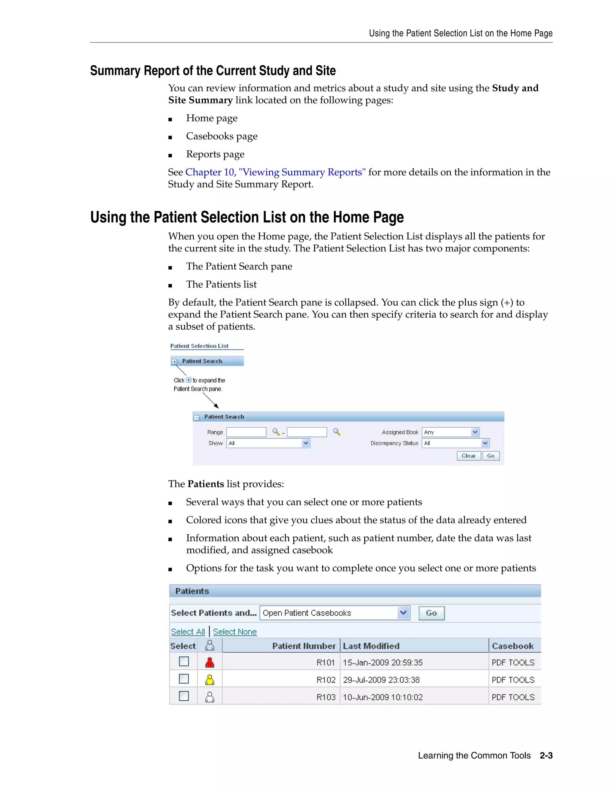 Using the Patient Selection List on the Home Page Learning the Common Tools 2-3 Summary Report of the Current Study and Site You can review information and metrics about a study and site using the Study and Site Summary link located on the following pages: ■ Home page ■ Casebooks page ■ Reports page See Chapter 10, "Viewing Summary Reports" for more details on the information in the Study and Site Summary Report. Using the Patient Selection List on the Home Page When you open the Home page, the Patient Selection List displays all the patients for the current site in the study. The Patient Selection List has two major components: ■ The Patient Search pane ■ The Patients list By default, the Patient Search pane is collapsed. You can click the plus sign (+) to expand the Patient Search pane. You can then specify criteria to search for and display a subset of patients. The Patients list provides: ■ Several ways that you can select one or more patients ■ Colored icons that give you clues about the status of the data already entered ■ Information about each patient, such as patient number, date the data was last modified, and assigned casebook ■ Options for the task you want to complete once you select one or more patients 