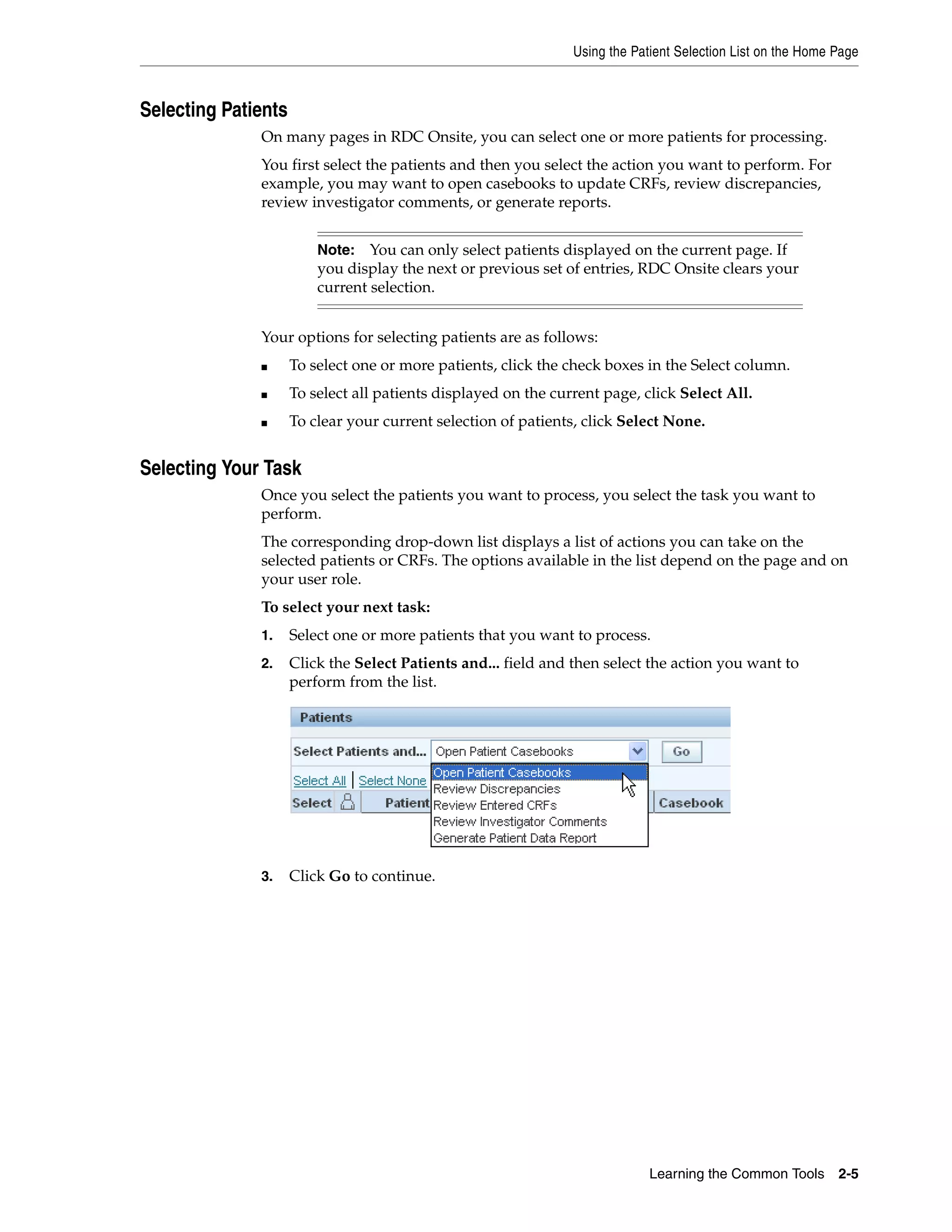 Using the Patient Selection List on the Home Page Learning the Common Tools 2-5 Selecting Patients On many pages in RDC Onsite, you can select one or more patients for processing. You first select the patients and then you select the action you want to perform. For example, you may want to open casebooks to update CRFs, review discrepancies, review investigator comments, or generate reports. Your options for selecting patients are as follows: ■ To select one or more patients, click the check boxes in the Select column. ■ To select all patients displayed on the current page, click Select All. ■ To clear your current selection of patients, click Select None. Selecting Your Task Once you select the patients you want to process, you select the task you want to perform. The corresponding drop-down list displays a list of actions you can take on the selected patients or CRFs. The options available in the list depend on the page and on your user role. To select your next task: 1. Select one or more patients that you want to process. 2. Click the Select Patients and... field and then select the action you want to perform from the list. 3. Click Go to continue. Note: You can only select patients displayed on the current page. If you display the next or previous set of entries, RDC Onsite clears your current selection. 