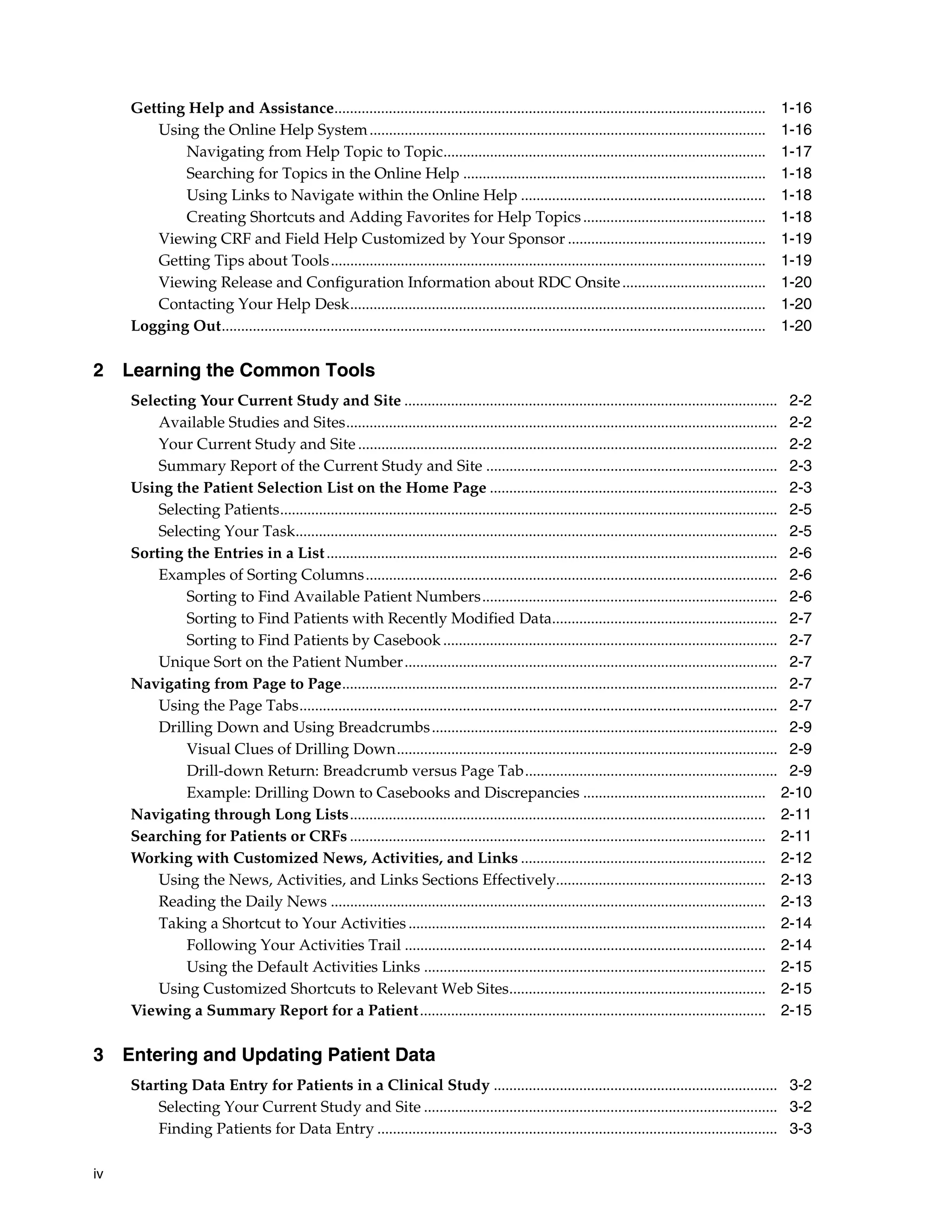 iv Getting Help and Assistance............................................................................................................... 1-16 Using the Online Help System...................................................................................................... 1-16 Navigating from Help Topic to Topic................................................................................... 1-17 Searching for Topics in the Online Help .............................................................................. 1-18 Using Links to Navigate within the Online Help ............................................................... 1-18 Creating Shortcuts and Adding Favorites for Help Topics............................................... 1-18 Viewing CRF and Field Help Customized by Your Sponsor ................................................... 1-19 Getting Tips about Tools................................................................................................................ 1-19 Viewing Release and Configuration Information about RDC Onsite..................................... 1-20 Contacting Your Help Desk........................................................................................................... 1-20 Logging Out............................................................................................................................................ 1-20 2 Learning the Common Tools Selecting Your Current Study and Site ................................................................................................ 2-2 Available Studies and Sites............................................................................................................... 2-2 Your Current Study and Site ............................................................................................................ 2-2 Summary Report of the Current Study and Site ........................................................................... 2-3 Using the Patient Selection List on the Home Page .......................................................................... 2-3 Selecting Patients................................................................................................................................ 2-5 Selecting Your Task............................................................................................................................ 2-5 Sorting the Entries in a List.................................................................................................................... 2-6 Examples of Sorting Columns.......................................................................................................... 2-6 Sorting to Find Available Patient Numbers............................................................................ 2-6 Sorting to Find Patients with Recently Modified Data.......................................................... 2-7 Sorting to Find Patients by Casebook ...................................................................................... 2-7 Unique Sort on the Patient Number................................................................................................ 2-7 Navigating from Page to Page................................................................................................................ 2-7 Using the Page Tabs........................................................................................................................... 2-7 Drilling Down and Using Breadcrumbs......................................................................................... 2-9 Visual Clues of Drilling Down.................................................................................................. 2-9 Drill-down Return: Breadcrumb versus Page Tab................................................................. 2-9 Example: Drilling Down to Casebooks and Discrepancies ............................................... 2-10 Navigating through Long Lists........................................................................................................... 2-11 Searching for Patients or CRFs ........................................................................................................... 2-11 Working with Customized News, Activities, and Links ............................................................... 2-12 Using the News, Activities, and Links Sections Effectively...................................................... 2-13 Reading the Daily News ................................................................................................................ 2-13 Taking a Shortcut to Your Activities ............................................................................................ 2-14 Following Your Activities Trail ............................................................................................. 2-14 Using the Default Activities Links ........................................................................................ 2-15 Using Customized Shortcuts to Relevant Web Sites.................................................................. 2-15 Viewing a Summary Report for a Patient......................................................................................... 2-15 3 Entering and Updating Patient Data Starting Data Entry for Patients in a Clinical Study ......................................................................... 3-2 Selecting Your Current Study and Site ........................................................................................... 3-2 Finding Patients for Data Entry ....................................................................................................... 3-3 