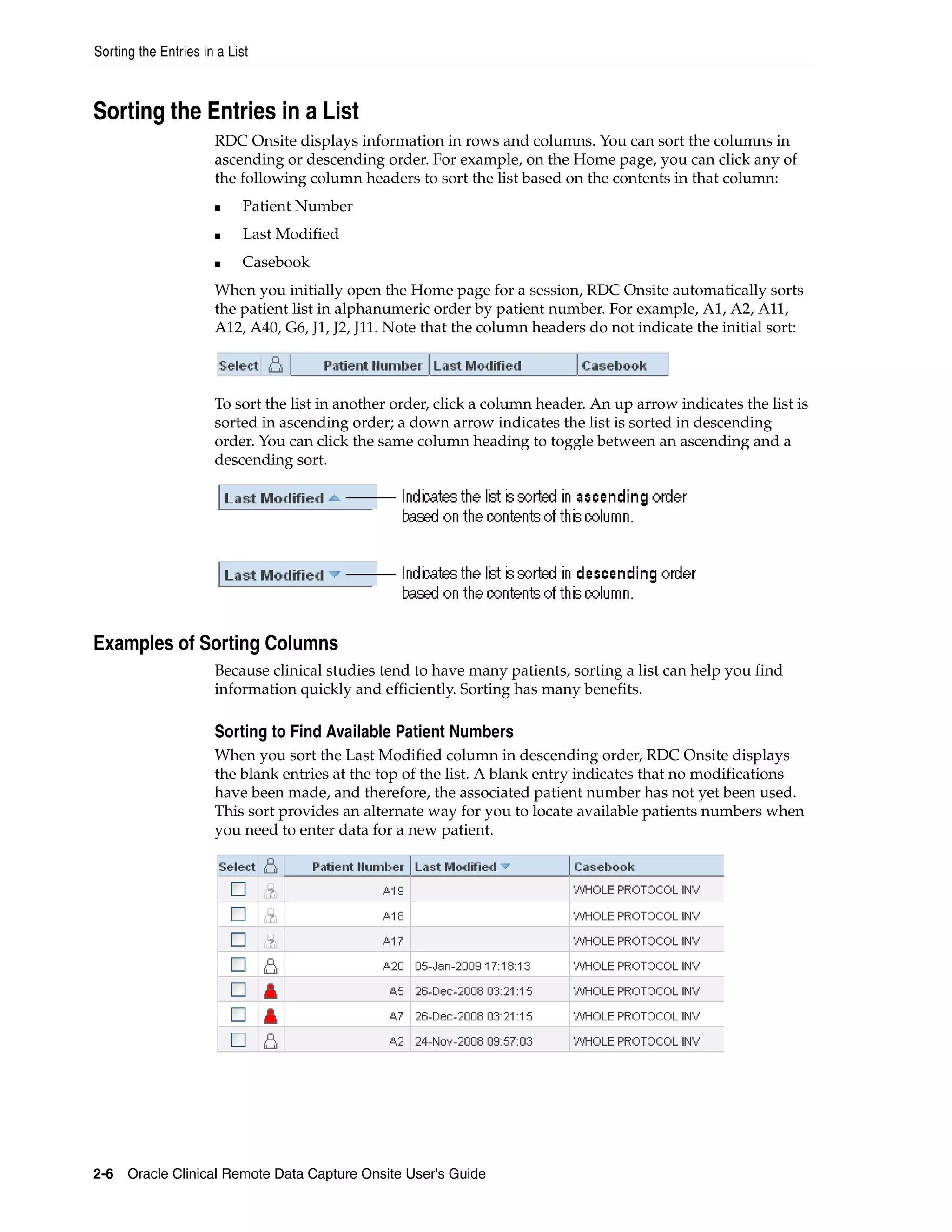 Sorting the Entries in a List 2-6 Oracle Clinical Remote Data Capture Onsite User's Guide Sorting the Entries in a List RDC Onsite displays information in rows and columns. You can sort the columns in ascending or descending order. For example, on the Home page, you can click any of the following column headers to sort the list based on the contents in that column: ■ Patient Number ■ Last Modified ■ Casebook When you initially open the Home page for a session, RDC Onsite automatically sorts the patient list in alphanumeric order by patient number. For example, A1, A2, A11, A12, A40, G6, J1, J2, J11. Note that the column headers do not indicate the initial sort: To sort the list in another order, click a column header. An up arrow indicates the list is sorted in ascending order; a down arrow indicates the list is sorted in descending order. You can click the same column heading to toggle between an ascending and a descending sort. Examples of Sorting Columns Because clinical studies tend to have many patients, sorting a list can help you find information quickly and efficiently. Sorting has many benefits. Sorting to Find Available Patient Numbers When you sort the Last Modified column in descending order, RDC Onsite displays the blank entries at the top of the list. A blank entry indicates that no modifications have been made, and therefore, the associated patient number has not yet been used. This sort provides an alternate way for you to locate available patients numbers when you need to enter data for a new patient. 