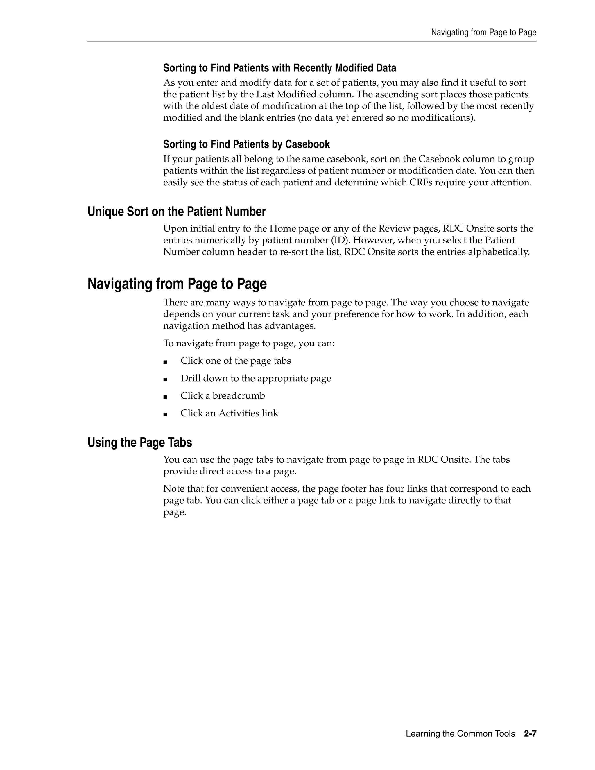 Navigating from Page to Page Learning the Common Tools 2-7 Sorting to Find Patients with Recently Modified Data As you enter and modify data for a set of patients, you may also find it useful to sort the patient list by the Last Modified column. The ascending sort places those patients with the oldest date of modification at the top of the list, followed by the most recently modified and the blank entries (no data yet entered so no modifications). Sorting to Find Patients by Casebook If your patients all belong to the same casebook, sort on the Casebook column to group patients within the list regardless of patient number or modification date. You can then easily see the status of each patient and determine which CRFs require your attention. Unique Sort on the Patient Number Upon initial entry to the Home page or any of the Review pages, RDC Onsite sorts the entries numerically by patient number (ID). However, when you select the Patient Number column header to re-sort the list, RDC Onsite sorts the entries alphabetically. Navigating from Page to Page There are many ways to navigate from page to page. The way you choose to navigate depends on your current task and your preference for how to work. In addition, each navigation method has advantages. To navigate from page to page, you can: ■ Click one of the page tabs ■ Drill down to the appropriate page ■ Click a breadcrumb ■ Click an Activities link Using the Page Tabs You can use the page tabs to navigate from page to page in RDC Onsite. The tabs provide direct access to a page. Note that for convenient access, the page footer has four links that correspond to each page tab. You can click either a page tab or a page link to navigate directly to that page. 