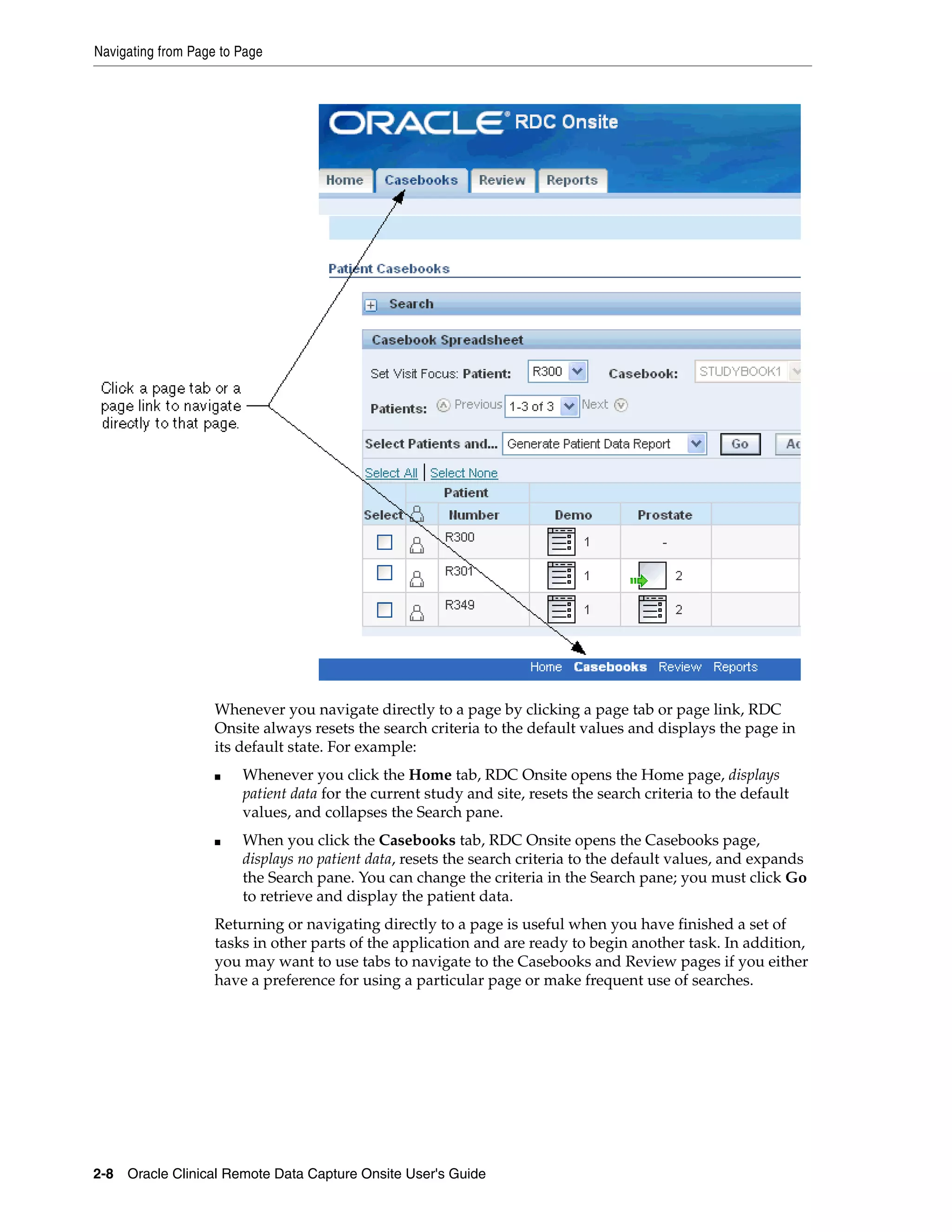 Navigating from Page to Page 2-8 Oracle Clinical Remote Data Capture Onsite User's Guide Whenever you navigate directly to a page by clicking a page tab or page link, RDC Onsite always resets the search criteria to the default values and displays the page in its default state. For example: ■ Whenever you click the Home tab, RDC Onsite opens the Home page, displays patient data for the current study and site, resets the search criteria to the default values, and collapses the Search pane. ■ When you click the Casebooks tab, RDC Onsite opens the Casebooks page, displays no patient data, resets the search criteria to the default values, and expands the Search pane. You can change the criteria in the Search pane; you must click Go to retrieve and display the patient data. Returning or navigating directly to a page is useful when you have finished a set of tasks in other parts of the application and are ready to begin another task. In addition, you may want to use tabs to navigate to the Casebooks and Review pages if you either have a preference for using a particular page or make frequent use of searches. 