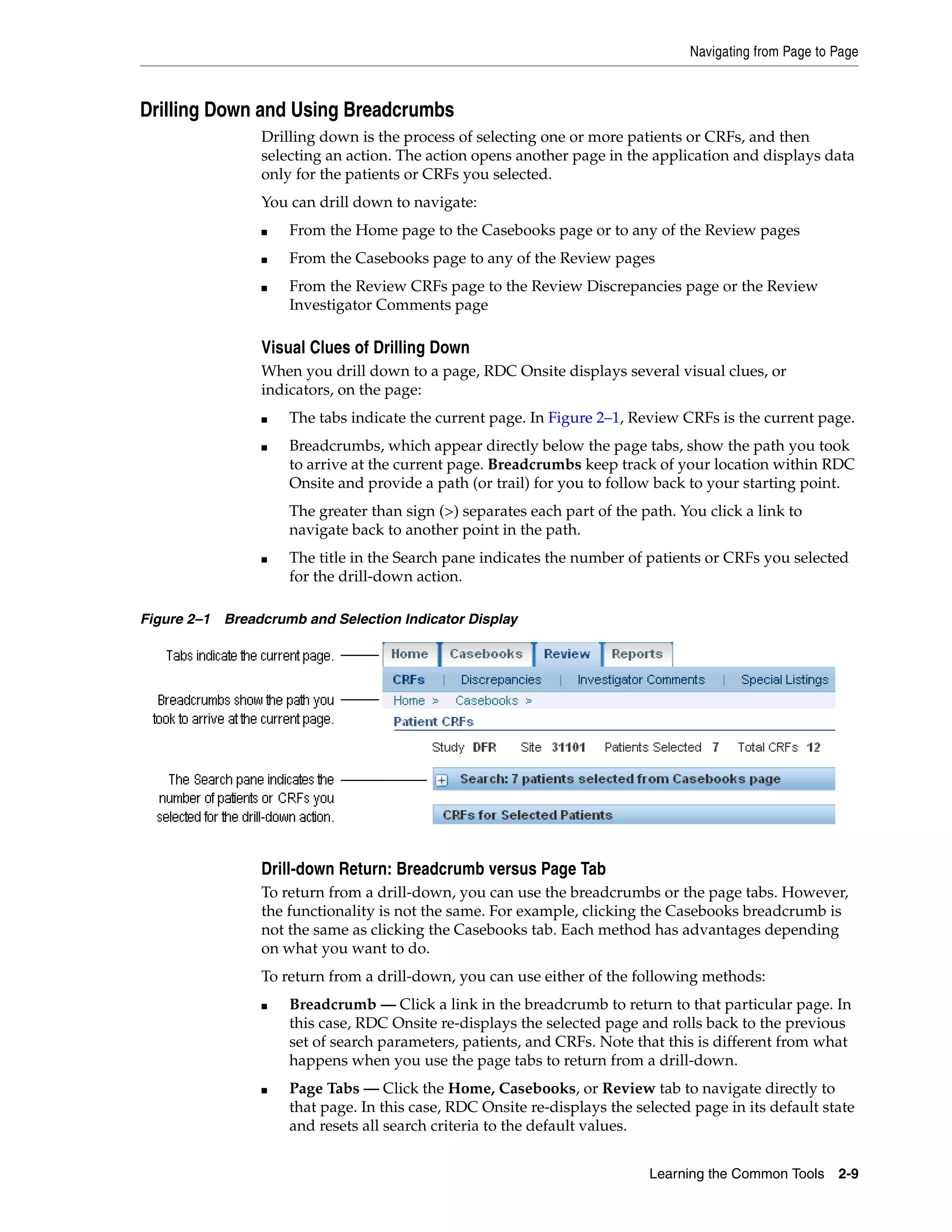 Navigating from Page to Page Learning the Common Tools 2-9 Drilling Down and Using Breadcrumbs Drilling down is the process of selecting one or more patients or CRFs, and then selecting an action. The action opens another page in the application and displays data only for the patients or CRFs you selected. You can drill down to navigate: ■ From the Home page to the Casebooks page or to any of the Review pages ■ From the Casebooks page to any of the Review pages ■ From the Review CRFs page to the Review Discrepancies page or the Review Investigator Comments page Visual Clues of Drilling Down When you drill down to a page, RDC Onsite displays several visual clues, or indicators, on the page: ■ The tabs indicate the current page. In Figure 2–1, Review CRFs is the current page. ■ Breadcrumbs, which appear directly below the page tabs, show the path you took to arrive at the current page. Breadcrumbs keep track of your location within RDC Onsite and provide a path (or trail) for you to follow back to your starting point. The greater than sign (>) separates each part of the path. You click a link to navigate back to another point in the path. ■ The title in the Search pane indicates the number of patients or CRFs you selected for the drill-down action. Figure 2–1 Breadcrumb and Selection Indicator Display Drill-down Return: Breadcrumb versus Page Tab To return from a drill-down, you can use the breadcrumbs or the page tabs. However, the functionality is not the same. For example, clicking the Casebooks breadcrumb is not the same as clicking the Casebooks tab. Each method has advantages depending on what you want to do. To return from a drill-down, you can use either of the following methods: ■ Breadcrumb — Click a link in the breadcrumb to return to that particular page. In this case, RDC Onsite re-displays the selected page and rolls back to the previous set of search parameters, patients, and CRFs. Note that this is different from what happens when you use the page tabs to return from a drill-down. ■ Page Tabs — Click the Home, Casebooks, or Review tab to navigate directly to that page. In this case, RDC Onsite re-displays the selected page in its default state and resets all search criteria to the default values. 