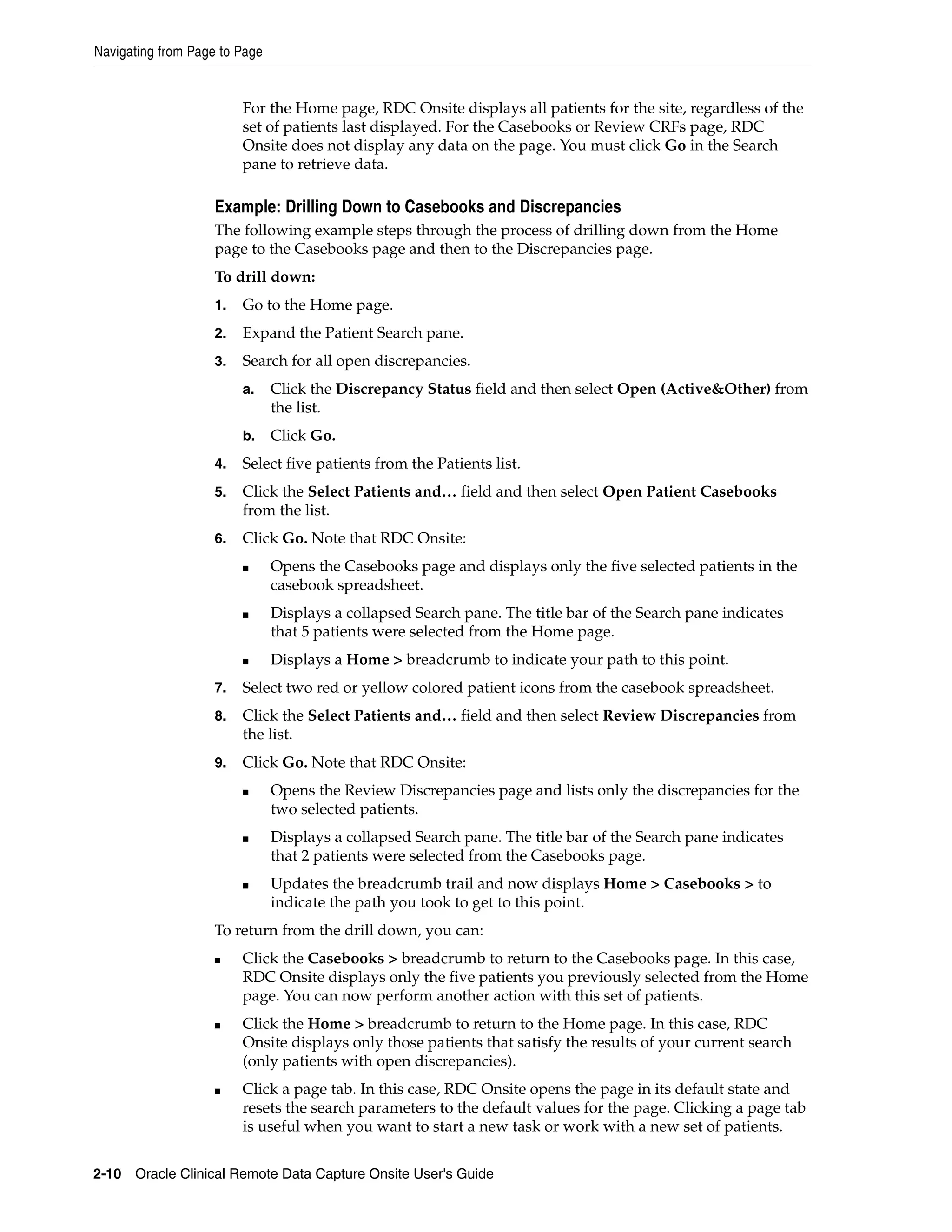 Navigating from Page to Page 2-10 Oracle Clinical Remote Data Capture Onsite User's Guide For the Home page, RDC Onsite displays all patients for the site, regardless of the set of patients last displayed. For the Casebooks or Review CRFs page, RDC Onsite does not display any data on the page. You must click Go in the Search pane to retrieve data. Example: Drilling Down to Casebooks and Discrepancies The following example steps through the process of drilling down from the Home page to the Casebooks page and then to the Discrepancies page. To drill down: 1. Go to the Home page. 2. Expand the Patient Search pane. 3. Search for all open discrepancies. a. Click the Discrepancy Status field and then select Open (Active&Other) from the list. b. Click Go. 4. Select five patients from the Patients list. 5. Click the Select Patients and… field and then select Open Patient Casebooks from the list. 6. Click Go. Note that RDC Onsite: ■ Opens the Casebooks page and displays only the five selected patients in the casebook spreadsheet. ■ Displays a collapsed Search pane. The title bar of the Search pane indicates that 5 patients were selected from the Home page. ■ Displays a Home > breadcrumb to indicate your path to this point. 7. Select two red or yellow colored patient icons from the casebook spreadsheet. 8. Click the Select Patients and… field and then select Review Discrepancies from the list. 9. Click Go. Note that RDC Onsite: ■ Opens the Review Discrepancies page and lists only the discrepancies for the two selected patients. ■ Displays a collapsed Search pane. The title bar of the Search pane indicates that 2 patients were selected from the Casebooks page. ■ Updates the breadcrumb trail and now displays Home > Casebooks > to indicate the path you took to get to this point. To return from the drill down, you can: ■ Click the Casebooks > breadcrumb to return to the Casebooks page. In this case, RDC Onsite displays only the five patients you previously selected from the Home page. You can now perform another action with this set of patients. ■ Click the Home > breadcrumb to return to the Home page. In this case, RDC Onsite displays only those patients that satisfy the results of your current search (only patients with open discrepancies). ■ Click a page tab. In this case, RDC Onsite opens the page in its default state and resets the search parameters to the default values for the page. Clicking a page tab is useful when you want to start a new task or work with a new set of patients. 