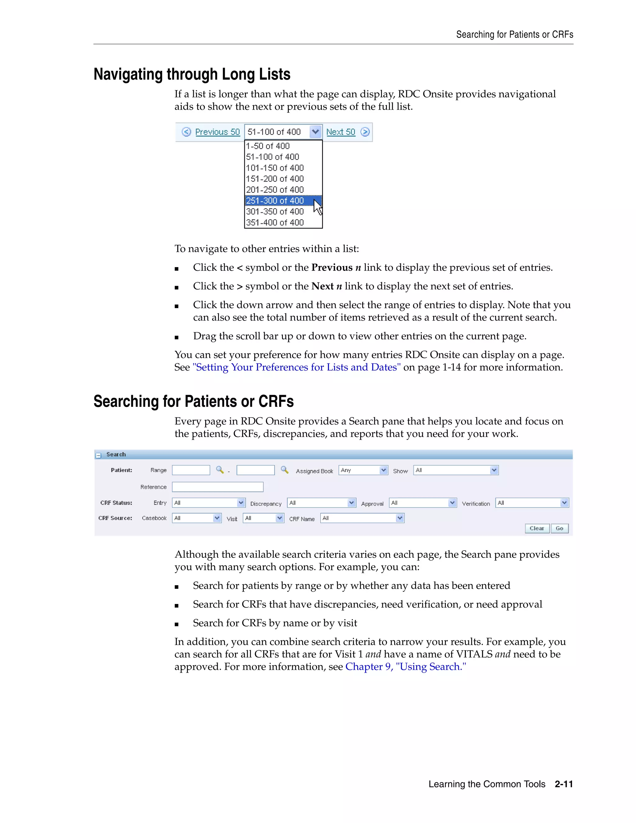 Searching for Patients or CRFs Learning the Common Tools 2-11 Navigating through Long Lists If a list is longer than what the page can display, RDC Onsite provides navigational aids to show the next or previous sets of the full list. To navigate to other entries within a list: ■ Click the < symbol or the Previous n link to display the previous set of entries. ■ Click the > symbol or the Next n link to display the next set of entries. ■ Click the down arrow and then select the range of entries to display. Note that you can also see the total number of items retrieved as a result of the current search. ■ Drag the scroll bar up or down to view other entries on the current page. You can set your preference for how many entries RDC Onsite can display on a page. See "Setting Your Preferences for Lists and Dates" on page 1-14 for more information. Searching for Patients or CRFs Every page in RDC Onsite provides a Search pane that helps you locate and focus on the patients, CRFs, discrepancies, and reports that you need for your work. Although the available search criteria varies on each page, the Search pane provides you with many search options. For example, you can: ■ Search for patients by range or by whether any data has been entered ■ Search for CRFs that have discrepancies, need verification, or need approval ■ Search for CRFs by name or by visit In addition, you can combine search criteria to narrow your results. For example, you can search for all CRFs that are for Visit 1 and have a name of VITALS and need to be approved. For more information, see Chapter 9, "Using Search." 