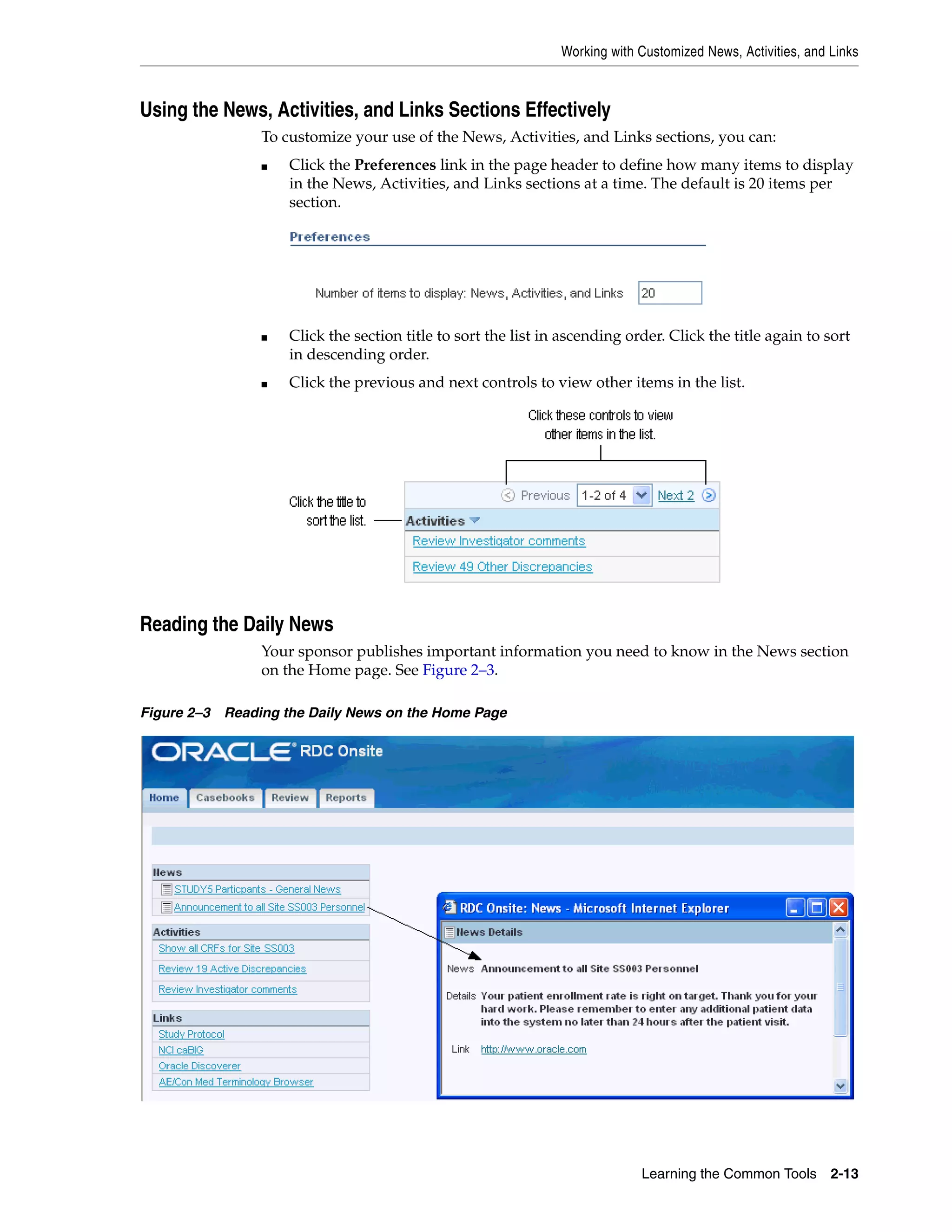 Working with Customized News, Activities, and Links Learning the Common Tools 2-13 Using the News, Activities, and Links Sections Effectively To customize your use of the News, Activities, and Links sections, you can: ■ Click the Preferences link in the page header to define how many items to display in the News, Activities, and Links sections at a time. The default is 20 items per section. ■ Click the section title to sort the list in ascending order. Click the title again to sort in descending order. ■ Click the previous and next controls to view other items in the list. Reading the Daily News Your sponsor publishes important information you need to know in the News section on the Home page. See Figure 2–3. Figure 2–3 Reading the Daily News on the Home Page 