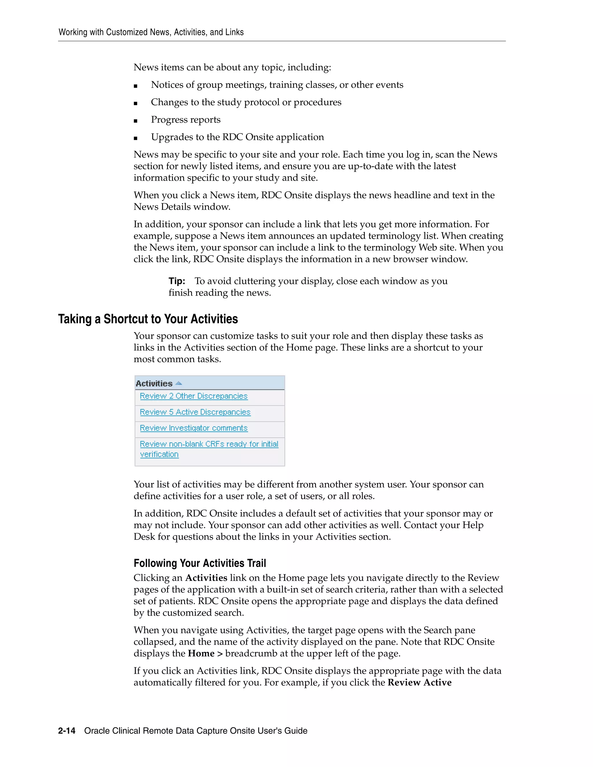 Working with Customized News, Activities, and Links 2-14 Oracle Clinical Remote Data Capture Onsite User's Guide News items can be about any topic, including: ■ Notices of group meetings, training classes, or other events ■ Changes to the study protocol or procedures ■ Progress reports ■ Upgrades to the RDC Onsite application News may be specific to your site and your role. Each time you log in, scan the News section for newly listed items, and ensure you are up-to-date with the latest information specific to your study and site. When you click a News item, RDC Onsite displays the news headline and text in the News Details window. In addition, your sponsor can include a link that lets you get more information. For example, suppose a News item announces an updated terminology list. When creating the News item, your sponsor can include a link to the terminology Web site. When you click the link, RDC Onsite displays the information in a new browser window. Taking a Shortcut to Your Activities Your sponsor can customize tasks to suit your role and then display these tasks as links in the Activities section of the Home page. These links are a shortcut to your most common tasks. Your list of activities may be different from another system user. Your sponsor can define activities for a user role, a set of users, or all roles. In addition, RDC Onsite includes a default set of activities that your sponsor may or may not include. Your sponsor can add other activities as well. Contact your Help Desk for questions about the links in your Activities section. Following Your Activities Trail Clicking an Activities link on the Home page lets you navigate directly to the Review pages of the application with a built-in set of search criteria, rather than with a selected set of patients. RDC Onsite opens the appropriate page and displays the data defined by the customized search. When you navigate using Activities, the target page opens with the Search pane collapsed, and the name of the activity displayed on the pane. Note that RDC Onsite displays the Home > breadcrumb at the upper left of the page. If you click an Activities link, RDC Onsite displays the appropriate page with the data automatically filtered for you. For example, if you click the Review Active Tip: To avoid cluttering your display, close each window as you finish reading the news. 