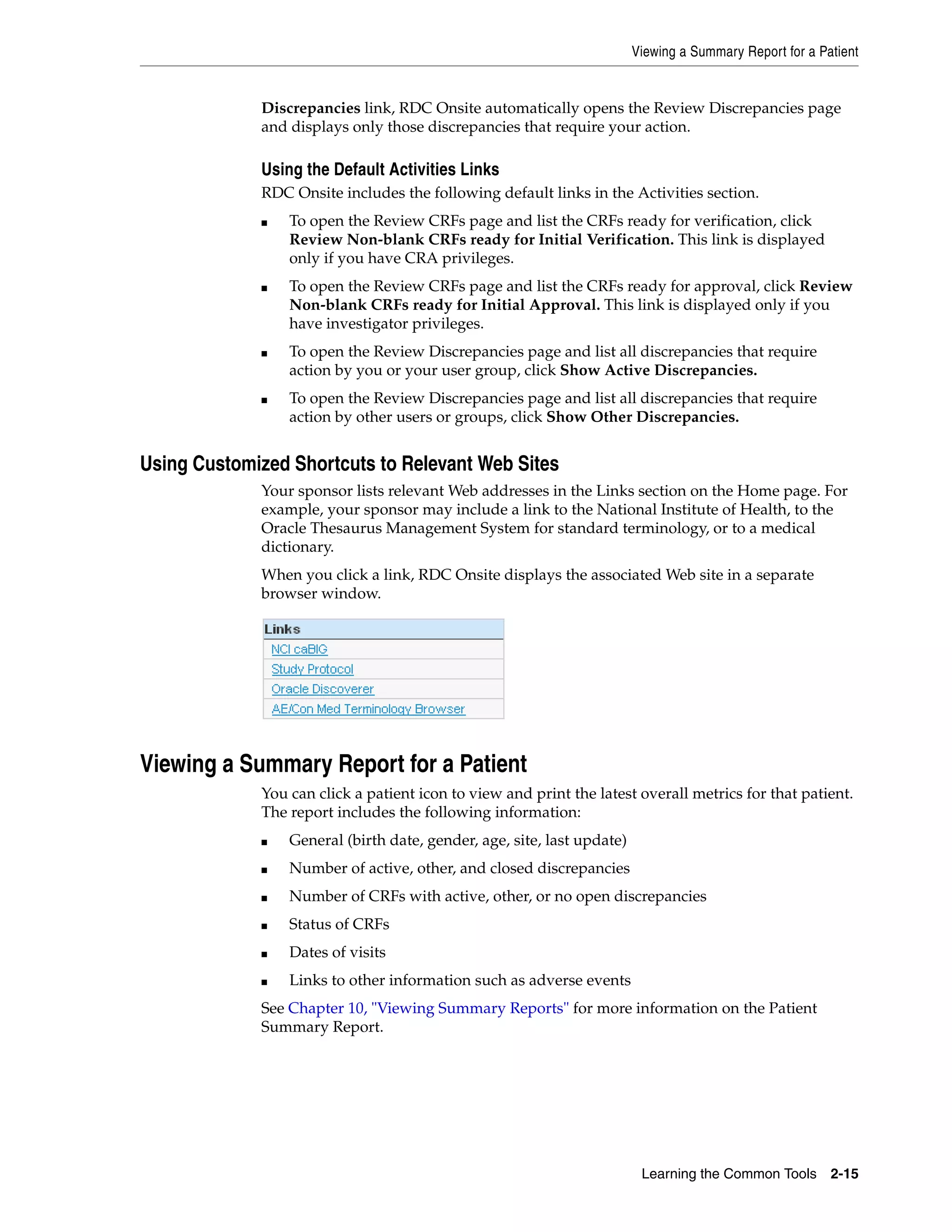 Viewing a Summary Report for a Patient Learning the Common Tools 2-15 Discrepancies link, RDC Onsite automatically opens the Review Discrepancies page and displays only those discrepancies that require your action. Using the Default Activities Links RDC Onsite includes the following default links in the Activities section. ■ To open the Review CRFs page and list the CRFs ready for verification, click Review Non-blank CRFs ready for Initial Verification. This link is displayed only if you have CRA privileges. ■ To open the Review CRFs page and list the CRFs ready for approval, click Review Non-blank CRFs ready for Initial Approval. This link is displayed only if you have investigator privileges. ■ To open the Review Discrepancies page and list all discrepancies that require action by you or your user group, click Show Active Discrepancies. ■ To open the Review Discrepancies page and list all discrepancies that require action by other users or groups, click Show Other Discrepancies. Using Customized Shortcuts to Relevant Web Sites Your sponsor lists relevant Web addresses in the Links section on the Home page. For example, your sponsor may include a link to the National Institute of Health, to the Oracle Thesaurus Management System for standard terminology, or to a medical dictionary. When you click a link, RDC Onsite displays the associated Web site in a separate browser window. Viewing a Summary Report for a Patient You can click a patient icon to view and print the latest overall metrics for that patient. The report includes the following information: ■ General (birth date, gender, age, site, last update) ■ Number of active, other, and closed discrepancies ■ Number of CRFs with active, other, or no open discrepancies ■ Status of CRFs ■ Dates of visits ■ Links to other information such as adverse events See Chapter 10, "Viewing Summary Reports" for more information on the Patient Summary Report. 