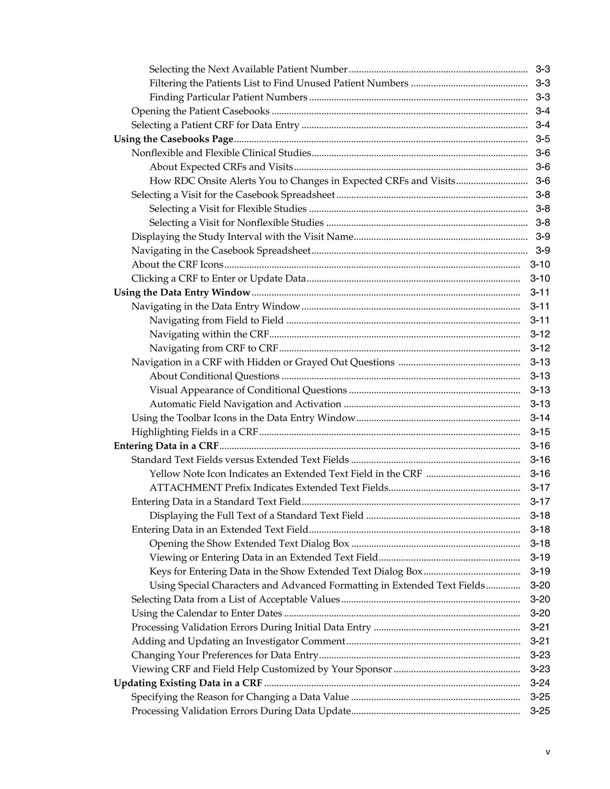 v Selecting the Next Available Patient Number........................................................................ 3-3 Filtering the Patients List to Find Unused Patient Numbers ............................................... 3-3 Finding Particular Patient Numbers........................................................................................ 3-3 Opening the Patient Casebooks ....................................................................................................... 3-4 Selecting a Patient CRF for Data Entry ........................................................................................... 3-4 Using the Casebooks Page...................................................................................................................... 3-5 Nonflexible and Flexible Clinical Studies....................................................................................... 3-6 About Expected CRFs and Visits.............................................................................................. 3-6 How RDC Onsite Alerts You to Changes in Expected CRFs and Visits............................. 3-6 Selecting a Visit for the Casebook Spreadsheet............................................................................. 3-8 Selecting a Visit for Flexible Studies ........................................................................................ 3-8 Selecting a Visit for Nonflexible Studies ................................................................................. 3-8 Displaying the Study Interval with the Visit Name...................................................................... 3-9 Navigating in the Casebook Spreadsheet....................................................................................... 3-9 About the CRF Icons....................................................................................................................... 3-10 Clicking a CRF to Enter or Update Data...................................................................................... 3-10 Using the Data Entry Window............................................................................................................ 3-11 Navigating in the Data Entry Window........................................................................................ 3-11 Navigating from Field to Field .............................................................................................. 3-11 Navigating within the CRF..................................................................................................... 3-12 Navigating from CRF to CRF................................................................................................. 3-12 Navigation in a CRF with Hidden or Grayed Out Questions ................................................. 3-13 About Conditional Questions ................................................................................................ 3-13 Visual Appearance of Conditional Questions ..................................................................... 3-13 Automatic Field Navigation and Activation ....................................................................... 3-13 Using the Toolbar Icons in the Data Entry Window.................................................................. 3-14 Highlighting Fields in a CRF......................................................................................................... 3-15 Entering Data in a CRF......................................................................................................................... 3-16 Standard Text Fields versus Extended Text Fields .................................................................... 3-16 Yellow Note Icon Indicates an Extended Text Field in the CRF ...................................... 3-16 ATTACHMENT Prefix Indicates Extended Text Fields..................................................... 3-17 Entering Data in a Standard Text Field........................................................................................ 3-17 Displaying the Full Text of a Standard Text Field .............................................................. 3-18 Entering Data in an Extended Text Field..................................................................................... 3-18 Opening the Show Extended Text Dialog Box .................................................................... 3-18 Viewing or Entering Data in an Extended Text Field......................................................... 3-19 Keys for Entering Data in the Show Extended Text Dialog Box....................................... 3-19 Using Special Characters and Advanced Formatting in Extended Text Fields.............. 3-20 Selecting Data from a List of Acceptable Values........................................................................ 3-20 Using the Calendar to Enter Dates ............................................................................................... 3-20 Processing Validation Errors During Initial Data Entry ........................................................... 3-21 Adding and Updating an Investigator Comment...................................................................... 3-21 Changing Your Preferences for Data Entry................................................................................. 3-23 Viewing CRF and Field Help Customized by Your Sponsor ................................................... 3-23 Updating Existing Data in a CRF ....................................................................................................... 3-24 Specifying the Reason for Changing a Data Value .................................................................... 3-25 Processing Validation Errors During Data Update.................................................................... 3-25 