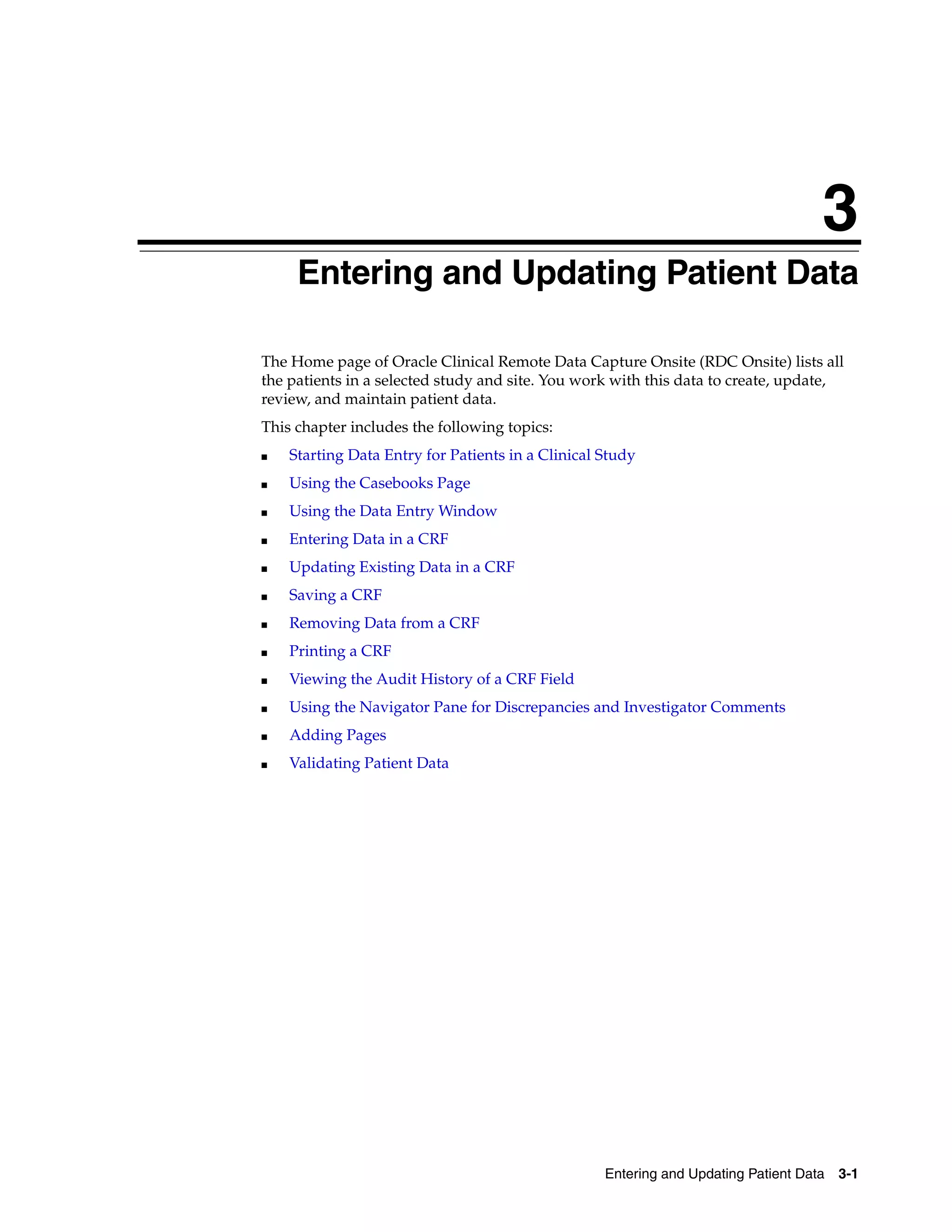 3 Entering and Updating Patient Data 3-1 3Entering and Updating Patient Data The Home page of Oracle Clinical Remote Data Capture Onsite (RDC Onsite) lists all the patients in a selected study and site. You work with this data to create, update, review, and maintain patient data. This chapter includes the following topics: ■ Starting Data Entry for Patients in a Clinical Study ■ Using the Casebooks Page ■ Using the Data Entry Window ■ Entering Data in a CRF ■ Updating Existing Data in a CRF ■ Saving a CRF ■ Removing Data from a CRF ■ Printing a CRF ■ Viewing the Audit History of a CRF Field ■ Using the Navigator Pane for Discrepancies and Investigator Comments ■ Adding Pages ■ Validating Patient Data 