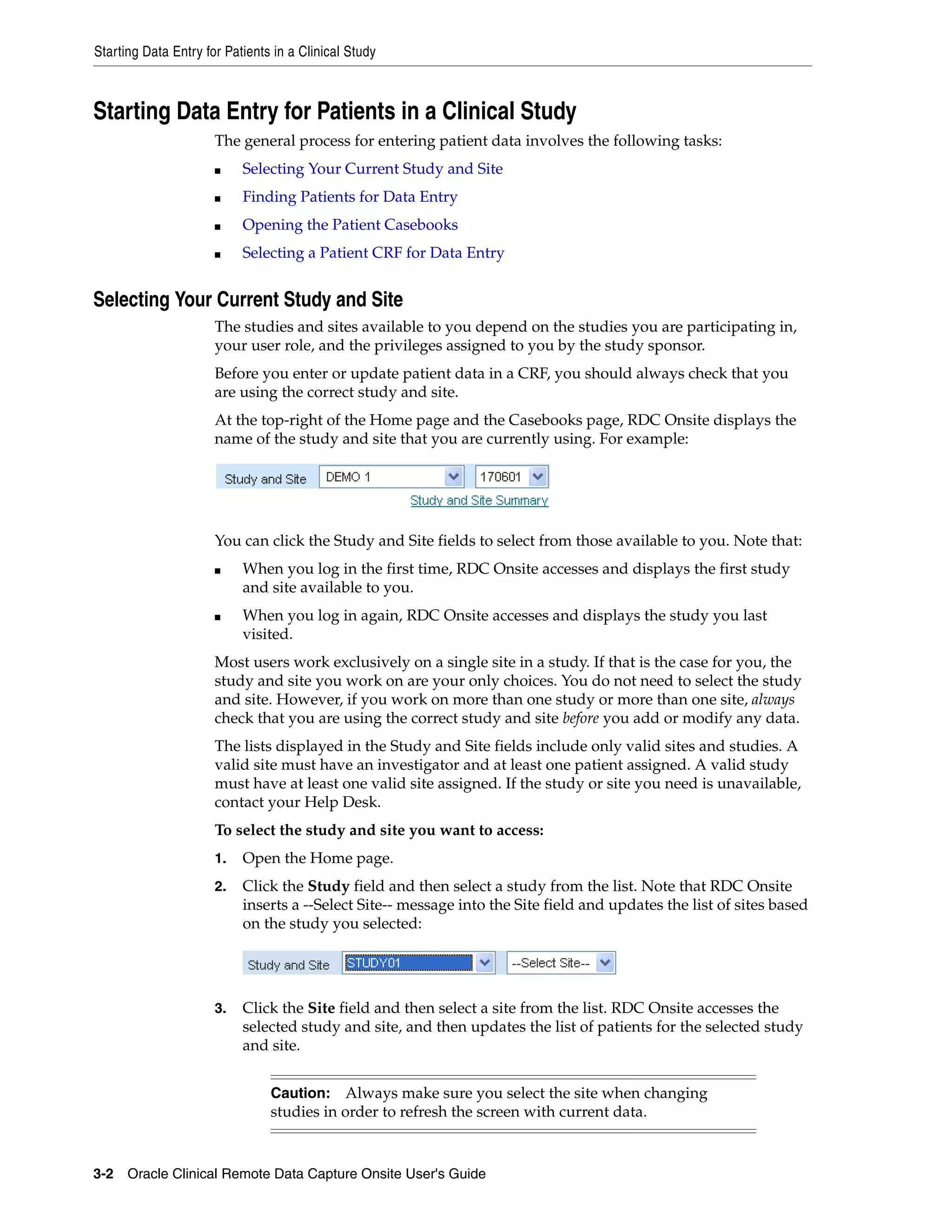 Starting Data Entry for Patients in a Clinical Study 3-2 Oracle Clinical Remote Data Capture Onsite User's Guide Starting Data Entry for Patients in a Clinical Study The general process for entering patient data involves the following tasks: ■ Selecting Your Current Study and Site ■ Finding Patients for Data Entry ■ Opening the Patient Casebooks ■ Selecting a Patient CRF for Data Entry Selecting Your Current Study and Site The studies and sites available to you depend on the studies you are participating in, your user role, and the privileges assigned to you by the study sponsor. Before you enter or update patient data in a CRF, you should always check that you are using the correct study and site. At the top-right of the Home page and the Casebooks page, RDC Onsite displays the name of the study and site that you are currently using. For example: You can click the Study and Site fields to select from those available to you. Note that: ■ When you log in the first time, RDC Onsite accesses and displays the first study and site available to you. ■ When you log in again, RDC Onsite accesses and displays the study you last visited. Most users work exclusively on a single site in a study. If that is the case for you, the study and site you work on are your only choices. You do not need to select the study and site. However, if you work on more than one study or more than one site, always check that you are using the correct study and site before you add or modify any data. The lists displayed in the Study and Site fields include only valid sites and studies. A valid site must have an investigator and at least one patient assigned. A valid study must have at least one valid site assigned. If the study or site you need is unavailable, contact your Help Desk. To select the study and site you want to access: 1. Open the Home page. 2. Click the Study field and then select a study from the list. Note that RDC Onsite inserts a --Select Site-- message into the Site field and updates the list of sites based on the study you selected: 3. Click the Site field and then select a site from the list. RDC Onsite accesses the selected study and site, and then updates the list of patients for the selected study and site. Caution: Always make sure you select the site when changing studies in order to refresh the screen with current data. 