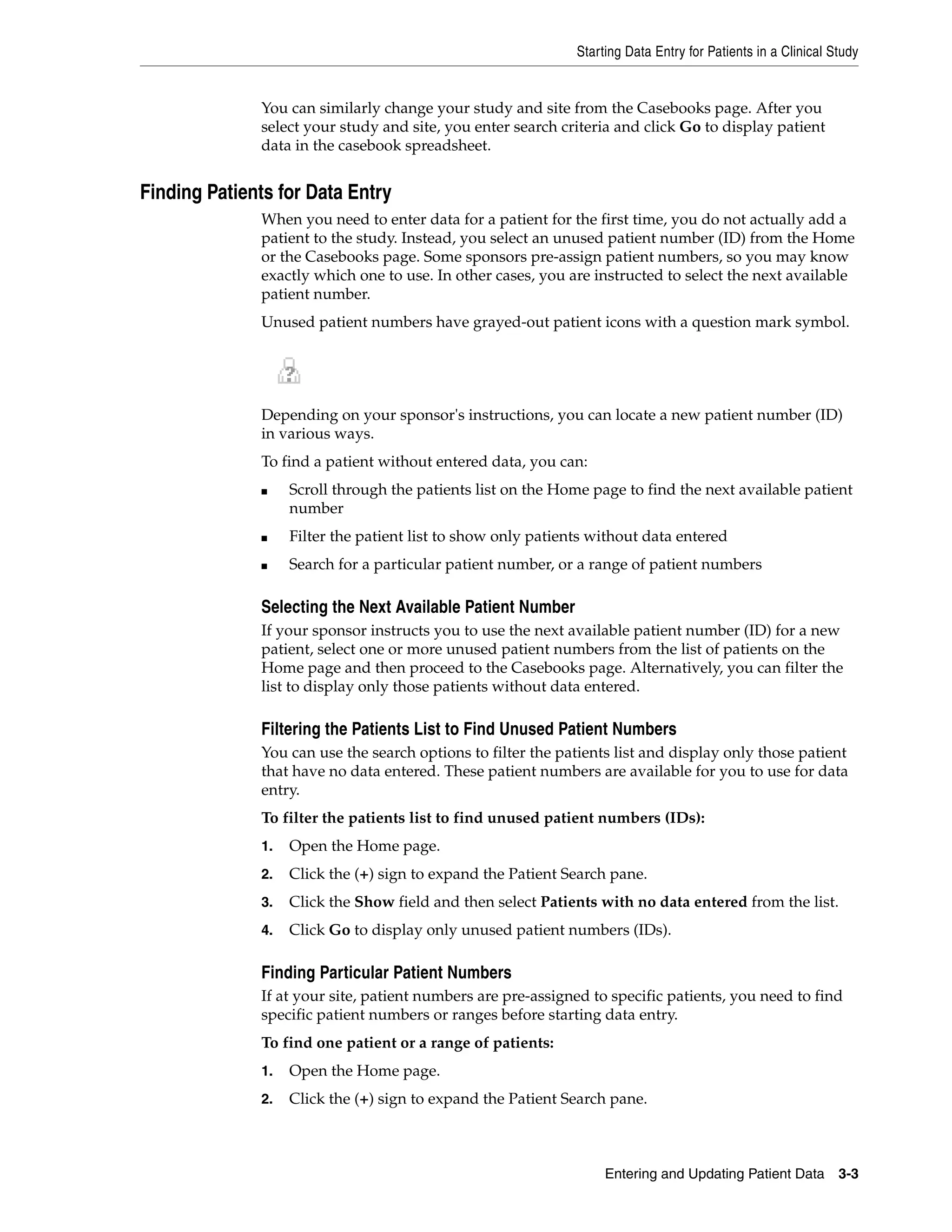 Starting Data Entry for Patients in a Clinical Study Entering and Updating Patient Data 3-3 You can similarly change your study and site from the Casebooks page. After you select your study and site, you enter search criteria and click Go to display patient data in the casebook spreadsheet. Finding Patients for Data Entry When you need to enter data for a patient for the first time, you do not actually add a patient to the study. Instead, you select an unused patient number (ID) from the Home or the Casebooks page. Some sponsors pre-assign patient numbers, so you may know exactly which one to use. In other cases, you are instructed to select the next available patient number. Unused patient numbers have grayed-out patient icons with a question mark symbol. Depending on your sponsor's instructions, you can locate a new patient number (ID) in various ways. To find a patient without entered data, you can: ■ Scroll through the patients list on the Home page to find the next available patient number ■ Filter the patient list to show only patients without data entered ■ Search for a particular patient number, or a range of patient numbers Selecting the Next Available Patient Number If your sponsor instructs you to use the next available patient number (ID) for a new patient, select one or more unused patient numbers from the list of patients on the Home page and then proceed to the Casebooks page. Alternatively, you can filter the list to display only those patients without data entered. Filtering the Patients List to Find Unused Patient Numbers You can use the search options to filter the patients list and display only those patient that have no data entered. These patient numbers are available for you to use for data entry. To filter the patients list to find unused patient numbers (IDs): 1. Open the Home page. 2. Click the (+) sign to expand the Patient Search pane. 3. Click the Show field and then select Patients with no data entered from the list. 4. Click Go to display only unused patient numbers (IDs). Finding Particular Patient Numbers If at your site, patient numbers are pre-assigned to specific patients, you need to find specific patient numbers or ranges before starting data entry. To find one patient or a range of patients: 1. Open the Home page. 2. Click the (+) sign to expand the Patient Search pane. 