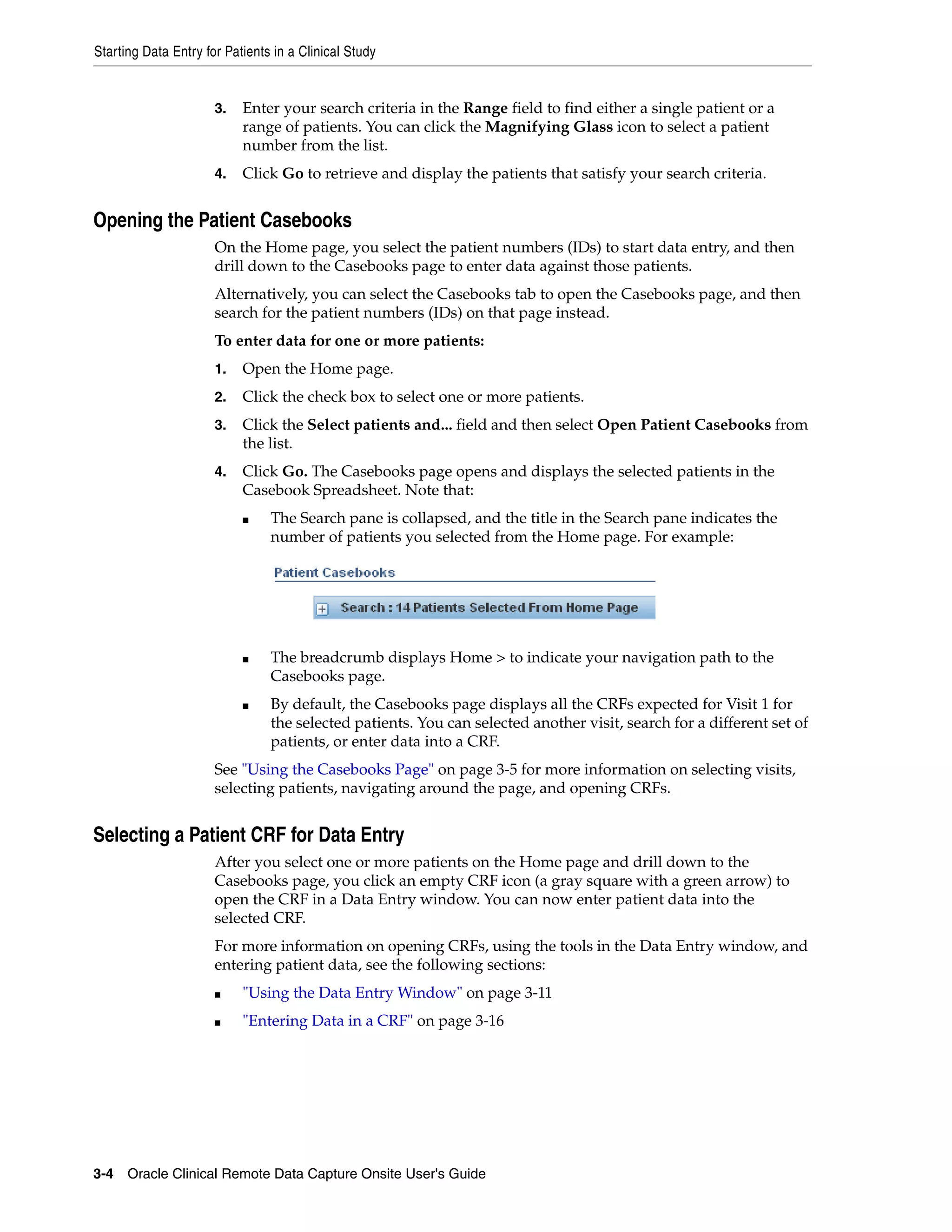 Starting Data Entry for Patients in a Clinical Study 3-4 Oracle Clinical Remote Data Capture Onsite User's Guide 3. Enter your search criteria in the Range field to find either a single patient or a range of patients. You can click the Magnifying Glass icon to select a patient number from the list. 4. Click Go to retrieve and display the patients that satisfy your search criteria. Opening the Patient Casebooks On the Home page, you select the patient numbers (IDs) to start data entry, and then drill down to the Casebooks page to enter data against those patients. Alternatively, you can select the Casebooks tab to open the Casebooks page, and then search for the patient numbers (IDs) on that page instead. To enter data for one or more patients: 1. Open the Home page. 2. Click the check box to select one or more patients. 3. Click the Select patients and... field and then select Open Patient Casebooks from the list. 4. Click Go. The Casebooks page opens and displays the selected patients in the Casebook Spreadsheet. Note that: ■ The Search pane is collapsed, and the title in the Search pane indicates the number of patients you selected from the Home page. For example: ■ The breadcrumb displays Home > to indicate your navigation path to the Casebooks page. ■ By default, the Casebooks page displays all the CRFs expected for Visit 1 for the selected patients. You can selected another visit, search for a different set of patients, or enter data into a CRF. See "Using the Casebooks Page" on page 3-5 for more information on selecting visits, selecting patients, navigating around the page, and opening CRFs. Selecting a Patient CRF for Data Entry After you select one or more patients on the Home page and drill down to the Casebooks page, you click an empty CRF icon (a gray square with a green arrow) to open the CRF in a Data Entry window. You can now enter patient data into the selected CRF. For more information on opening CRFs, using the tools in the Data Entry window, and entering patient data, see the following sections: ■ "Using the Data Entry Window" on page 3-11 ■ "Entering Data in a CRF" on page 3-16 