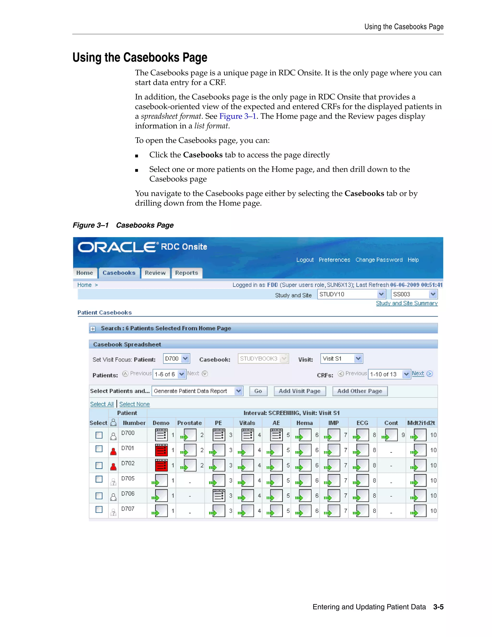 Using the Casebooks Page Entering and Updating Patient Data 3-5 Using the Casebooks Page The Casebooks page is a unique page in RDC Onsite. It is the only page where you can start data entry for a CRF. In addition, the Casebooks page is the only page in RDC Onsite that provides a casebook-oriented view of the expected and entered CRFs for the displayed patients in a spreadsheet format. See Figure 3–1. The Home page and the Review pages display information in a list format. To open the Casebooks page, you can: ■ Click the Casebooks tab to access the page directly ■ Select one or more patients on the Home page, and then drill down to the Casebooks page You navigate to the Casebooks page either by selecting the Casebooks tab or by drilling down from the Home page. Figure 3–1 Casebooks Page 
