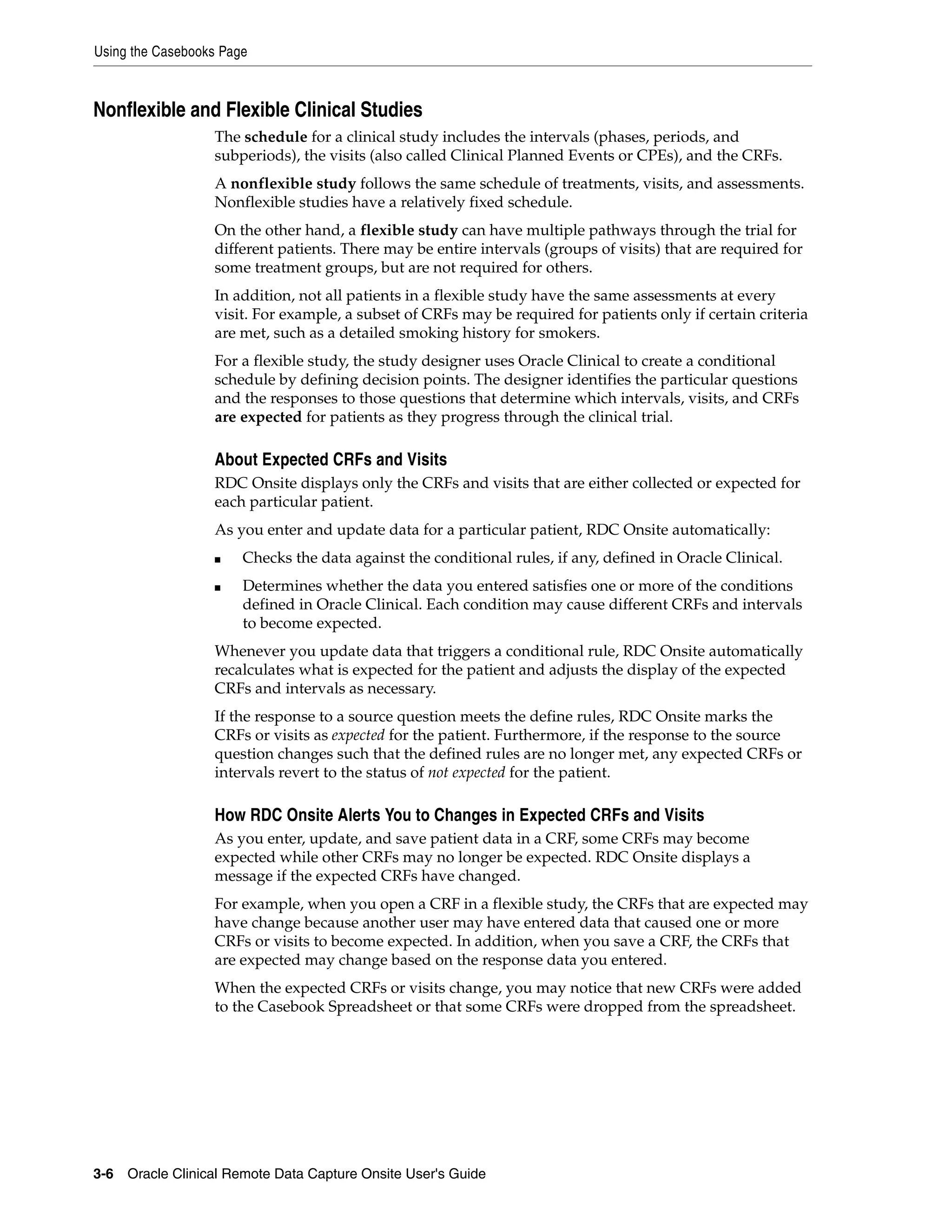 Using the Casebooks Page 3-6 Oracle Clinical Remote Data Capture Onsite User's Guide Nonflexible and Flexible Clinical Studies The schedule for a clinical study includes the intervals (phases, periods, and subperiods), the visits (also called Clinical Planned Events or CPEs), and the CRFs. A nonflexible study follows the same schedule of treatments, visits, and assessments. Nonflexible studies have a relatively fixed schedule. On the other hand, a flexible study can have multiple pathways through the trial for different patients. There may be entire intervals (groups of visits) that are required for some treatment groups, but are not required for others. In addition, not all patients in a flexible study have the same assessments at every visit. For example, a subset of CRFs may be required for patients only if certain criteria are met, such as a detailed smoking history for smokers. For a flexible study, the study designer uses Oracle Clinical to create a conditional schedule by defining decision points. The designer identifies the particular questions and the responses to those questions that determine which intervals, visits, and CRFs are expected for patients as they progress through the clinical trial. About Expected CRFs and Visits RDC Onsite displays only the CRFs and visits that are either collected or expected for each particular patient. As you enter and update data for a particular patient, RDC Onsite automatically: ■ Checks the data against the conditional rules, if any, defined in Oracle Clinical. ■ Determines whether the data you entered satisfies one or more of the conditions defined in Oracle Clinical. Each condition may cause different CRFs and intervals to become expected. Whenever you update data that triggers a conditional rule, RDC Onsite automatically recalculates what is expected for the patient and adjusts the display of the expected CRFs and intervals as necessary. If the response to a source question meets the define rules, RDC Onsite marks the CRFs or visits as expected for the patient. Furthermore, if the response to the source question changes such that the defined rules are no longer met, any expected CRFs or intervals revert to the status of not expected for the patient. How RDC Onsite Alerts You to Changes in Expected CRFs and Visits As you enter, update, and save patient data in a CRF, some CRFs may become expected while other CRFs may no longer be expected. RDC Onsite displays a message if the expected CRFs have changed. For example, when you open a CRF in a flexible study, the CRFs that are expected may have change because another user may have entered data that caused one or more CRFs or visits to become expected. In addition, when you save a CRF, the CRFs that are expected may change based on the response data you entered. When the expected CRFs or visits change, you may notice that new CRFs were added to the Casebook Spreadsheet or that some CRFs were dropped from the spreadsheet. 