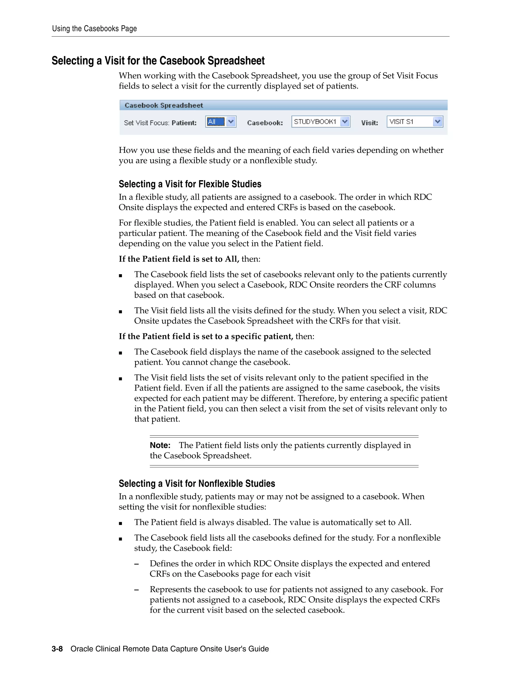 Using the Casebooks Page 3-8 Oracle Clinical Remote Data Capture Onsite User's Guide Selecting a Visit for the Casebook Spreadsheet When working with the Casebook Spreadsheet, you use the group of Set Visit Focus fields to select a visit for the currently displayed set of patients. How you use these fields and the meaning of each field varies depending on whether you are using a flexible study or a nonflexible study. Selecting a Visit for Flexible Studies In a flexible study, all patients are assigned to a casebook. The order in which RDC Onsite displays the expected and entered CRFs is based on the casebook. For flexible studies, the Patient field is enabled. You can select all patients or a particular patient. The meaning of the Casebook field and the Visit field varies depending on the value you select in the Patient field. If the Patient field is set to All, then: ■ The Casebook field lists the set of casebooks relevant only to the patients currently displayed. When you select a Casebook, RDC Onsite reorders the CRF columns based on that casebook. ■ The Visit field lists all the visits defined for the study. When you select a visit, RDC Onsite updates the Casebook Spreadsheet with the CRFs for that visit. If the Patient field is set to a specific patient, then: ■ The Casebook field displays the name of the casebook assigned to the selected patient. You cannot change the casebook. ■ The Visit field lists the set of visits relevant only to the patient specified in the Patient field. Even if all the patients are assigned to the same casebook, the visits expected for each patient may be different. Therefore, by entering a specific patient in the Patient field, you can then select a visit from the set of visits relevant only to that patient. Selecting a Visit for Nonflexible Studies In a nonflexible study, patients may or may not be assigned to a casebook. When setting the visit for nonflexible studies: ■ The Patient field is always disabled. The value is automatically set to All. ■ The Casebook field lists all the casebooks defined for the study. For a nonflexible study, the Casebook field: – Defines the order in which RDC Onsite displays the expected and entered CRFs on the Casebooks page for each visit – Represents the casebook to use for patients not assigned to any casebook. For patients not assigned to a casebook, RDC Onsite displays the expected CRFs for the current visit based on the selected casebook. Note: The Patient field lists only the patients currently displayed in the Casebook Spreadsheet. 