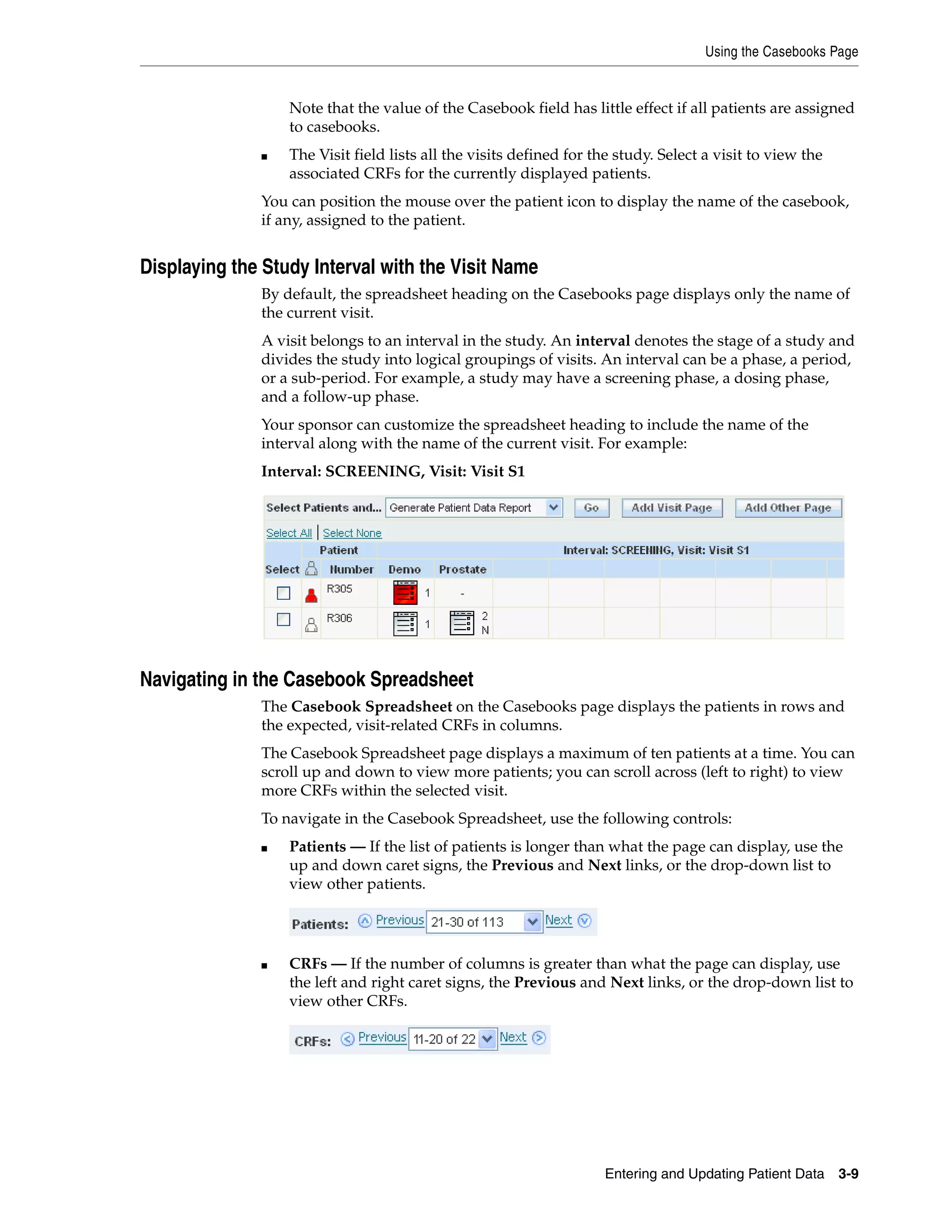 Using the Casebooks Page Entering and Updating Patient Data 3-9 Note that the value of the Casebook field has little effect if all patients are assigned to casebooks. ■ The Visit field lists all the visits defined for the study. Select a visit to view the associated CRFs for the currently displayed patients. You can position the mouse over the patient icon to display the name of the casebook, if any, assigned to the patient. Displaying the Study Interval with the Visit Name By default, the spreadsheet heading on the Casebooks page displays only the name of the current visit. A visit belongs to an interval in the study. An interval denotes the stage of a study and divides the study into logical groupings of visits. An interval can be a phase, a period, or a sub-period. For example, a study may have a screening phase, a dosing phase, and a follow-up phase. Your sponsor can customize the spreadsheet heading to include the name of the interval along with the name of the current visit. For example: Interval: SCREENING, Visit: Visit S1 Navigating in the Casebook Spreadsheet The Casebook Spreadsheet on the Casebooks page displays the patients in rows and the expected, visit-related CRFs in columns. The Casebook Spreadsheet page displays a maximum of ten patients at a time. You can scroll up and down to view more patients; you can scroll across (left to right) to view more CRFs within the selected visit. To navigate in the Casebook Spreadsheet, use the following controls: ■ Patients — If the list of patients is longer than what the page can display, use the up and down caret signs, the Previous and Next links, or the drop-down list to view other patients. ■ CRFs — If the number of columns is greater than what the page can display, use the left and right caret signs, the Previous and Next links, or the drop-down list to view other CRFs. 