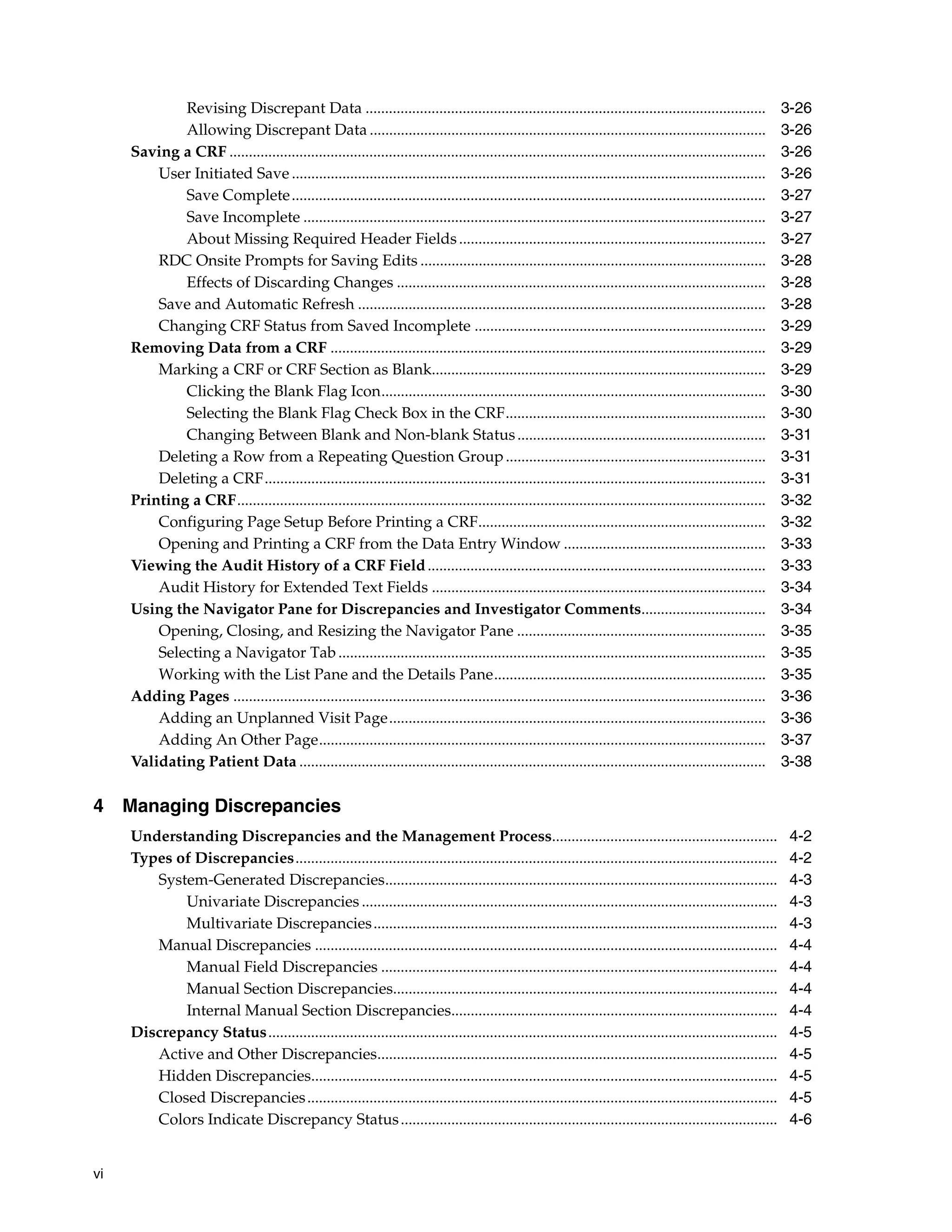 vi Revising Discrepant Data ....................................................................................................... 3-26 Allowing Discrepant Data ...................................................................................................... 3-26 Saving a CRF .......................................................................................................................................... 3-26 User Initiated Save .......................................................................................................................... 3-26 Save Complete.......................................................................................................................... 3-27 Save Incomplete ....................................................................................................................... 3-27 About Missing Required Header Fields............................................................................... 3-27 RDC Onsite Prompts for Saving Edits ......................................................................................... 3-28 Effects of Discarding Changes ............................................................................................... 3-28 Save and Automatic Refresh ......................................................................................................... 3-28 Changing CRF Status from Saved Incomplete ........................................................................... 3-29 Removing Data from a CRF ................................................................................................................ 3-29 Marking a CRF or CRF Section as Blank...................................................................................... 3-29 Clicking the Blank Flag Icon................................................................................................... 3-30 Selecting the Blank Flag Check Box in the CRF................................................................... 3-30 Changing Between Blank and Non-blank Status................................................................ 3-31 Deleting a Row from a Repeating Question Group................................................................... 3-31 Deleting a CRF................................................................................................................................. 3-31 Printing a CRF........................................................................................................................................ 3-32 Configuring Page Setup Before Printing a CRF.......................................................................... 3-32 Opening and Printing a CRF from the Data Entry Window .................................................... 3-33 Viewing the Audit History of a CRF Field....................................................................................... 3-33 Audit History for Extended Text Fields ...................................................................................... 3-34 Using the Navigator Pane for Discrepancies and Investigator Comments................................ 3-34 Opening, Closing, and Resizing the Navigator Pane ................................................................ 3-35 Selecting a Navigator Tab.............................................................................................................. 3-35 Working with the List Pane and the Details Pane...................................................................... 3-35 Adding Pages ......................................................................................................................................... 3-36 Adding an Unplanned Visit Page................................................................................................. 3-36 Adding An Other Page................................................................................................................... 3-37 Validating Patient Data ........................................................................................................................ 3-38 4 Managing Discrepancies Understanding Discrepancies and the Management Process.......................................................... 4-2 Types of Discrepancies............................................................................................................................ 4-2 System-Generated Discrepancies..................................................................................................... 4-3 Univariate Discrepancies ........................................................................................................... 4-3 Multivariate Discrepancies........................................................................................................ 4-3 Manual Discrepancies ....................................................................................................................... 4-4 Manual Field Discrepancies ...................................................................................................... 4-4 Manual Section Discrepancies................................................................................................... 4-4 Internal Manual Section Discrepancies.................................................................................... 4-4 Discrepancy Status................................................................................................................................... 4-5 Active and Other Discrepancies....................................................................................................... 4-5 Hidden Discrepancies........................................................................................................................ 4-5 Closed Discrepancies......................................................................................................................... 4-5 Colors Indicate Discrepancy Status................................................................................................. 4-6 