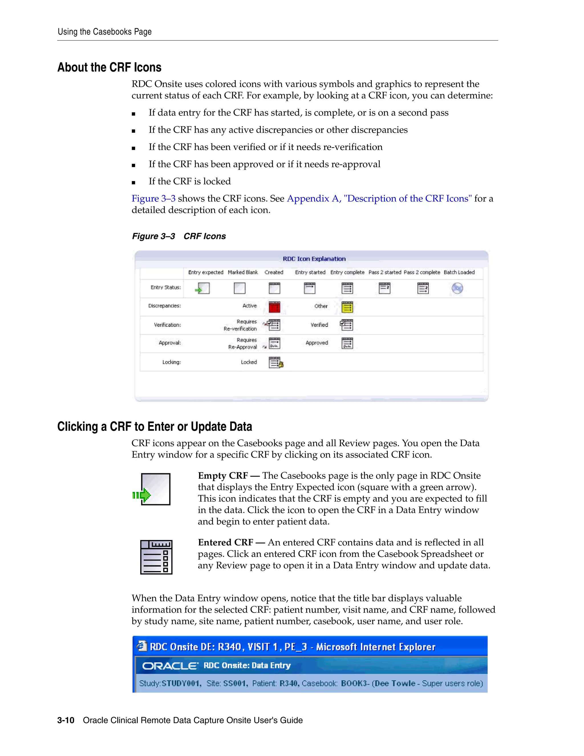 Using the Casebooks Page 3-10 Oracle Clinical Remote Data Capture Onsite User's Guide About the CRF Icons RDC Onsite uses colored icons with various symbols and graphics to represent the current status of each CRF. For example, by looking at a CRF icon, you can determine: ■ If data entry for the CRF has started, is complete, or is on a second pass ■ If the CRF has any active discrepancies or other discrepancies ■ If the CRF has been verified or if it needs re-verification ■ If the CRF has been approved or if it needs re-approval ■ If the CRF is locked Figure 3–3 shows the CRF icons. See Appendix A, "Description of the CRF Icons" for a detailed description of each icon. Figure 3–3 CRF Icons Clicking a CRF to Enter or Update Data CRF icons appear on the Casebooks page and all Review pages. You open the Data Entry window for a specific CRF by clicking on its associated CRF icon. When the Data Entry window opens, notice that the title bar displays valuable information for the selected CRF: patient number, visit name, and CRF name, followed by study name, site name, patient number, casebook, user name, and user role. Empty CRF — The Casebooks page is the only page in RDC Onsite that displays the Entry Expected icon (square with a green arrow). This icon indicates that the CRF is empty and you are expected to fill in the data. Click the icon to open the CRF in a Data Entry window and begin to enter patient data. Entered CRF — An entered CRF contains data and is reflected in all pages. Click an entered CRF icon from the Casebook Spreadsheet or any Review page to open it in a Data Entry window and update data. 
