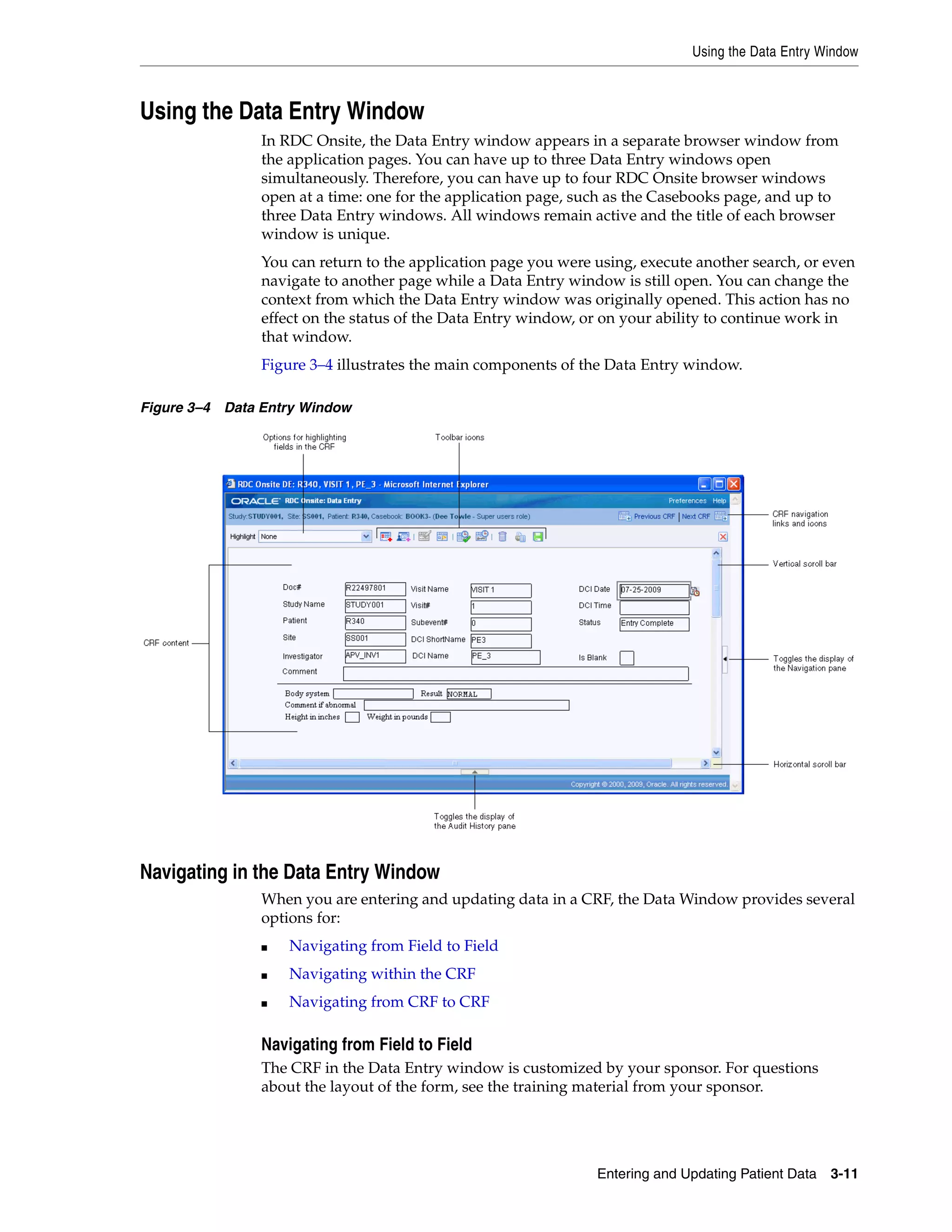 Using the Data Entry Window Entering and Updating Patient Data 3-11 Using the Data Entry Window In RDC Onsite, the Data Entry window appears in a separate browser window from the application pages. You can have up to three Data Entry windows open simultaneously. Therefore, you can have up to four RDC Onsite browser windows open at a time: one for the application page, such as the Casebooks page, and up to three Data Entry windows. All windows remain active and the title of each browser window is unique. You can return to the application page you were using, execute another search, or even navigate to another page while a Data Entry window is still open. You can change the context from which the Data Entry window was originally opened. This action has no effect on the status of the Data Entry window, or on your ability to continue work in that window. Figure 3–4 illustrates the main components of the Data Entry window. Figure 3–4 Data Entry Window Navigating in the Data Entry Window When you are entering and updating data in a CRF, the Data Window provides several options for: ■ Navigating from Field to Field ■ Navigating within the CRF ■ Navigating from CRF to CRF Navigating from Field to Field The CRF in the Data Entry window is customized by your sponsor. For questions about the layout of the form, see the training material from your sponsor. 