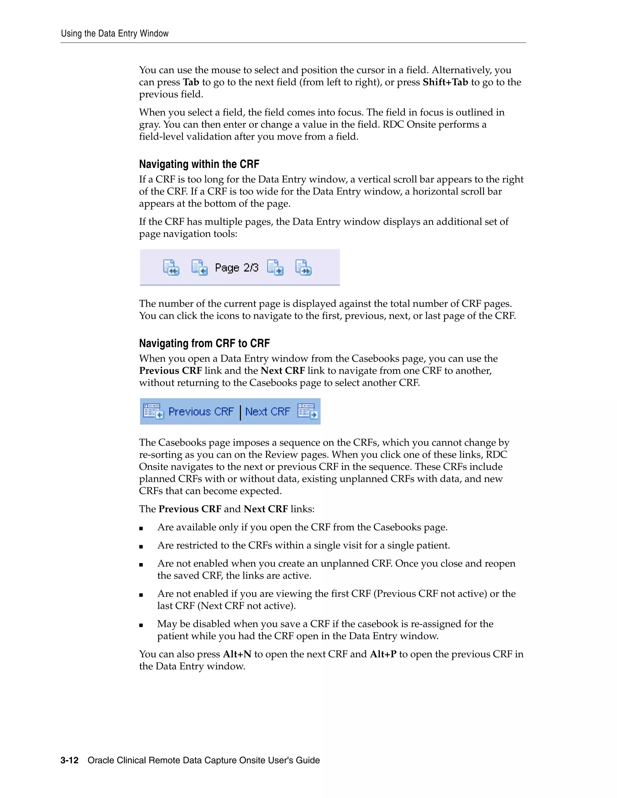 Using the Data Entry Window 3-12 Oracle Clinical Remote Data Capture Onsite User's Guide You can use the mouse to select and position the cursor in a field. Alternatively, you can press Tab to go to the next field (from left to right), or press Shift+Tab to go to the previous field. When you select a field, the field comes into focus. The field in focus is outlined in gray. You can then enter or change a value in the field. RDC Onsite performs a field-level validation after you move from a field. Navigating within the CRF If a CRF is too long for the Data Entry window, a vertical scroll bar appears to the right of the CRF. If a CRF is too wide for the Data Entry window, a horizontal scroll bar appears at the bottom of the page. If the CRF has multiple pages, the Data Entry window displays an additional set of page navigation tools: The number of the current page is displayed against the total number of CRF pages. You can click the icons to navigate to the first, previous, next, or last page of the CRF. Navigating from CRF to CRF When you open a Data Entry window from the Casebooks page, you can use the Previous CRF link and the Next CRF link to navigate from one CRF to another, without returning to the Casebooks page to select another CRF. The Casebooks page imposes a sequence on the CRFs, which you cannot change by re-sorting as you can on the Review pages. When you click one of these links, RDC Onsite navigates to the next or previous CRF in the sequence. These CRFs include planned CRFs with or without data, existing unplanned CRFs with data, and new CRFs that can become expected. The Previous CRF and Next CRF links: ■ Are available only if you open the CRF from the Casebooks page. ■ Are restricted to the CRFs within a single visit for a single patient. ■ Are not enabled when you create an unplanned CRF. Once you close and reopen the saved CRF, the links are active. ■ Are not enabled if you are viewing the first CRF (Previous CRF not active) or the last CRF (Next CRF not active). ■ May be disabled when you save a CRF if the casebook is re-assigned for the patient while you had the CRF open in the Data Entry window. You can also press Alt+N to open the next CRF and Alt+P to open the previous CRF in the Data Entry window. 