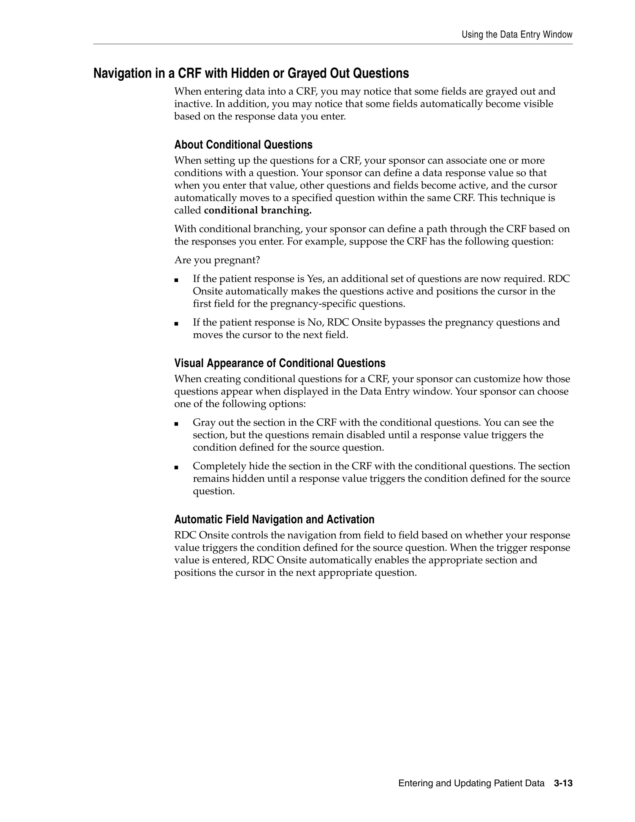 Using the Data Entry Window Entering and Updating Patient Data 3-13 Navigation in a CRF with Hidden or Grayed Out Questions When entering data into a CRF, you may notice that some fields are grayed out and inactive. In addition, you may notice that some fields automatically become visible based on the response data you enter. About Conditional Questions When setting up the questions for a CRF, your sponsor can associate one or more conditions with a question. Your sponsor can define a data response value so that when you enter that value, other questions and fields become active, and the cursor automatically moves to a specified question within the same CRF. This technique is called conditional branching. With conditional branching, your sponsor can define a path through the CRF based on the responses you enter. For example, suppose the CRF has the following question: Are you pregnant? ■ If the patient response is Yes, an additional set of questions are now required. RDC Onsite automatically makes the questions active and positions the cursor in the first field for the pregnancy-specific questions. ■ If the patient response is No, RDC Onsite bypasses the pregnancy questions and moves the cursor to the next field. Visual Appearance of Conditional Questions When creating conditional questions for a CRF, your sponsor can customize how those questions appear when displayed in the Data Entry window. Your sponsor can choose one of the following options: ■ Gray out the section in the CRF with the conditional questions. You can see the section, but the questions remain disabled until a response value triggers the condition defined for the source question. ■ Completely hide the section in the CRF with the conditional questions. The section remains hidden until a response value triggers the condition defined for the source question. Automatic Field Navigation and Activation RDC Onsite controls the navigation from field to field based on whether your response value triggers the condition defined for the source question. When the trigger response value is entered, RDC Onsite automatically enables the appropriate section and positions the cursor in the next appropriate question. 