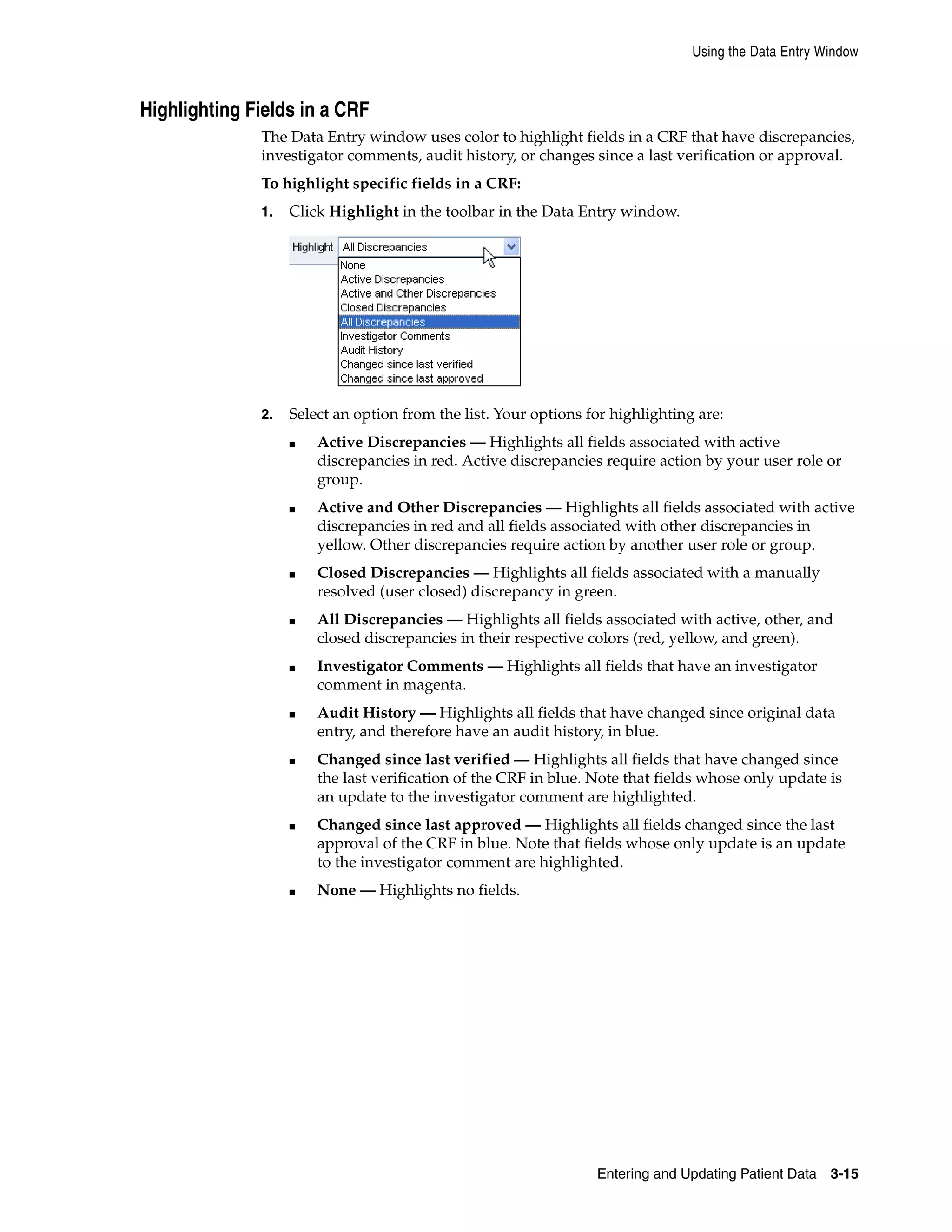 Using the Data Entry Window Entering and Updating Patient Data 3-15 Highlighting Fields in a CRF The Data Entry window uses color to highlight fields in a CRF that have discrepancies, investigator comments, audit history, or changes since a last verification or approval. To highlight specific fields in a CRF: 1. Click Highlight in the toolbar in the Data Entry window. 2. Select an option from the list. Your options for highlighting are: ■ Active Discrepancies — Highlights all fields associated with active discrepancies in red. Active discrepancies require action by your user role or group. ■ Active and Other Discrepancies — Highlights all fields associated with active discrepancies in red and all fields associated with other discrepancies in yellow. Other discrepancies require action by another user role or group. ■ Closed Discrepancies — Highlights all fields associated with a manually resolved (user closed) discrepancy in green. ■ All Discrepancies — Highlights all fields associated with active, other, and closed discrepancies in their respective colors (red, yellow, and green). ■ Investigator Comments — Highlights all fields that have an investigator comment in magenta. ■ Audit History — Highlights all fields that have changed since original data entry, and therefore have an audit history, in blue. ■ Changed since last verified — Highlights all fields that have changed since the last verification of the CRF in blue. Note that fields whose only update is an update to the investigator comment are highlighted. ■ Changed since last approved — Highlights all fields changed since the last approval of the CRF in blue. Note that fields whose only update is an update to the investigator comment are highlighted. ■ None — Highlights no fields. 