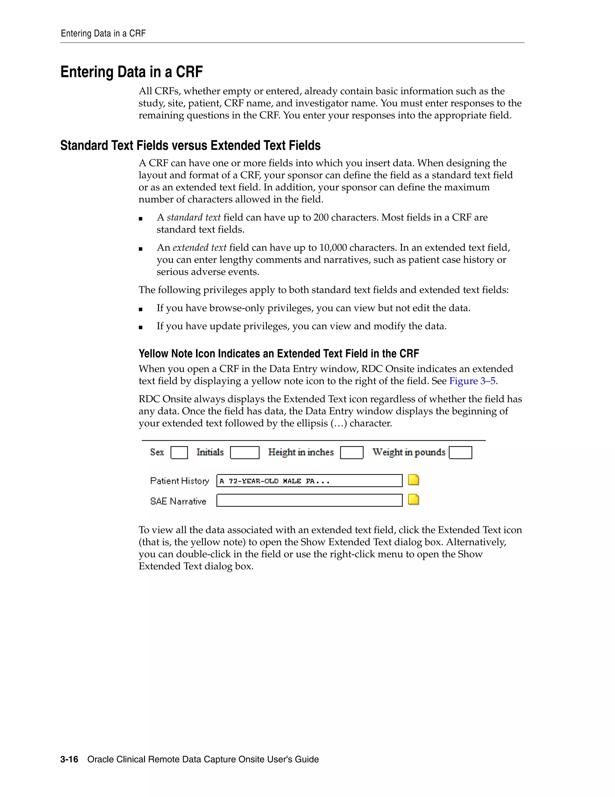 Entering Data in a CRF 3-16 Oracle Clinical Remote Data Capture Onsite User's Guide Entering Data in a CRF All CRFs, whether empty or entered, already contain basic information such as the study, site, patient, CRF name, and investigator name. You must enter responses to the remaining questions in the CRF. You enter your responses into the appropriate field. Standard Text Fields versus Extended Text Fields A CRF can have one or more fields into which you insert data. When designing the layout and format of a CRF, your sponsor can define the field as a standard text field or as an extended text field. In addition, your sponsor can define the maximum number of characters allowed in the field. ■ A standard text field can have up to 200 characters. Most fields in a CRF are standard text fields. ■ An extended text field can have up to 10,000 characters. In an extended text field, you can enter lengthy comments and narratives, such as patient case history or serious adverse events. The following privileges apply to both standard text fields and extended text fields: ■ If you have browse-only privileges, you can view but not edit the data. ■ If you have update privileges, you can view and modify the data. Yellow Note Icon Indicates an Extended Text Field in the CRF When you open a CRF in the Data Entry window, RDC Onsite indicates an extended text field by displaying a yellow note icon to the right of the field. See Figure 3–5. RDC Onsite always displays the Extended Text icon regardless of whether the field has any data. Once the field has data, the Data Entry window displays the beginning of your extended text followed by the ellipsis (…) character. To view all the data associated with an extended text field, click the Extended Text icon (that is, the yellow note) to open the Show Extended Text dialog box. Alternatively, you can double-click in the field or use the right-click menu to open the Show Extended Text dialog box. 