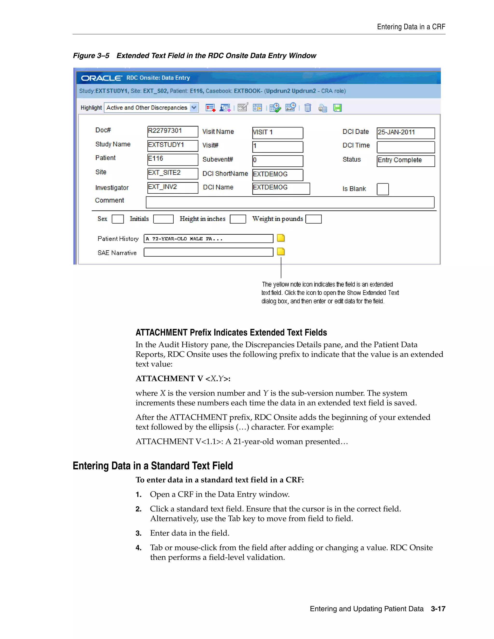 Entering Data in a CRF Entering and Updating Patient Data 3-17 Figure 3–5 Extended Text Field in the RDC Onsite Data Entry Window ATTACHMENT Prefix Indicates Extended Text Fields In the Audit History pane, the Discrepancies Details pane, and the Patient Data Reports, RDC Onsite uses the following prefix to indicate that the value is an extended text value: ATTACHMENT V <X.Y>: where X is the version number and Y is the sub-version number. The system increments these numbers each time the data in an extended text field is saved. After the ATTACHMENT prefix, RDC Onsite adds the beginning of your extended text followed by the ellipsis (…) character. For example: ATTACHMENT V<1.1>: A 21-year-old woman presented… Entering Data in a Standard Text Field To enter data in a standard text field in a CRF: 1. Open a CRF in the Data Entry window. 2. Click a standard text field. Ensure that the cursor is in the correct field. Alternatively, use the Tab key to move from field to field. 3. Enter data in the field. 4. Tab or mouse-click from the field after adding or changing a value. RDC Onsite then performs a field-level validation. 