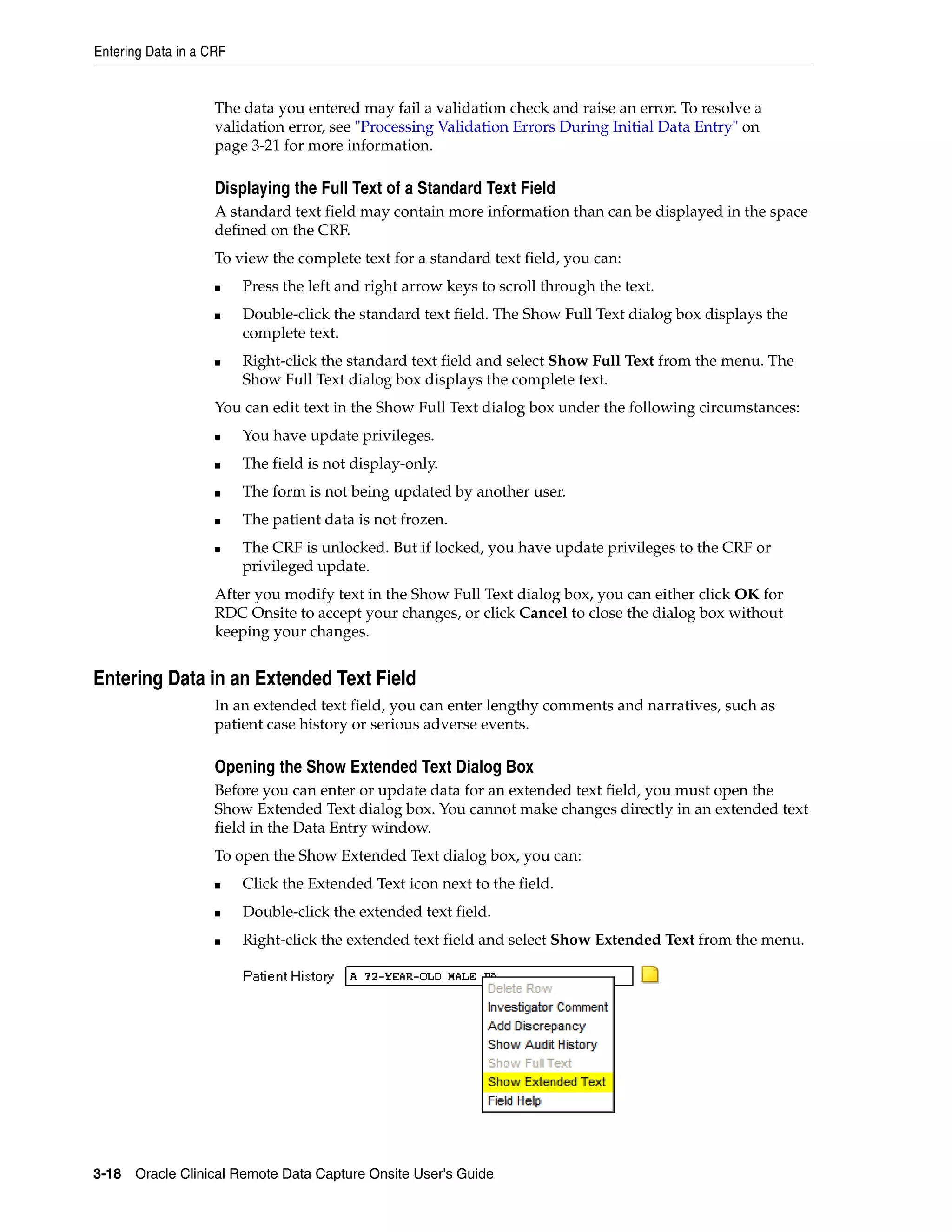 Entering Data in a CRF 3-18 Oracle Clinical Remote Data Capture Onsite User's Guide The data you entered may fail a validation check and raise an error. To resolve a validation error, see "Processing Validation Errors During Initial Data Entry" on page 3-21 for more information. Displaying the Full Text of a Standard Text Field A standard text field may contain more information than can be displayed in the space defined on the CRF. To view the complete text for a standard text field, you can: ■ Press the left and right arrow keys to scroll through the text. ■ Double-click the standard text field. The Show Full Text dialog box displays the complete text. ■ Right-click the standard text field and select Show Full Text from the menu. The Show Full Text dialog box displays the complete text. You can edit text in the Show Full Text dialog box under the following circumstances: ■ You have update privileges. ■ The field is not display-only. ■ The form is not being updated by another user. ■ The patient data is not frozen. ■ The CRF is unlocked. But if locked, you have update privileges to the CRF or privileged update. After you modify text in the Show Full Text dialog box, you can either click OK for RDC Onsite to accept your changes, or click Cancel to close the dialog box without keeping your changes. Entering Data in an Extended Text Field In an extended text field, you can enter lengthy comments and narratives, such as patient case history or serious adverse events. Opening the Show Extended Text Dialog Box Before you can enter or update data for an extended text field, you must open the Show Extended Text dialog box. You cannot make changes directly in an extended text field in the Data Entry window. To open the Show Extended Text dialog box, you can: ■ Click the Extended Text icon next to the field. ■ Double-click the extended text field. ■ Right-click the extended text field and select Show Extended Text from the menu. 
