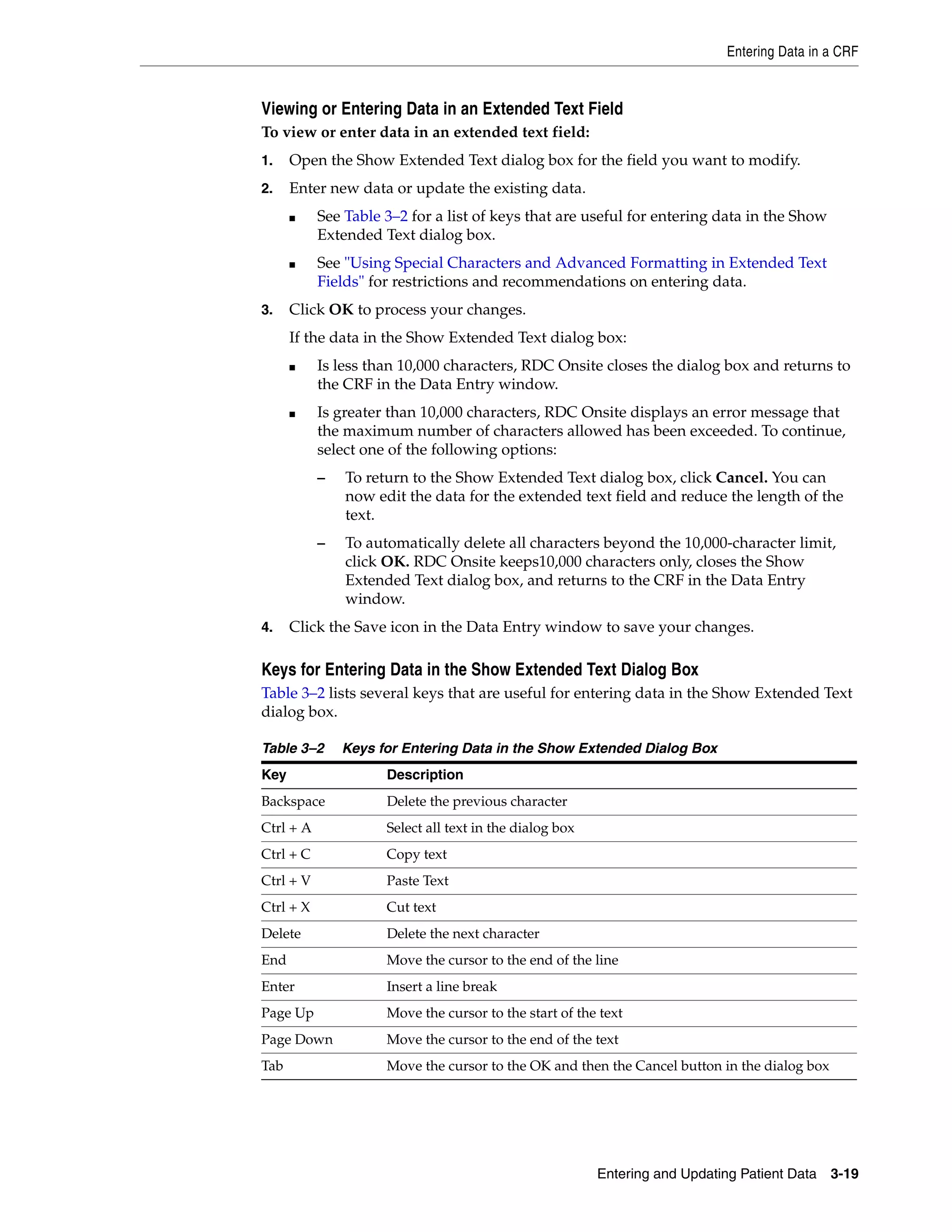 Entering Data in a CRF Entering and Updating Patient Data 3-19 Viewing or Entering Data in an Extended Text Field To view or enter data in an extended text field: 1. Open the Show Extended Text dialog box for the field you want to modify. 2. Enter new data or update the existing data. ■ See Table 3–2 for a list of keys that are useful for entering data in the Show Extended Text dialog box. ■ See "Using Special Characters and Advanced Formatting in Extended Text Fields" for restrictions and recommendations on entering data. 3. Click OK to process your changes. If the data in the Show Extended Text dialog box: ■ Is less than 10,000 characters, RDC Onsite closes the dialog box and returns to the CRF in the Data Entry window. ■ Is greater than 10,000 characters, RDC Onsite displays an error message that the maximum number of characters allowed has been exceeded. To continue, select one of the following options: – To return to the Show Extended Text dialog box, click Cancel. You can now edit the data for the extended text field and reduce the length of the text. – To automatically delete all characters beyond the 10,000-character limit, click OK. RDC Onsite keeps10,000 characters only, closes the Show Extended Text dialog box, and returns to the CRF in the Data Entry window. 4. Click the Save icon in the Data Entry window to save your changes. Keys for Entering Data in the Show Extended Text Dialog Box Table 3–2 lists several keys that are useful for entering data in the Show Extended Text dialog box. Table 3–2 Keys for Entering Data in the Show Extended Dialog Box Key Description Backspace Delete the previous character Ctrl + A Select all text in the dialog box Ctrl + C Copy text Ctrl + V Paste Text Ctrl + X Cut text Delete Delete the next character End Move the cursor to the end of the line Enter Insert a line break Page Up Move the cursor to the start of the text Page Down Move the cursor to the end of the text Tab Move the cursor to the OK and then the Cancel button in the dialog box 
