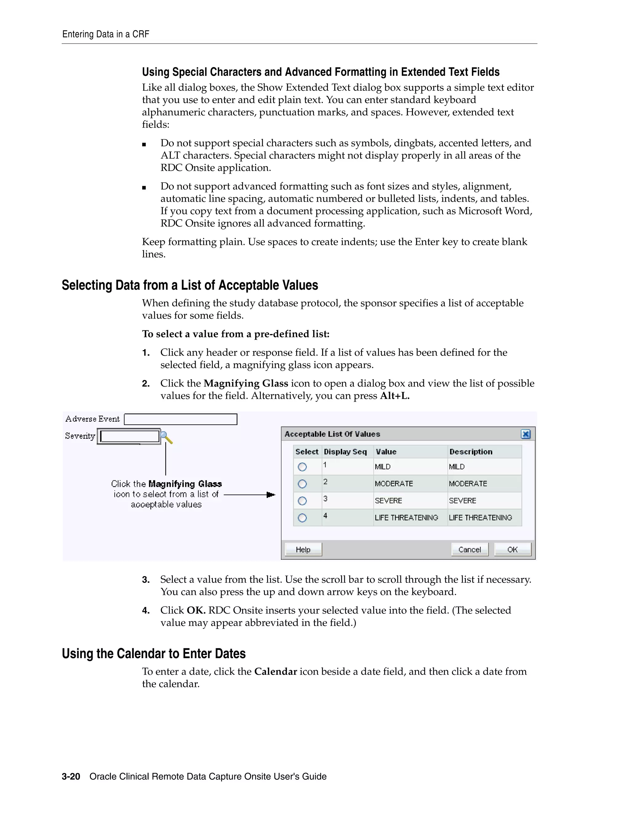 Entering Data in a CRF 3-20 Oracle Clinical Remote Data Capture Onsite User's Guide Using Special Characters and Advanced Formatting in Extended Text Fields Like all dialog boxes, the Show Extended Text dialog box supports a simple text editor that you use to enter and edit plain text. You can enter standard keyboard alphanumeric characters, punctuation marks, and spaces. However, extended text fields: ■ Do not support special characters such as symbols, dingbats, accented letters, and ALT characters. Special characters might not display properly in all areas of the RDC Onsite application. ■ Do not support advanced formatting such as font sizes and styles, alignment, automatic line spacing, automatic numbered or bulleted lists, indents, and tables. If you copy text from a document processing application, such as Microsoft Word, RDC Onsite ignores all advanced formatting. Keep formatting plain. Use spaces to create indents; use the Enter key to create blank lines. Selecting Data from a List of Acceptable Values When defining the study database protocol, the sponsor specifies a list of acceptable values for some fields. To select a value from a pre-defined list: 1. Click any header or response field. If a list of values has been defined for the selected field, a magnifying glass icon appears. 2. Click the Magnifying Glass icon to open a dialog box and view the list of possible values for the field. Alternatively, you can press Alt+L. 3. Select a value from the list. Use the scroll bar to scroll through the list if necessary. You can also press the up and down arrow keys on the keyboard. 4. Click OK. RDC Onsite inserts your selected value into the field. (The selected value may appear abbreviated in the field.) Using the Calendar to Enter Dates To enter a date, click the Calendar icon beside a date field, and then click a date from the calendar. 