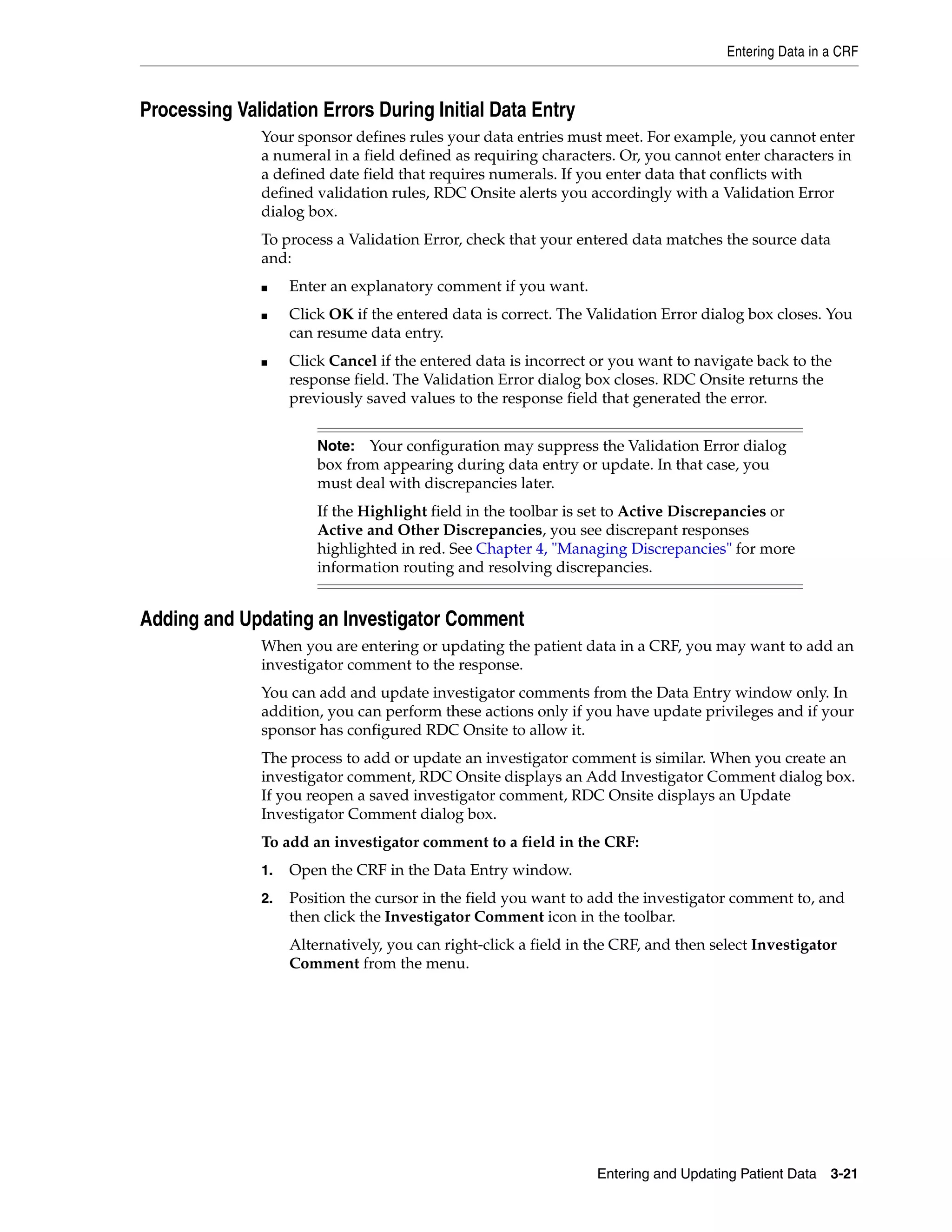 Entering Data in a CRF Entering and Updating Patient Data 3-21 Processing Validation Errors During Initial Data Entry Your sponsor defines rules your data entries must meet. For example, you cannot enter a numeral in a field defined as requiring characters. Or, you cannot enter characters in a defined date field that requires numerals. If you enter data that conflicts with defined validation rules, RDC Onsite alerts you accordingly with a Validation Error dialog box. To process a Validation Error, check that your entered data matches the source data and: ■ Enter an explanatory comment if you want. ■ Click OK if the entered data is correct. The Validation Error dialog box closes. You can resume data entry. ■ Click Cancel if the entered data is incorrect or you want to navigate back to the response field. The Validation Error dialog box closes. RDC Onsite returns the previously saved values to the response field that generated the error. Adding and Updating an Investigator Comment When you are entering or updating the patient data in a CRF, you may want to add an investigator comment to the response. You can add and update investigator comments from the Data Entry window only. In addition, you can perform these actions only if you have update privileges and if your sponsor has configured RDC Onsite to allow it. The process to add or update an investigator comment is similar. When you create an investigator comment, RDC Onsite displays an Add Investigator Comment dialog box. If you reopen a saved investigator comment, RDC Onsite displays an Update Investigator Comment dialog box. To add an investigator comment to a field in the CRF: 1. Open the CRF in the Data Entry window. 2. Position the cursor in the field you want to add the investigator comment to, and then click the Investigator Comment icon in the toolbar. Alternatively, you can right-click a field in the CRF, and then select Investigator Comment from the menu. Note: Your configuration may suppress the Validation Error dialog box from appearing during data entry or update. In that case, you must deal with discrepancies later. If the Highlight field in the toolbar is set to Active Discrepancies or Active and Other Discrepancies, you see discrepant responses highlighted in red. See Chapter 4, "Managing Discrepancies" for more information routing and resolving discrepancies. 