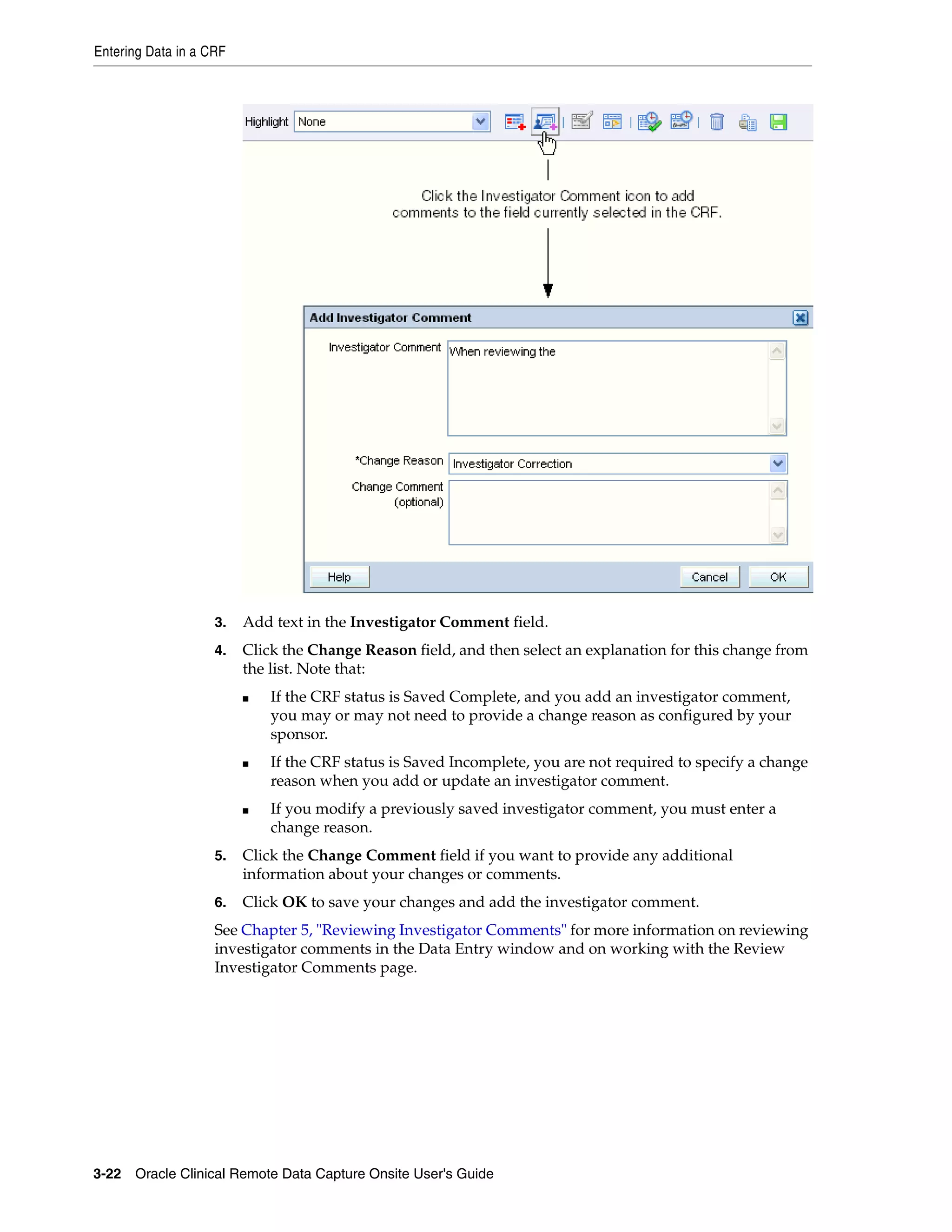 Entering Data in a CRF 3-22 Oracle Clinical Remote Data Capture Onsite User's Guide 3. Add text in the Investigator Comment field. 4. Click the Change Reason field, and then select an explanation for this change from the list. Note that: ■ If the CRF status is Saved Complete, and you add an investigator comment, you may or may not need to provide a change reason as configured by your sponsor. ■ If the CRF status is Saved Incomplete, you are not required to specify a change reason when you add or update an investigator comment. ■ If you modify a previously saved investigator comment, you must enter a change reason. 5. Click the Change Comment field if you want to provide any additional information about your changes or comments. 6. Click OK to save your changes and add the investigator comment. See Chapter 5, "Reviewing Investigator Comments" for more information on reviewing investigator comments in the Data Entry window and on working with the Review Investigator Comments page. 