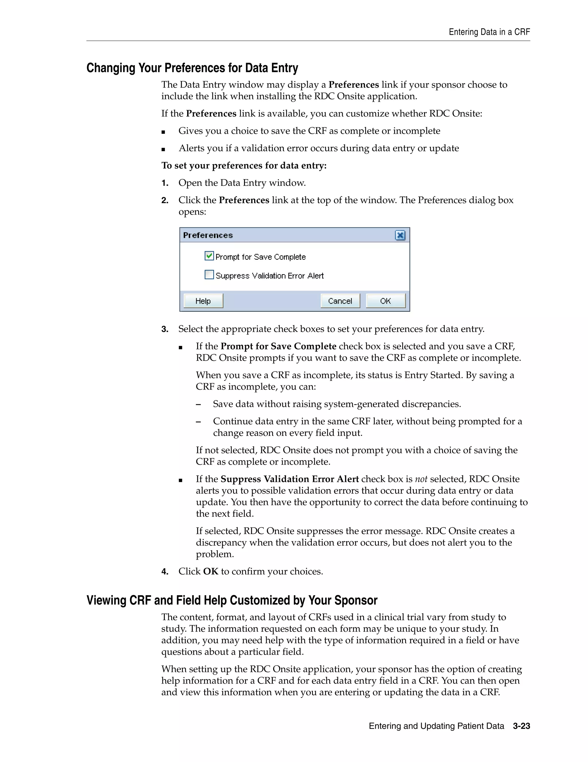 Entering Data in a CRF Entering and Updating Patient Data 3-23 Changing Your Preferences for Data Entry The Data Entry window may display a Preferences link if your sponsor choose to include the link when installing the RDC Onsite application. If the Preferences link is available, you can customize whether RDC Onsite: ■ Gives you a choice to save the CRF as complete or incomplete ■ Alerts you if a validation error occurs during data entry or update To set your preferences for data entry: 1. Open the Data Entry window. 2. Click the Preferences link at the top of the window. The Preferences dialog box opens: 3. Select the appropriate check boxes to set your preferences for data entry. ■ If the Prompt for Save Complete check box is selected and you save a CRF, RDC Onsite prompts if you want to save the CRF as complete or incomplete. When you save a CRF as incomplete, its status is Entry Started. By saving a CRF as incomplete, you can: – Save data without raising system-generated discrepancies. – Continue data entry in the same CRF later, without being prompted for a change reason on every field input. If not selected, RDC Onsite does not prompt you with a choice of saving the CRF as complete or incomplete. ■ If the Suppress Validation Error Alert check box is not selected, RDC Onsite alerts you to possible validation errors that occur during data entry or data update. You then have the opportunity to correct the data before continuing to the next field. If selected, RDC Onsite suppresses the error message. RDC Onsite creates a discrepancy when the validation error occurs, but does not alert you to the problem. 4. Click OK to confirm your choices. Viewing CRF and Field Help Customized by Your Sponsor The content, format, and layout of CRFs used in a clinical trial vary from study to study. The information requested on each form may be unique to your study. In addition, you may need help with the type of information required in a field or have questions about a particular field. When setting up the RDC Onsite application, your sponsor has the option of creating help information for a CRF and for each data entry field in a CRF. You can then open and view this information when you are entering or updating the data in a CRF. 