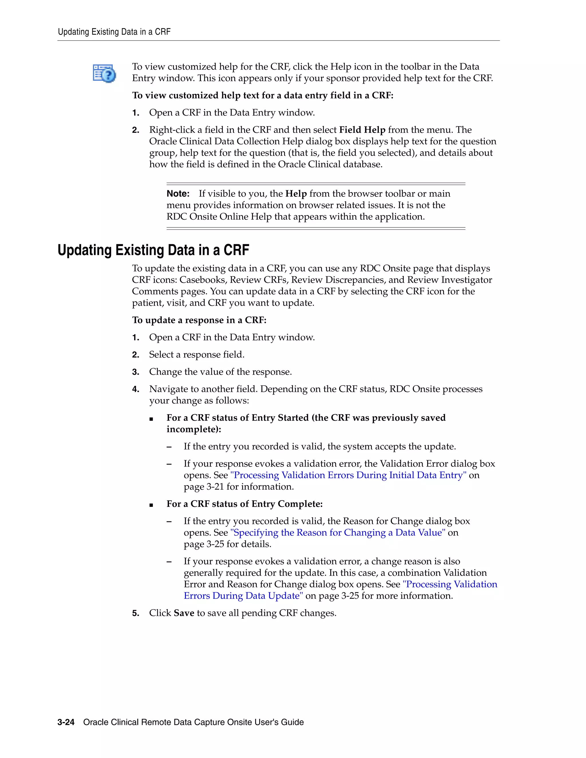 Updating Existing Data in a CRF 3-24 Oracle Clinical Remote Data Capture Onsite User's Guide To view customized help for the CRF, click the Help icon in the toolbar in the Data Entry window. This icon appears only if your sponsor provided help text for the CRF. To view customized help text for a data entry field in a CRF: 1. Open a CRF in the Data Entry window. 2. Right-click a field in the CRF and then select Field Help from the menu. The Oracle Clinical Data Collection Help dialog box displays help text for the question group, help text for the question (that is, the field you selected), and details about how the field is defined in the Oracle Clinical database. Updating Existing Data in a CRF To update the existing data in a CRF, you can use any RDC Onsite page that displays CRF icons: Casebooks, Review CRFs, Review Discrepancies, and Review Investigator Comments pages. You can update data in a CRF by selecting the CRF icon for the patient, visit, and CRF you want to update. To update a response in a CRF: 1. Open a CRF in the Data Entry window. 2. Select a response field. 3. Change the value of the response. 4. Navigate to another field. Depending on the CRF status, RDC Onsite processes your change as follows: ■ For a CRF status of Entry Started (the CRF was previously saved incomplete): – If the entry you recorded is valid, the system accepts the update. – If your response evokes a validation error, the Validation Error dialog box opens. See "Processing Validation Errors During Initial Data Entry" on page 3-21 for information. ■ For a CRF status of Entry Complete: – If the entry you recorded is valid, the Reason for Change dialog box opens. See "Specifying the Reason for Changing a Data Value" on page 3-25 for details. – If your response evokes a validation error, a change reason is also generally required for the update. In this case, a combination Validation Error and Reason for Change dialog box opens. See "Processing Validation Errors During Data Update" on page 3-25 for more information. 5. Click Save to save all pending CRF changes. Note: If visible to you, the Help from the browser toolbar or main menu provides information on browser related issues. It is not the RDC Onsite Online Help that appears within the application. 