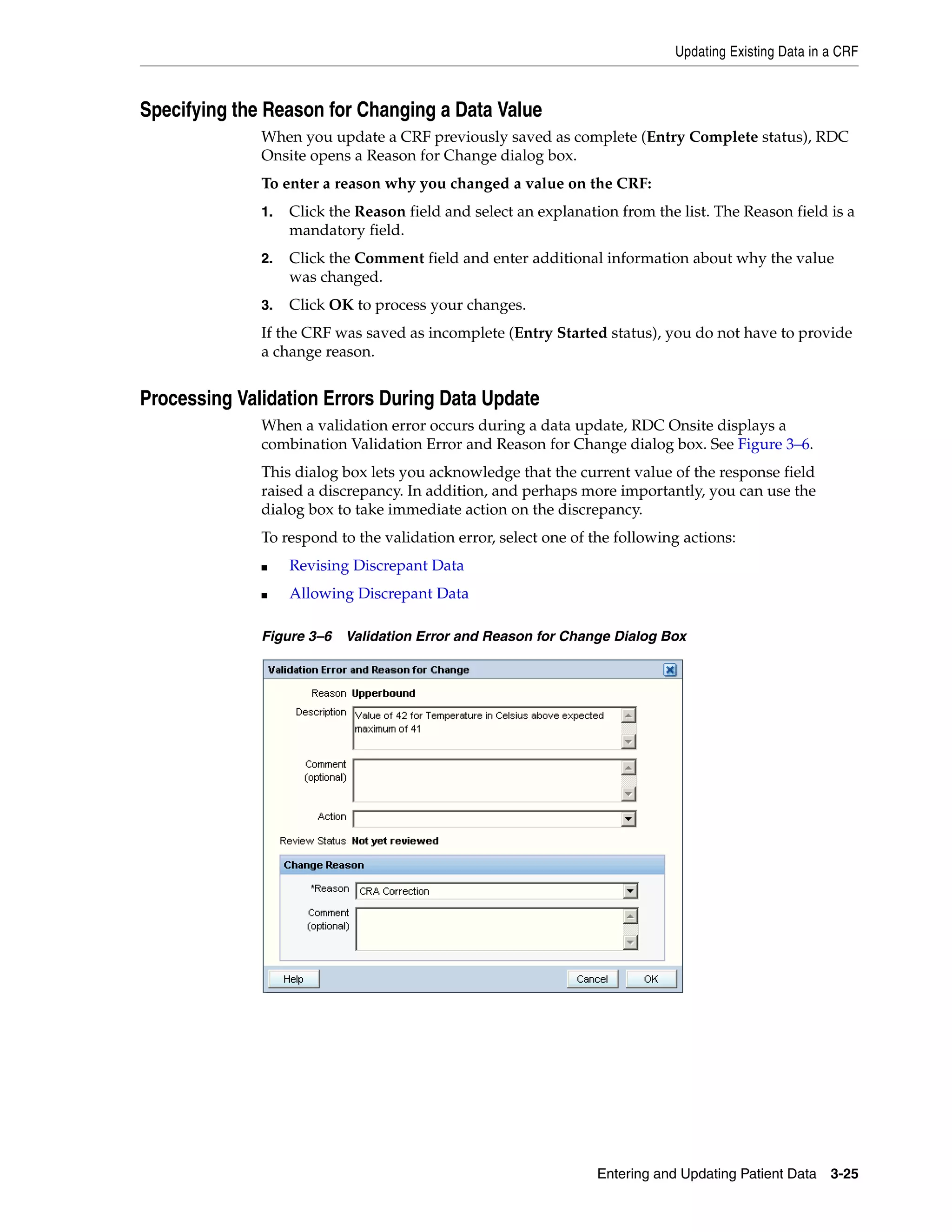 Updating Existing Data in a CRF Entering and Updating Patient Data 3-25 Specifying the Reason for Changing a Data Value When you update a CRF previously saved as complete (Entry Complete status), RDC Onsite opens a Reason for Change dialog box. To enter a reason why you changed a value on the CRF: 1. Click the Reason field and select an explanation from the list. The Reason field is a mandatory field. 2. Click the Comment field and enter additional information about why the value was changed. 3. Click OK to process your changes. If the CRF was saved as incomplete (Entry Started status), you do not have to provide a change reason. Processing Validation Errors During Data Update When a validation error occurs during a data update, RDC Onsite displays a combination Validation Error and Reason for Change dialog box. See Figure 3–6. This dialog box lets you acknowledge that the current value of the response field raised a discrepancy. In addition, and perhaps more importantly, you can use the dialog box to take immediate action on the discrepancy. To respond to the validation error, select one of the following actions: ■ Revising Discrepant Data ■ Allowing Discrepant Data Figure 3–6 Validation Error and Reason for Change Dialog Box 