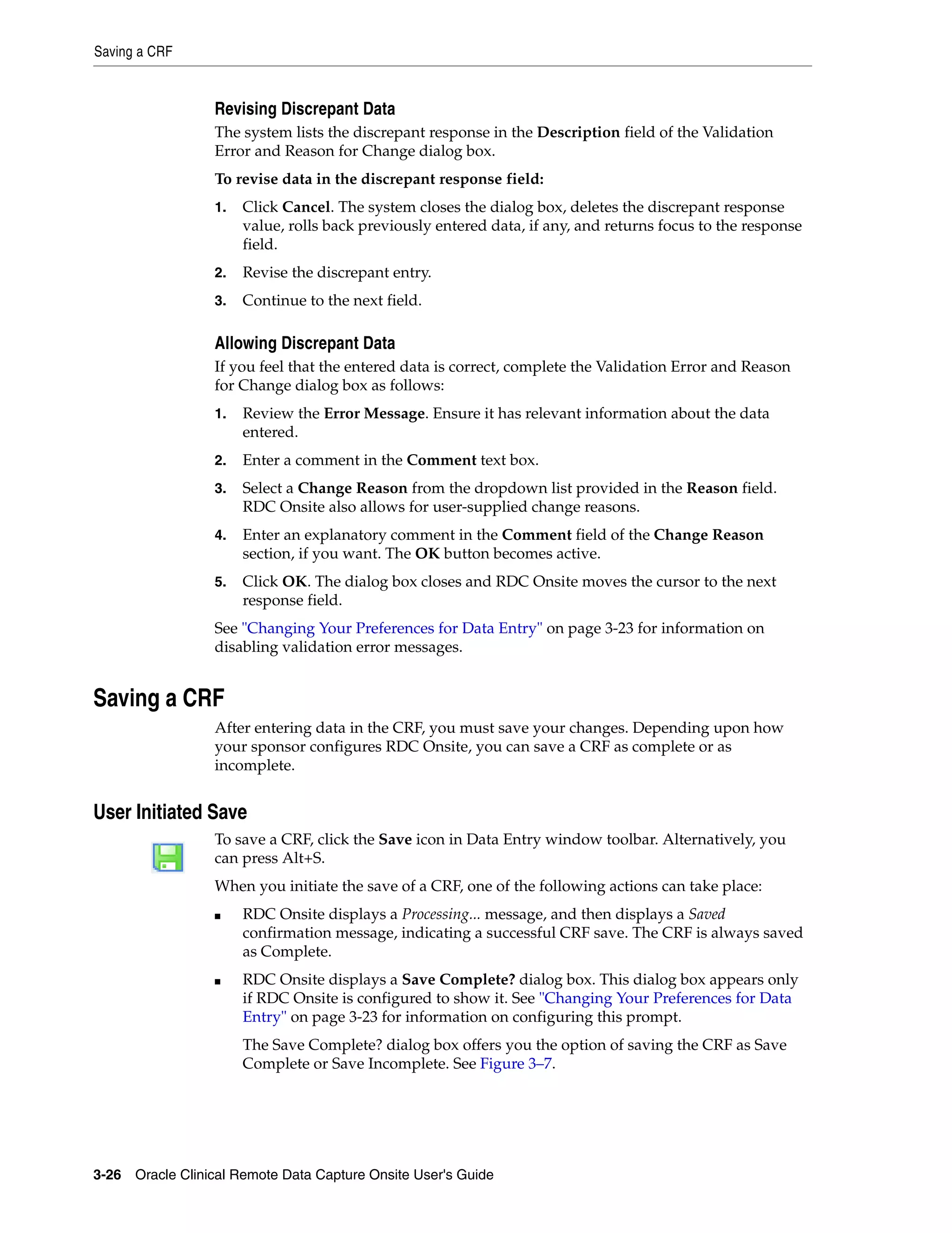 Saving a CRF 3-26 Oracle Clinical Remote Data Capture Onsite User's Guide Revising Discrepant Data The system lists the discrepant response in the Description field of the Validation Error and Reason for Change dialog box. To revise data in the discrepant response field: 1. Click Cancel. The system closes the dialog box, deletes the discrepant response value, rolls back previously entered data, if any, and returns focus to the response field. 2. Revise the discrepant entry. 3. Continue to the next field. Allowing Discrepant Data If you feel that the entered data is correct, complete the Validation Error and Reason for Change dialog box as follows: 1. Review the Error Message. Ensure it has relevant information about the data entered. 2. Enter a comment in the Comment text box. 3. Select a Change Reason from the dropdown list provided in the Reason field. RDC Onsite also allows for user-supplied change reasons. 4. Enter an explanatory comment in the Comment field of the Change Reason section, if you want. The OK button becomes active. 5. Click OK. The dialog box closes and RDC Onsite moves the cursor to the next response field. See "Changing Your Preferences for Data Entry" on page 3-23 for information on disabling validation error messages. Saving a CRF After entering data in the CRF, you must save your changes. Depending upon how your sponsor configures RDC Onsite, you can save a CRF as complete or as incomplete. User Initiated Save To save a CRF, click the Save icon in Data Entry window toolbar. Alternatively, you can press Alt+S. When you initiate the save of a CRF, one of the following actions can take place: ■ RDC Onsite displays a Processing... message, and then displays a Saved confirmation message, indicating a successful CRF save. The CRF is always saved as Complete. ■ RDC Onsite displays a Save Complete? dialog box. This dialog box appears only if RDC Onsite is configured to show it. See "Changing Your Preferences for Data Entry" on page 3-23 for information on configuring this prompt. The Save Complete? dialog box offers you the option of saving the CRF as Save Complete or Save Incomplete. See Figure 3–7. 