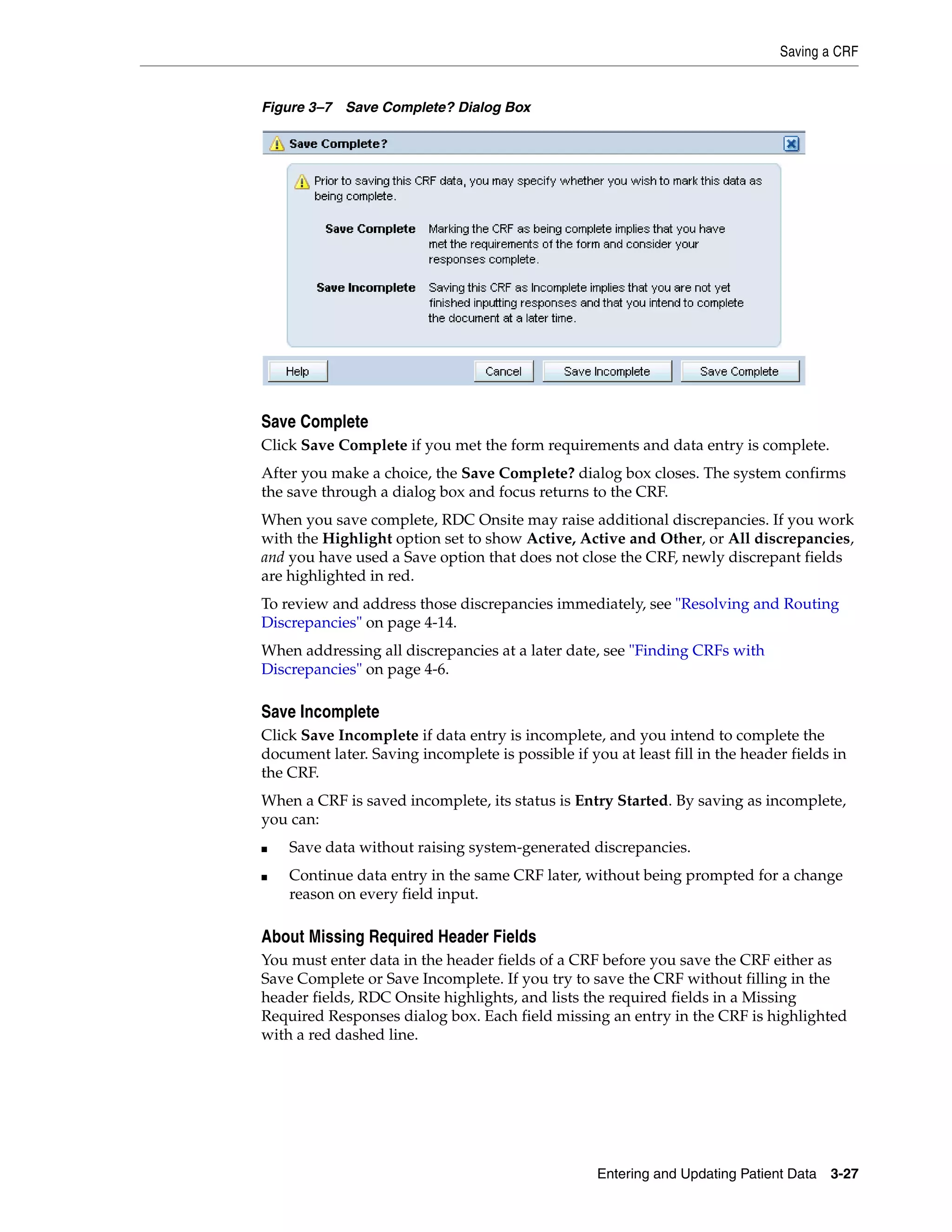 Saving a CRF Entering and Updating Patient Data 3-27 Figure 3–7 Save Complete? Dialog Box Save Complete Click Save Complete if you met the form requirements and data entry is complete. After you make a choice, the Save Complete? dialog box closes. The system confirms the save through a dialog box and focus returns to the CRF. When you save complete, RDC Onsite may raise additional discrepancies. If you work with the Highlight option set to show Active, Active and Other, or All discrepancies, and you have used a Save option that does not close the CRF, newly discrepant fields are highlighted in red. To review and address those discrepancies immediately, see "Resolving and Routing Discrepancies" on page 4-14. When addressing all discrepancies at a later date, see "Finding CRFs with Discrepancies" on page 4-6. Save Incomplete Click Save Incomplete if data entry is incomplete, and you intend to complete the document later. Saving incomplete is possible if you at least fill in the header fields in the CRF. When a CRF is saved incomplete, its status is Entry Started. By saving as incomplete, you can: ■ Save data without raising system-generated discrepancies. ■ Continue data entry in the same CRF later, without being prompted for a change reason on every field input. About Missing Required Header Fields You must enter data in the header fields of a CRF before you save the CRF either as Save Complete or Save Incomplete. If you try to save the CRF without filling in the header fields, RDC Onsite highlights, and lists the required fields in a Missing Required Responses dialog box. Each field missing an entry in the CRF is highlighted with a red dashed line. 