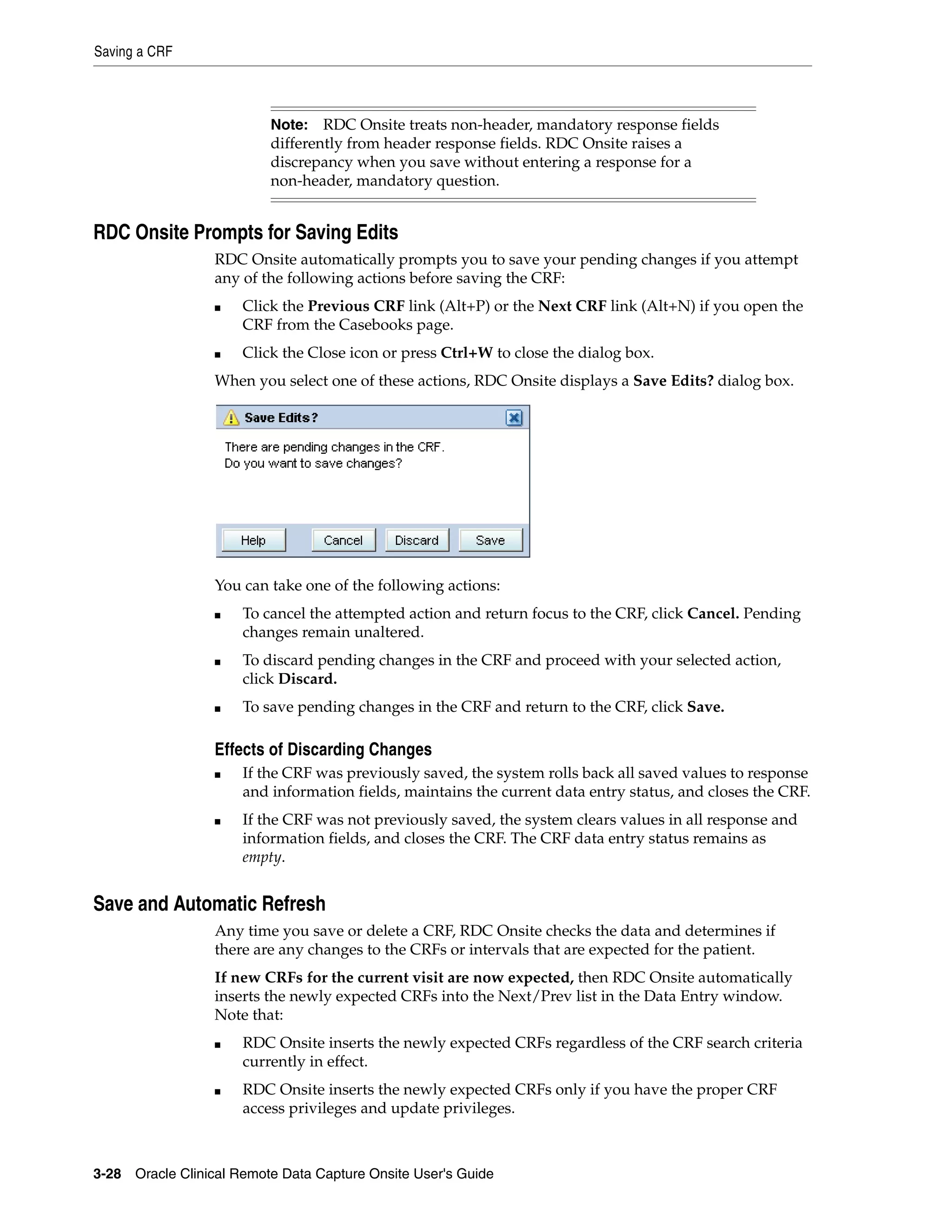 Saving a CRF 3-28 Oracle Clinical Remote Data Capture Onsite User's Guide RDC Onsite Prompts for Saving Edits RDC Onsite automatically prompts you to save your pending changes if you attempt any of the following actions before saving the CRF: ■ Click the Previous CRF link (Alt+P) or the Next CRF link (Alt+N) if you open the CRF from the Casebooks page. ■ Click the Close icon or press Ctrl+W to close the dialog box. When you select one of these actions, RDC Onsite displays a Save Edits? dialog box. You can take one of the following actions: ■ To cancel the attempted action and return focus to the CRF, click Cancel. Pending changes remain unaltered. ■ To discard pending changes in the CRF and proceed with your selected action, click Discard. ■ To save pending changes in the CRF and return to the CRF, click Save. Effects of Discarding Changes ■ If the CRF was previously saved, the system rolls back all saved values to response and information fields, maintains the current data entry status, and closes the CRF. ■ If the CRF was not previously saved, the system clears values in all response and information fields, and closes the CRF. The CRF data entry status remains as empty. Save and Automatic Refresh Any time you save or delete a CRF, RDC Onsite checks the data and determines if there are any changes to the CRFs or intervals that are expected for the patient. If new CRFs for the current visit are now expected, then RDC Onsite automatically inserts the newly expected CRFs into the Next/Prev list in the Data Entry window. Note that: ■ RDC Onsite inserts the newly expected CRFs regardless of the CRF search criteria currently in effect. ■ RDC Onsite inserts the newly expected CRFs only if you have the proper CRF access privileges and update privileges. Note: RDC Onsite treats non-header, mandatory response fields differently from header response fields. RDC Onsite raises a discrepancy when you save without entering a response for a non-header, mandatory question. 