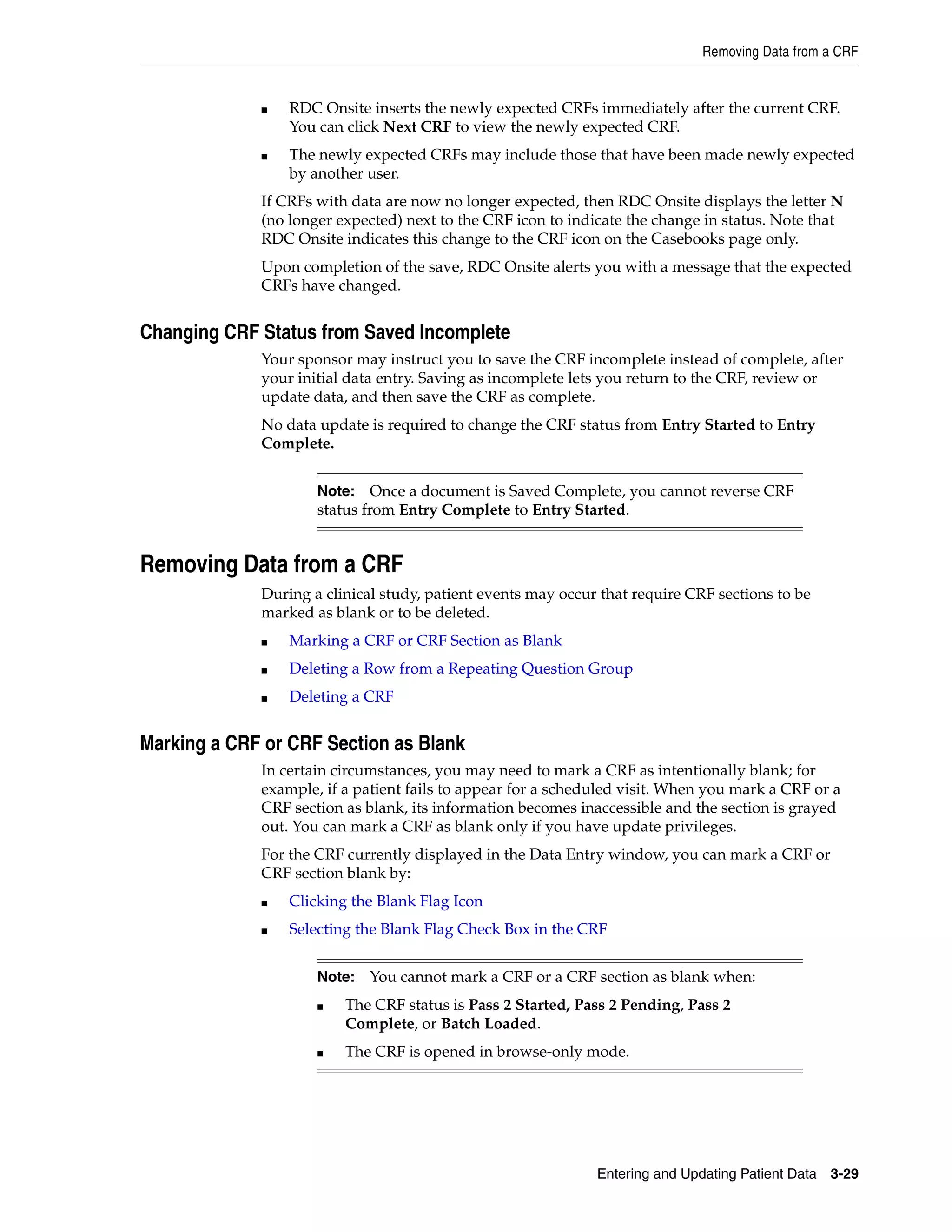 Removing Data from a CRF Entering and Updating Patient Data 3-29 ■ RDC Onsite inserts the newly expected CRFs immediately after the current CRF. You can click Next CRF to view the newly expected CRF. ■ The newly expected CRFs may include those that have been made newly expected by another user. If CRFs with data are now no longer expected, then RDC Onsite displays the letter N (no longer expected) next to the CRF icon to indicate the change in status. Note that RDC Onsite indicates this change to the CRF icon on the Casebooks page only. Upon completion of the save, RDC Onsite alerts you with a message that the expected CRFs have changed. Changing CRF Status from Saved Incomplete Your sponsor may instruct you to save the CRF incomplete instead of complete, after your initial data entry. Saving as incomplete lets you return to the CRF, review or update data, and then save the CRF as complete. No data update is required to change the CRF status from Entry Started to Entry Complete. Removing Data from a CRF During a clinical study, patient events may occur that require CRF sections to be marked as blank or to be deleted. ■ Marking a CRF or CRF Section as Blank ■ Deleting a Row from a Repeating Question Group ■ Deleting a CRF Marking a CRF or CRF Section as Blank In certain circumstances, you may need to mark a CRF as intentionally blank; for example, if a patient fails to appear for a scheduled visit. When you mark a CRF or a CRF section as blank, its information becomes inaccessible and the section is grayed out. You can mark a CRF as blank only if you have update privileges. For the CRF currently displayed in the Data Entry window, you can mark a CRF or CRF section blank by: ■ Clicking the Blank Flag Icon ■ Selecting the Blank Flag Check Box in the CRF Note: Once a document is Saved Complete, you cannot reverse CRF status from Entry Complete to Entry Started. Note: You cannot mark a CRF or a CRF section as blank when: ■ The CRF status is Pass 2 Started, Pass 2 Pending, Pass 2 Complete, or Batch Loaded. ■ The CRF is opened in browse-only mode. 