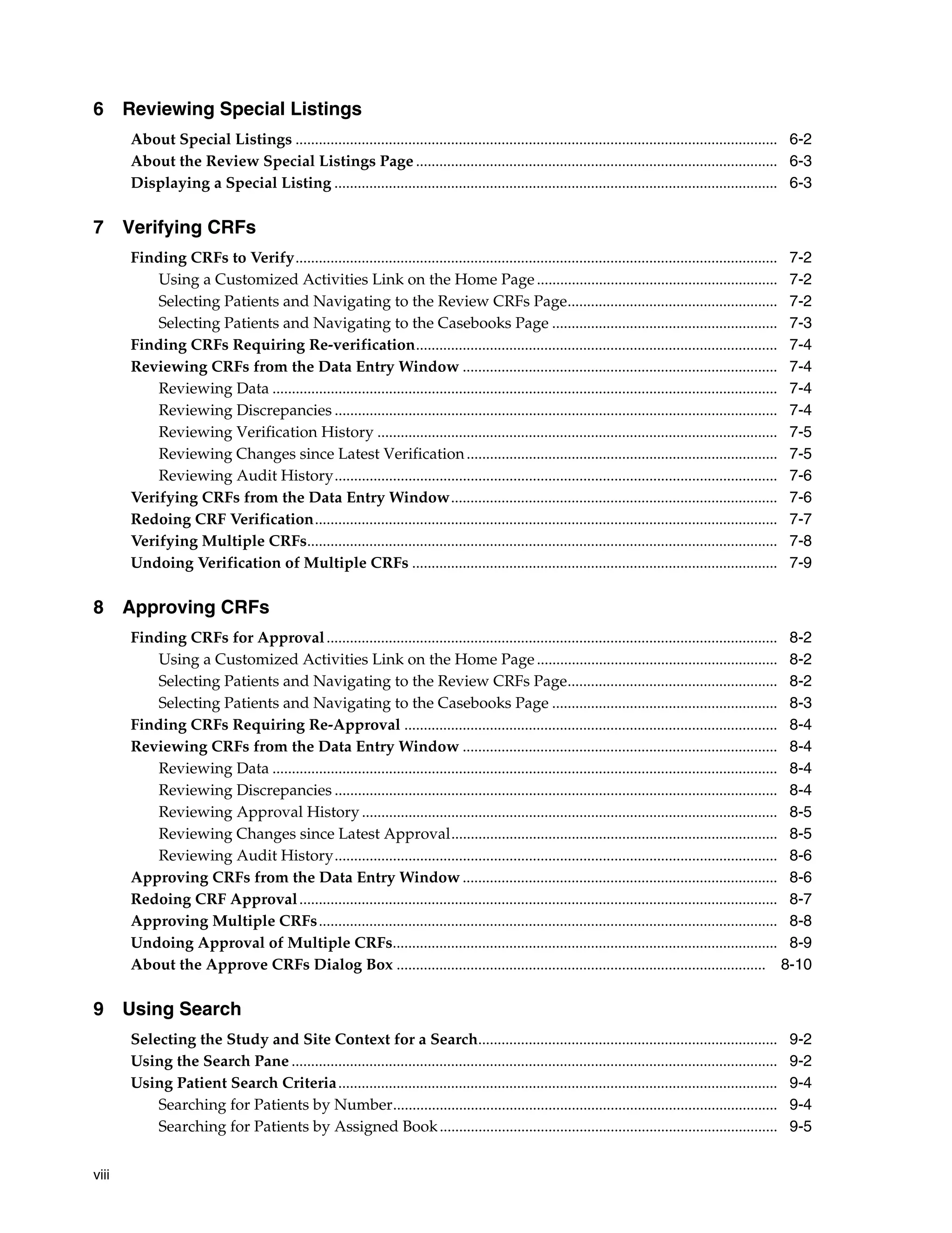 viii 6 Reviewing Special Listings About Special Listings ............................................................................................................................ 6-2 About the Review Special Listings Page ............................................................................................. 6-3 Displaying a Special Listing .................................................................................................................. 6-3 7 Verifying CRFs Finding CRFs to Verify............................................................................................................................ 7-2 Using a Customized Activities Link on the Home Page.............................................................. 7-2 Selecting Patients and Navigating to the Review CRFs Page...................................................... 7-2 Selecting Patients and Navigating to the Casebooks Page .......................................................... 7-3 Finding CRFs Requiring Re-verification............................................................................................. 7-4 Reviewing CRFs from the Data Entry Window ................................................................................. 7-4 Reviewing Data .................................................................................................................................. 7-4 Reviewing Discrepancies .................................................................................................................. 7-4 Reviewing Verification History ....................................................................................................... 7-5 Reviewing Changes since Latest Verification................................................................................ 7-5 Reviewing Audit History.................................................................................................................. 7-6 Verifying CRFs from the Data Entry Window.................................................................................... 7-6 Redoing CRF Verification....................................................................................................................... 7-7 Verifying Multiple CRFs......................................................................................................................... 7-8 Undoing Verification of Multiple CRFs .............................................................................................. 7-9 8 Approving CRFs Finding CRFs for Approval.................................................................................................................... 8-2 Using a Customized Activities Link on the Home Page.............................................................. 8-2 Selecting Patients and Navigating to the Review CRFs Page...................................................... 8-2 Selecting Patients and Navigating to the Casebooks Page .......................................................... 8-3 Finding CRFs Requiring Re-Approval ................................................................................................ 8-4 Reviewing CRFs from the Data Entry Window ................................................................................. 8-4 Reviewing Data .................................................................................................................................. 8-4 Reviewing Discrepancies .................................................................................................................. 8-4 Reviewing Approval History ........................................................................................................... 8-5 Reviewing Changes since Latest Approval.................................................................................... 8-5 Reviewing Audit History.................................................................................................................. 8-6 Approving CRFs from the Data Entry Window ................................................................................. 8-6 Redoing CRF Approval........................................................................................................................... 8-7 Approving Multiple CRFs...................................................................................................................... 8-8 Undoing Approval of Multiple CRFs................................................................................................... 8-9 About the Approve CRFs Dialog Box ............................................................................................... 8-10 9 Using Search Selecting the Study and Site Context for a Search............................................................................. 9-2 Using the Search Pane ............................................................................................................................. 9-2 Using Patient Search Criteria................................................................................................................. 9-4 Searching for Patients by Number................................................................................................... 9-4 Searching for Patients by Assigned Book....................................................................................... 9-5 