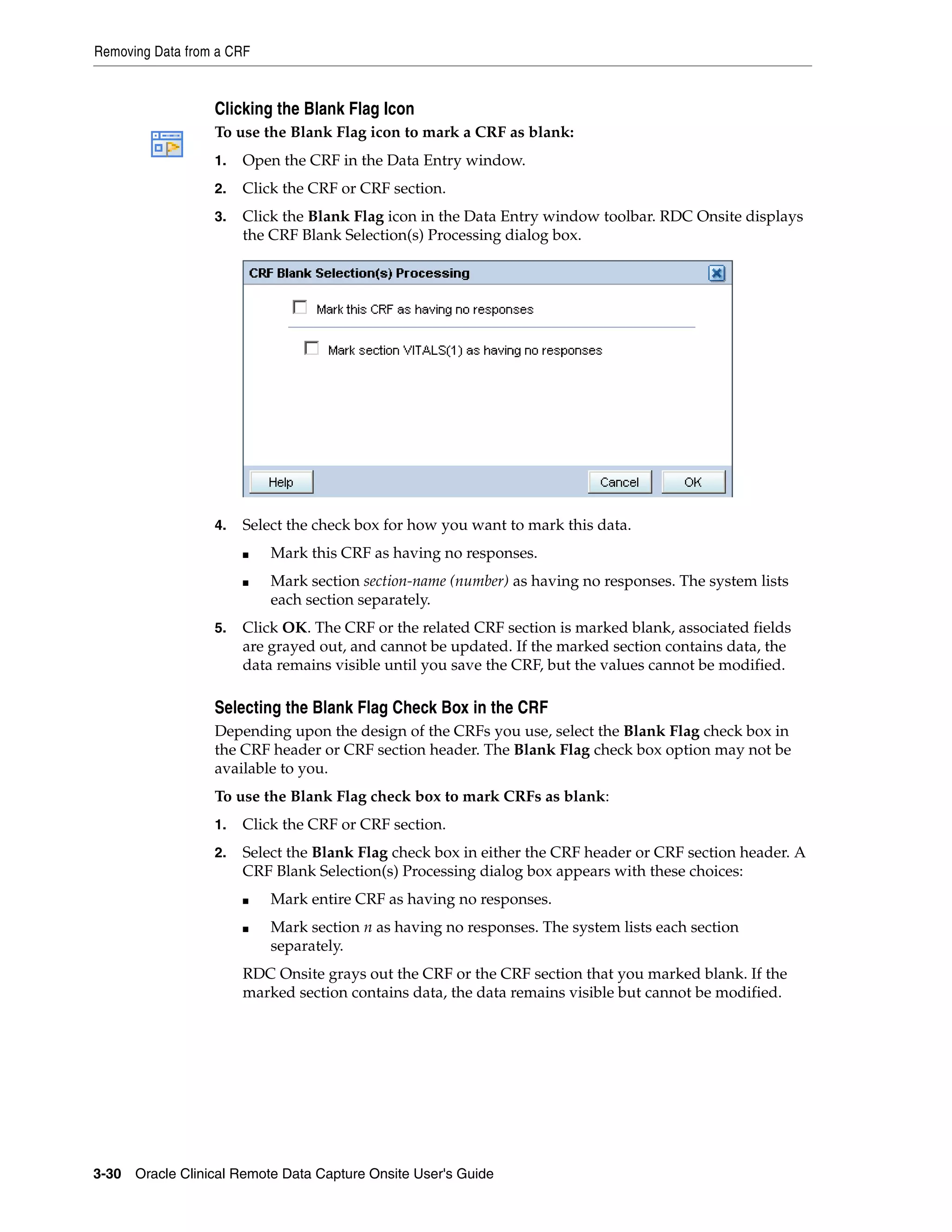 Removing Data from a CRF 3-30 Oracle Clinical Remote Data Capture Onsite User's Guide Clicking the Blank Flag Icon To use the Blank Flag icon to mark a CRF as blank: 1. Open the CRF in the Data Entry window. 2. Click the CRF or CRF section. 3. Click the Blank Flag icon in the Data Entry window toolbar. RDC Onsite displays the CRF Blank Selection(s) Processing dialog box. 4. Select the check box for how you want to mark this data. ■ Mark this CRF as having no responses. ■ Mark section section-name (number) as having no responses. The system lists each section separately. 5. Click OK. The CRF or the related CRF section is marked blank, associated fields are grayed out, and cannot be updated. If the marked section contains data, the data remains visible until you save the CRF, but the values cannot be modified. Selecting the Blank Flag Check Box in the CRF Depending upon the design of the CRFs you use, select the Blank Flag check box in the CRF header or CRF section header. The Blank Flag check box option may not be available to you. To use the Blank Flag check box to mark CRFs as blank: 1. Click the CRF or CRF section. 2. Select the Blank Flag check box in either the CRF header or CRF section header. A CRF Blank Selection(s) Processing dialog box appears with these choices: ■ Mark entire CRF as having no responses. ■ Mark section n as having no responses. The system lists each section separately. RDC Onsite grays out the CRF or the CRF section that you marked blank. If the marked section contains data, the data remains visible but cannot be modified. 