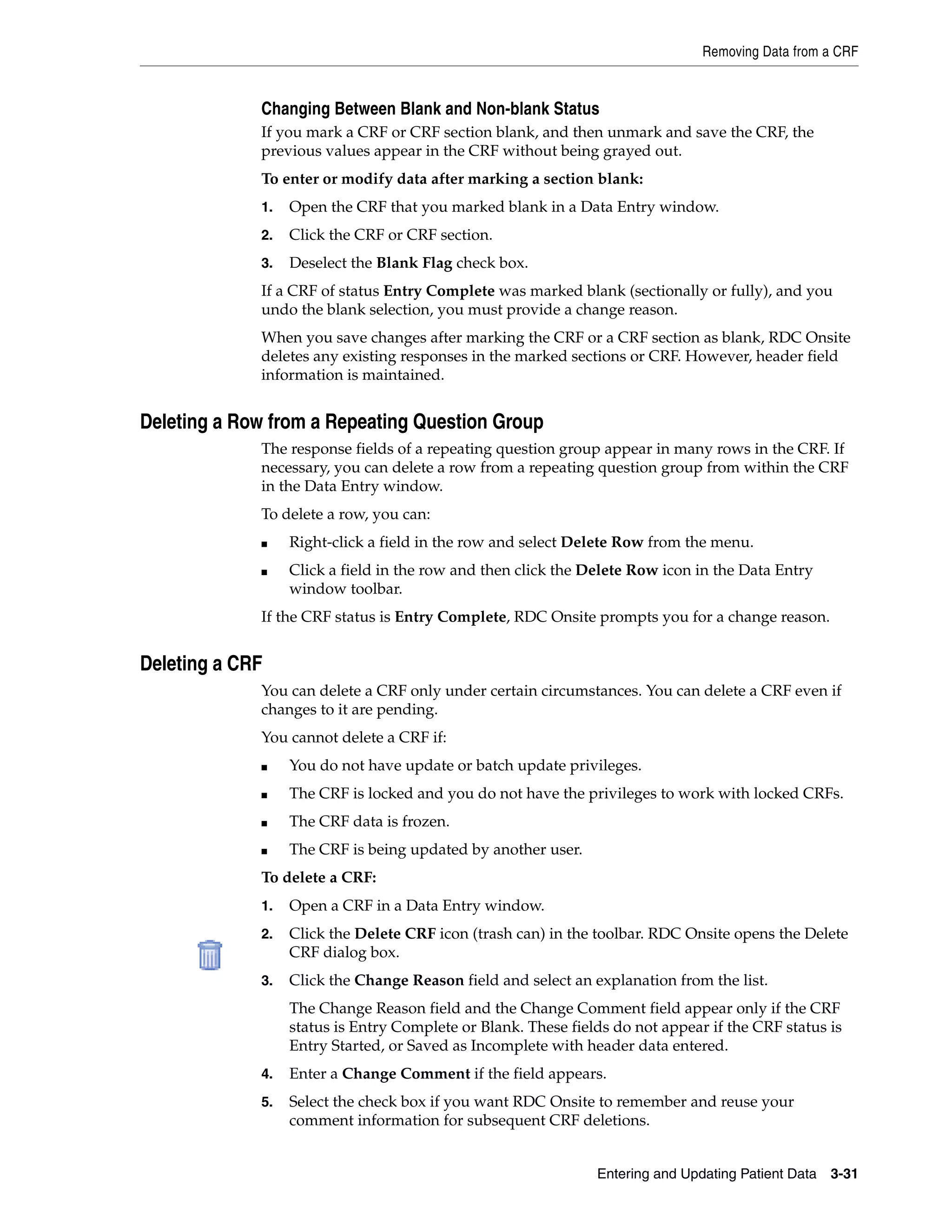 Removing Data from a CRF Entering and Updating Patient Data 3-31 Changing Between Blank and Non-blank Status If you mark a CRF or CRF section blank, and then unmark and save the CRF, the previous values appear in the CRF without being grayed out. To enter or modify data after marking a section blank: 1. Open the CRF that you marked blank in a Data Entry window. 2. Click the CRF or CRF section. 3. Deselect the Blank Flag check box. If a CRF of status Entry Complete was marked blank (sectionally or fully), and you undo the blank selection, you must provide a change reason. When you save changes after marking the CRF or a CRF section as blank, RDC Onsite deletes any existing responses in the marked sections or CRF. However, header field information is maintained. Deleting a Row from a Repeating Question Group The response fields of a repeating question group appear in many rows in the CRF. If necessary, you can delete a row from a repeating question group from within the CRF in the Data Entry window. To delete a row, you can: ■ Right-click a field in the row and select Delete Row from the menu. ■ Click a field in the row and then click the Delete Row icon in the Data Entry window toolbar. If the CRF status is Entry Complete, RDC Onsite prompts you for a change reason. Deleting a CRF You can delete a CRF only under certain circumstances. You can delete a CRF even if changes to it are pending. You cannot delete a CRF if: ■ You do not have update or batch update privileges. ■ The CRF is locked and you do not have the privileges to work with locked CRFs. ■ The CRF data is frozen. ■ The CRF is being updated by another user. To delete a CRF: 1. Open a CRF in a Data Entry window. 2. Click the Delete CRF icon (trash can) in the toolbar. RDC Onsite opens the Delete CRF dialog box. 3. Click the Change Reason field and select an explanation from the list. The Change Reason field and the Change Comment field appear only if the CRF status is Entry Complete or Blank. These fields do not appear if the CRF status is Entry Started, or Saved as Incomplete with header data entered. 4. Enter a Change Comment if the field appears. 5. Select the check box if you want RDC Onsite to remember and reuse your comment information for subsequent CRF deletions. 