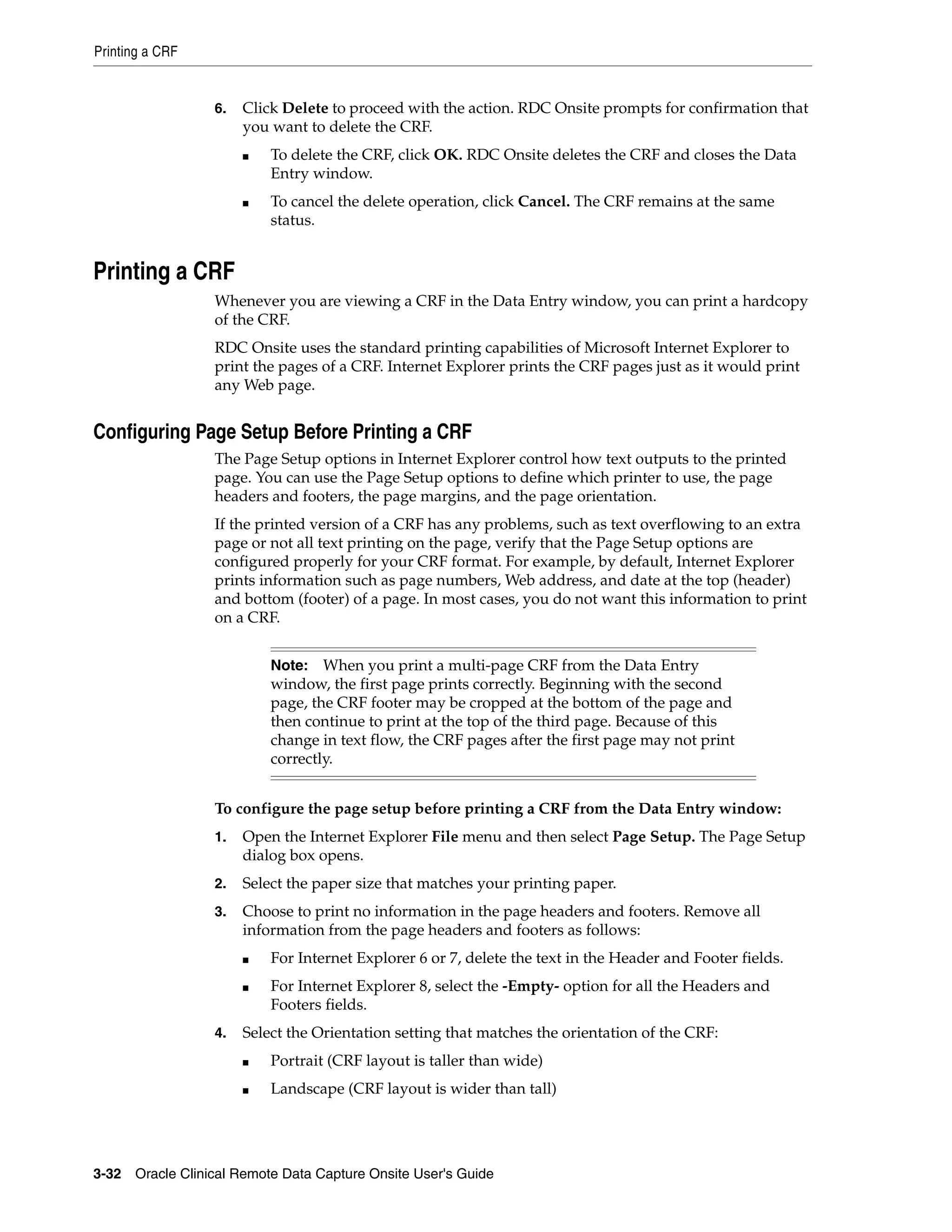 Printing a CRF 3-32 Oracle Clinical Remote Data Capture Onsite User's Guide 6. Click Delete to proceed with the action. RDC Onsite prompts for confirmation that you want to delete the CRF. ■ To delete the CRF, click OK. RDC Onsite deletes the CRF and closes the Data Entry window. ■ To cancel the delete operation, click Cancel. The CRF remains at the same status. Printing a CRF Whenever you are viewing a CRF in the Data Entry window, you can print a hardcopy of the CRF. RDC Onsite uses the standard printing capabilities of Microsoft Internet Explorer to print the pages of a CRF. Internet Explorer prints the CRF pages just as it would print any Web page. Configuring Page Setup Before Printing a CRF The Page Setup options in Internet Explorer control how text outputs to the printed page. You can use the Page Setup options to define which printer to use, the page headers and footers, the page margins, and the page orientation. If the printed version of a CRF has any problems, such as text overflowing to an extra page or not all text printing on the page, verify that the Page Setup options are configured properly for your CRF format. For example, by default, Internet Explorer prints information such as page numbers, Web address, and date at the top (header) and bottom (footer) of a page. In most cases, you do not want this information to print on a CRF. To configure the page setup before printing a CRF from the Data Entry window: 1. Open the Internet Explorer File menu and then select Page Setup. The Page Setup dialog box opens. 2. Select the paper size that matches your printing paper. 3. Choose to print no information in the page headers and footers. Remove all information from the page headers and footers as follows: ■ For Internet Explorer 6 or 7, delete the text in the Header and Footer fields. ■ For Internet Explorer 8, select the -Empty- option for all the Headers and Footers fields. 4. Select the Orientation setting that matches the orientation of the CRF: ■ Portrait (CRF layout is taller than wide) ■ Landscape (CRF layout is wider than tall) Note: When you print a multi-page CRF from the Data Entry window, the first page prints correctly. Beginning with the second page, the CRF footer may be cropped at the bottom of the page and then continue to print at the top of the third page. Because of this change in text flow, the CRF pages after the first page may not print correctly. 