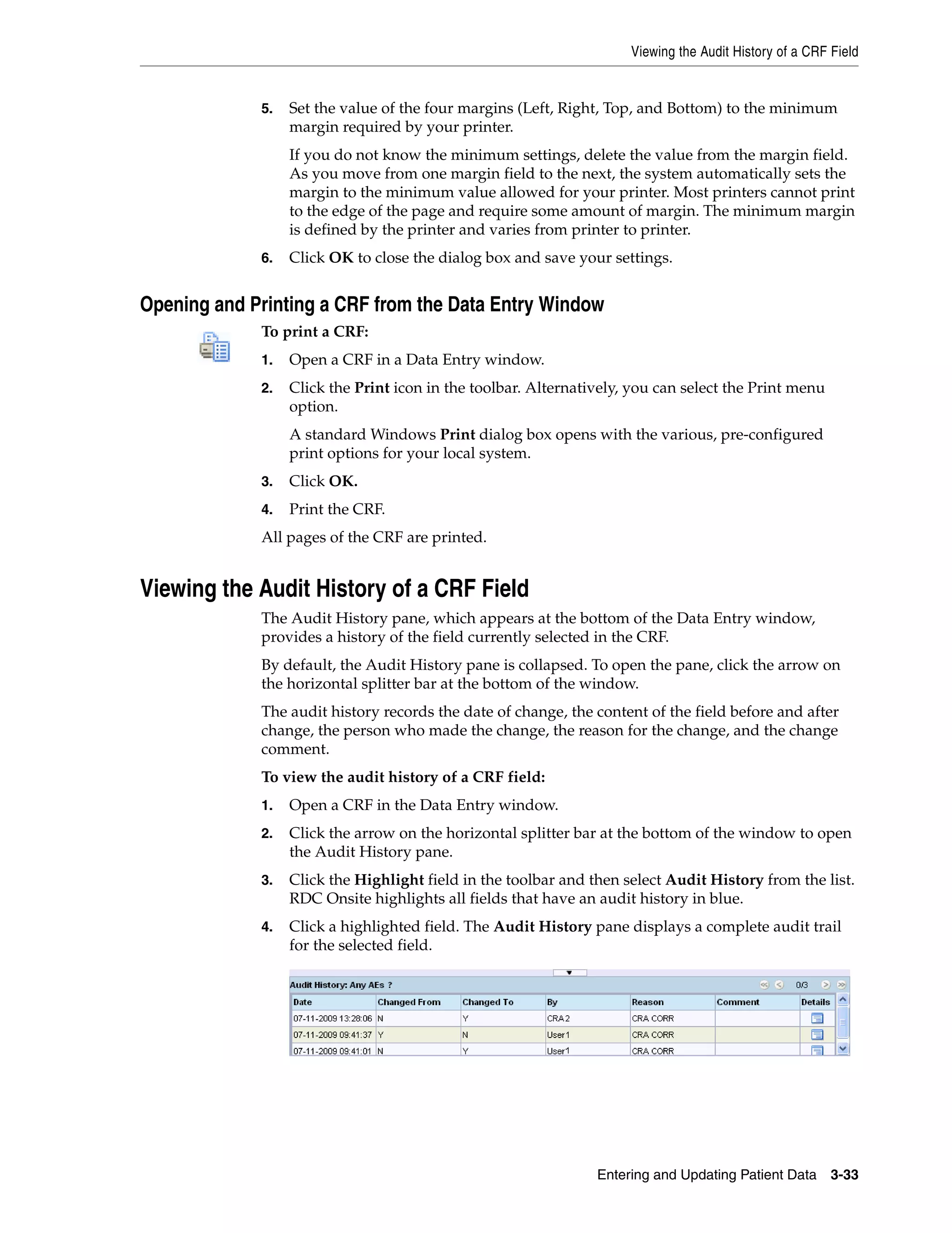 Viewing the Audit History of a CRF Field Entering and Updating Patient Data 3-33 5. Set the value of the four margins (Left, Right, Top, and Bottom) to the minimum margin required by your printer. If you do not know the minimum settings, delete the value from the margin field. As you move from one margin field to the next, the system automatically sets the margin to the minimum value allowed for your printer. Most printers cannot print to the edge of the page and require some amount of margin. The minimum margin is defined by the printer and varies from printer to printer. 6. Click OK to close the dialog box and save your settings. Opening and Printing a CRF from the Data Entry Window To print a CRF: 1. Open a CRF in a Data Entry window. 2. Click the Print icon in the toolbar. Alternatively, you can select the Print menu option. A standard Windows Print dialog box opens with the various, pre-configured print options for your local system. 3. Click OK. 4. Print the CRF. All pages of the CRF are printed. Viewing the Audit History of a CRF Field The Audit History pane, which appears at the bottom of the Data Entry window, provides a history of the field currently selected in the CRF. By default, the Audit History pane is collapsed. To open the pane, click the arrow on the horizontal splitter bar at the bottom of the window. The audit history records the date of change, the content of the field before and after change, the person who made the change, the reason for the change, and the change comment. To view the audit history of a CRF field: 1. Open a CRF in the Data Entry window. 2. Click the arrow on the horizontal splitter bar at the bottom of the window to open the Audit History pane. 3. Click the Highlight field in the toolbar and then select Audit History from the list. RDC Onsite highlights all fields that have an audit history in blue. 4. Click a highlighted field. The Audit History pane displays a complete audit trail for the selected field. 