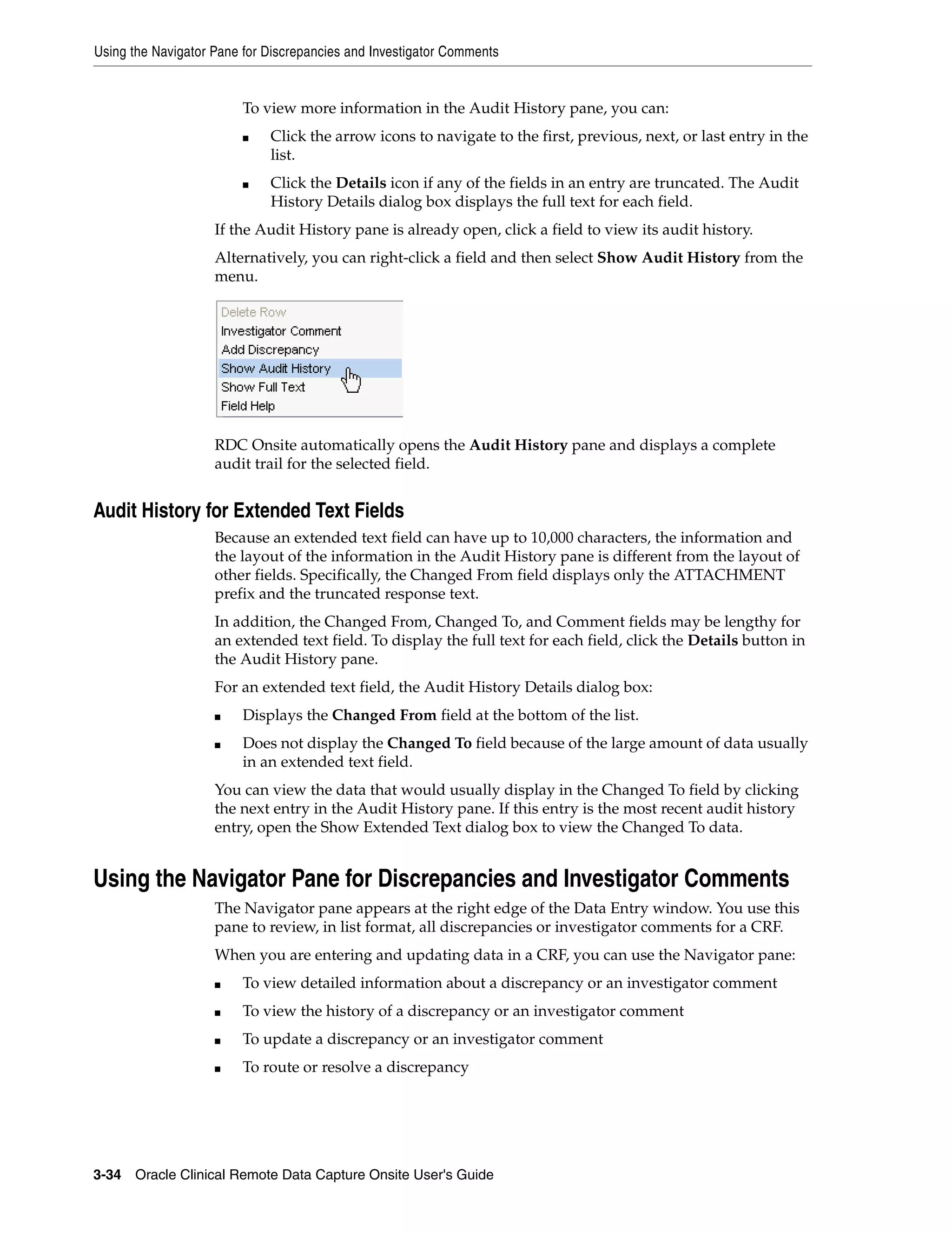 Using the Navigator Pane for Discrepancies and Investigator Comments 3-34 Oracle Clinical Remote Data Capture Onsite User's Guide To view more information in the Audit History pane, you can: ■ Click the arrow icons to navigate to the first, previous, next, or last entry in the list. ■ Click the Details icon if any of the fields in an entry are truncated. The Audit History Details dialog box displays the full text for each field. If the Audit History pane is already open, click a field to view its audit history. Alternatively, you can right-click a field and then select Show Audit History from the menu. RDC Onsite automatically opens the Audit History pane and displays a complete audit trail for the selected field. Audit History for Extended Text Fields Because an extended text field can have up to 10,000 characters, the information and the layout of the information in the Audit History pane is different from the layout of other fields. Specifically, the Changed From field displays only the ATTACHMENT prefix and the truncated response text. In addition, the Changed From, Changed To, and Comment fields may be lengthy for an extended text field. To display the full text for each field, click the Details button in the Audit History pane. For an extended text field, the Audit History Details dialog box: ■ Displays the Changed From field at the bottom of the list. ■ Does not display the Changed To field because of the large amount of data usually in an extended text field. You can view the data that would usually display in the Changed To field by clicking the next entry in the Audit History pane. If this entry is the most recent audit history entry, open the Show Extended Text dialog box to view the Changed To data. Using the Navigator Pane for Discrepancies and Investigator Comments The Navigator pane appears at the right edge of the Data Entry window. You use this pane to review, in list format, all discrepancies or investigator comments for a CRF. When you are entering and updating data in a CRF, you can use the Navigator pane: ■ To view detailed information about a discrepancy or an investigator comment ■ To view the history of a discrepancy or an investigator comment ■ To update a discrepancy or an investigator comment ■ To route or resolve a discrepancy 