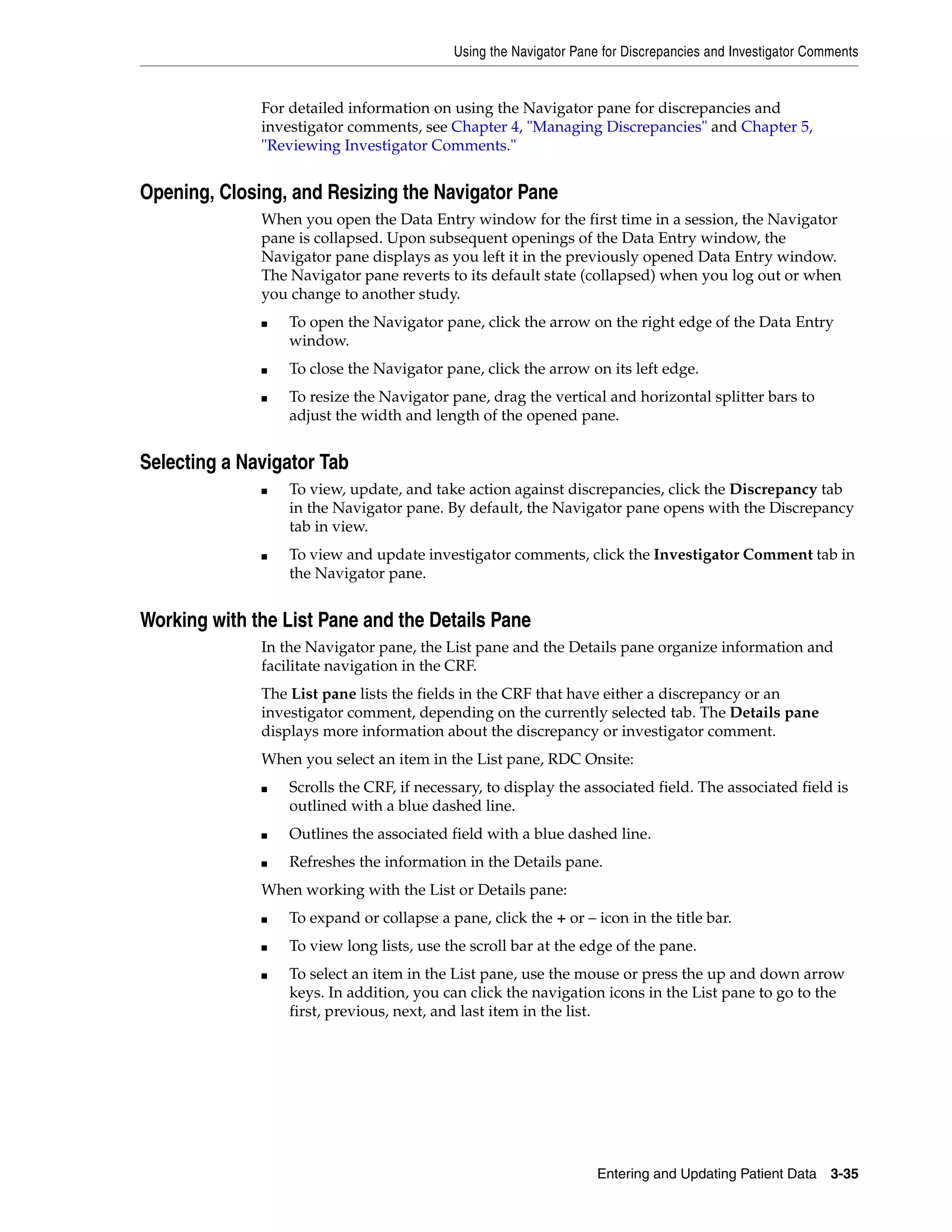Using the Navigator Pane for Discrepancies and Investigator Comments Entering and Updating Patient Data 3-35 For detailed information on using the Navigator pane for discrepancies and investigator comments, see Chapter 4, "Managing Discrepancies" and Chapter 5, "Reviewing Investigator Comments." Opening, Closing, and Resizing the Navigator Pane When you open the Data Entry window for the first time in a session, the Navigator pane is collapsed. Upon subsequent openings of the Data Entry window, the Navigator pane displays as you left it in the previously opened Data Entry window. The Navigator pane reverts to its default state (collapsed) when you log out or when you change to another study. ■ To open the Navigator pane, click the arrow on the right edge of the Data Entry window. ■ To close the Navigator pane, click the arrow on its left edge. ■ To resize the Navigator pane, drag the vertical and horizontal splitter bars to adjust the width and length of the opened pane. Selecting a Navigator Tab ■ To view, update, and take action against discrepancies, click the Discrepancy tab in the Navigator pane. By default, the Navigator pane opens with the Discrepancy tab in view. ■ To view and update investigator comments, click the Investigator Comment tab in the Navigator pane. Working with the List Pane and the Details Pane In the Navigator pane, the List pane and the Details pane organize information and facilitate navigation in the CRF. The List pane lists the fields in the CRF that have either a discrepancy or an investigator comment, depending on the currently selected tab. The Details pane displays more information about the discrepancy or investigator comment. When you select an item in the List pane, RDC Onsite: ■ Scrolls the CRF, if necessary, to display the associated field. The associated field is outlined with a blue dashed line. ■ Outlines the associated field with a blue dashed line. ■ Refreshes the information in the Details pane. When working with the List or Details pane: ■ To expand or collapse a pane, click the + or – icon in the title bar. ■ To view long lists, use the scroll bar at the edge of the pane. ■ To select an item in the List pane, use the mouse or press the up and down arrow keys. In addition, you can click the navigation icons in the List pane to go to the first, previous, next, and last item in the list. 