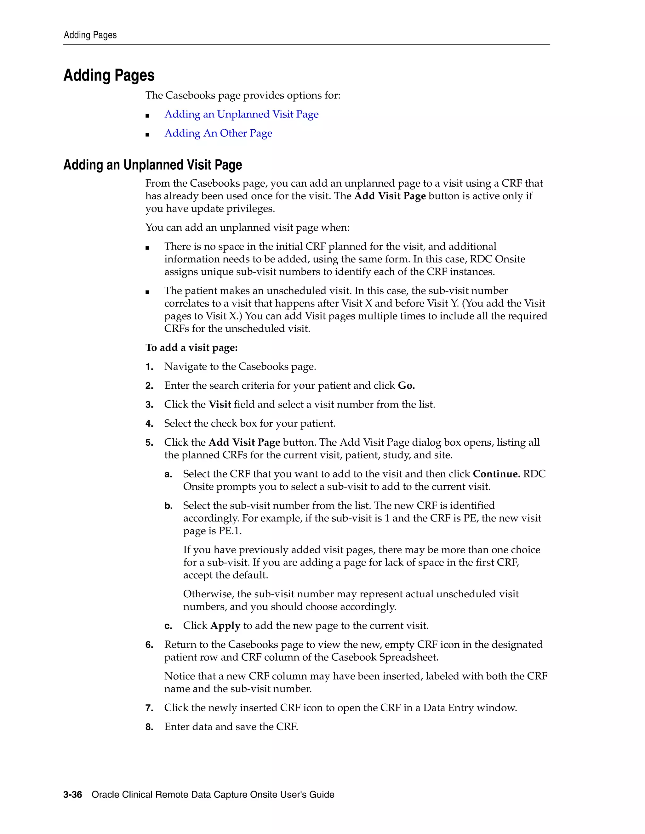 Adding Pages 3-36 Oracle Clinical Remote Data Capture Onsite User's Guide Adding Pages The Casebooks page provides options for: ■ Adding an Unplanned Visit Page ■ Adding An Other Page Adding an Unplanned Visit Page From the Casebooks page, you can add an unplanned page to a visit using a CRF that has already been used once for the visit. The Add Visit Page button is active only if you have update privileges. You can add an unplanned visit page when: ■ There is no space in the initial CRF planned for the visit, and additional information needs to be added, using the same form. In this case, RDC Onsite assigns unique sub-visit numbers to identify each of the CRF instances. ■ The patient makes an unscheduled visit. In this case, the sub-visit number correlates to a visit that happens after Visit X and before Visit Y. (You add the Visit pages to Visit X.) You can add Visit pages multiple times to include all the required CRFs for the unscheduled visit. To add a visit page: 1. Navigate to the Casebooks page. 2. Enter the search criteria for your patient and click Go. 3. Click the Visit field and select a visit number from the list. 4. Select the check box for your patient. 5. Click the Add Visit Page button. The Add Visit Page dialog box opens, listing all the planned CRFs for the current visit, patient, study, and site. a. Select the CRF that you want to add to the visit and then click Continue. RDC Onsite prompts you to select a sub-visit to add to the current visit. b. Select the sub-visit number from the list. The new CRF is identified accordingly. For example, if the sub-visit is 1 and the CRF is PE, the new visit page is PE.1. If you have previously added visit pages, there may be more than one choice for a sub-visit. If you are adding a page for lack of space in the first CRF, accept the default. Otherwise, the sub-visit number may represent actual unscheduled visit numbers, and you should choose accordingly. c. Click Apply to add the new page to the current visit. 6. Return to the Casebooks page to view the new, empty CRF icon in the designated patient row and CRF column of the Casebook Spreadsheet. Notice that a new CRF column may have been inserted, labeled with both the CRF name and the sub-visit number. 7. Click the newly inserted CRF icon to open the CRF in a Data Entry window. 8. Enter data and save the CRF. 